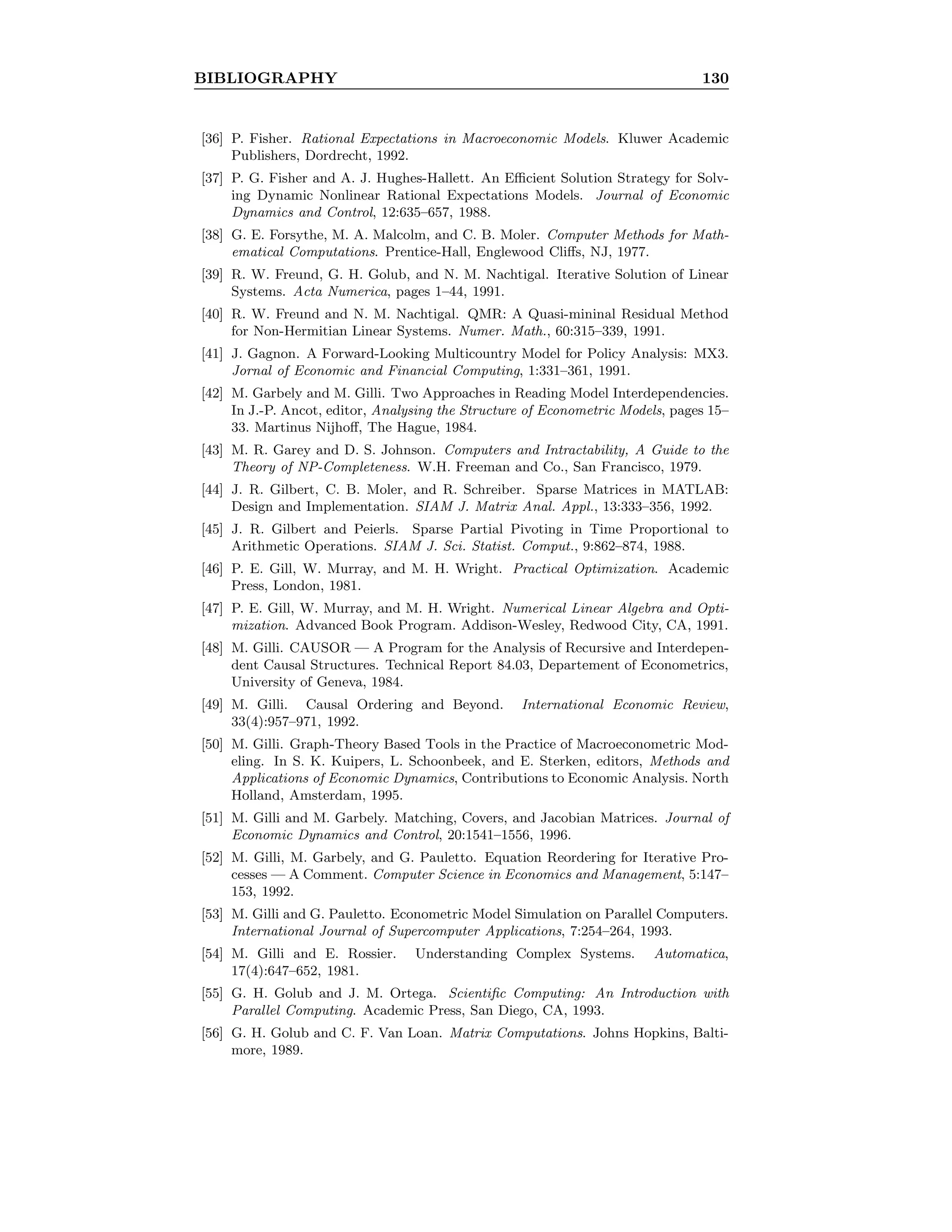 BIBLIOGRAPHY 130
[36] P. Fisher. Rational Expectations in Macroeconomic Models. Kluwer Academic
Publishers, Dordrecht, 1992.
[37] P. G. Fisher and A. J. Hughes-Hallett. An Eﬃcient Solution Strategy for Solv-
ing Dynamic Nonlinear Rational Expectations Models. Journal of Economic
Dynamics and Control, 12:635–657, 1988.
[38] G. E. Forsythe, M. A. Malcolm, and C. B. Moler. Computer Methods for Math-
ematical Computations. Prentice-Hall, Englewood Cliﬀs, NJ, 1977.
[39] R. W. Freund, G. H. Golub, and N. M. Nachtigal. Iterative Solution of Linear
Systems. Acta Numerica, pages 1–44, 1991.
[40] R. W. Freund and N. M. Nachtigal. QMR: A Quasi-mininal Residual Method
for Non-Hermitian Linear Systems. Numer. Math., 60:315–339, 1991.
[41] J. Gagnon. A Forward-Looking Multicountry Model for Policy Analysis: MX3.
Jornal of Economic and Financial Computing, 1:331–361, 1991.
[42] M. Garbely and M. Gilli. Two Approaches in Reading Model Interdependencies.
In J.-P. Ancot, editor, Analysing the Structure of Econometric Models, pages 15–
33. Martinus Nijhoﬀ, The Hague, 1984.
[43] M. R. Garey and D. S. Johnson. Computers and Intractability, A Guide to the
Theory of NP-Completeness. W.H. Freeman and Co., San Francisco, 1979.
[44] J. R. Gilbert, C. B. Moler, and R. Schreiber. Sparse Matrices in MATLAB:
Design and Implementation. SIAM J. Matrix Anal. Appl., 13:333–356, 1992.
[45] J. R. Gilbert and Peierls. Sparse Partial Pivoting in Time Proportional to
Arithmetic Operations. SIAM J. Sci. Statist. Comput., 9:862–874, 1988.
[46] P. E. Gill, W. Murray, and M. H. Wright. Practical Optimization. Academic
Press, London, 1981.
[47] P. E. Gill, W. Murray, and M. H. Wright. Numerical Linear Algebra and Opti-
mization. Advanced Book Program. Addison-Wesley, Redwood City, CA, 1991.
[48] M. Gilli. CAUSOR — A Program for the Analysis of Recursive and Interdepen-
dent Causal Structures. Technical Report 84.03, Departement of Econometrics,
University of Geneva, 1984.
[49] M. Gilli. Causal Ordering and Beyond. International Economic Review,
33(4):957–971, 1992.
[50] M. Gilli. Graph-Theory Based Tools in the Practice of Macroeconometric Mod-
eling. In S. K. Kuipers, L. Schoonbeek, and E. Sterken, editors, Methods and
Applications of Economic Dynamics, Contributions to Economic Analysis. North
Holland, Amsterdam, 1995.
[51] M. Gilli and M. Garbely. Matching, Covers, and Jacobian Matrices. Journal of
Economic Dynamics and Control, 20:1541–1556, 1996.
[52] M. Gilli, M. Garbely, and G. Pauletto. Equation Reordering for Iterative Pro-
cesses — A Comment. Computer Science in Economics and Management, 5:147–
153, 1992.
[53] M. Gilli and G. Pauletto. Econometric Model Simulation on Parallel Computers.
International Journal of Supercomputer Applications, 7:254–264, 1993.
[54] M. Gilli and E. Rossier. Understanding Complex Systems. Automatica,
17(4):647–652, 1981.
[55] G. H. Golub and J. M. Ortega. Scientiﬁc Computing: An Introduction with
Parallel Computing. Academic Press, San Diego, CA, 1993.
[56] G. H. Golub and C. F. Van Loan. Matrix Computations. Johns Hopkins, Balti-
more, 1989.
 