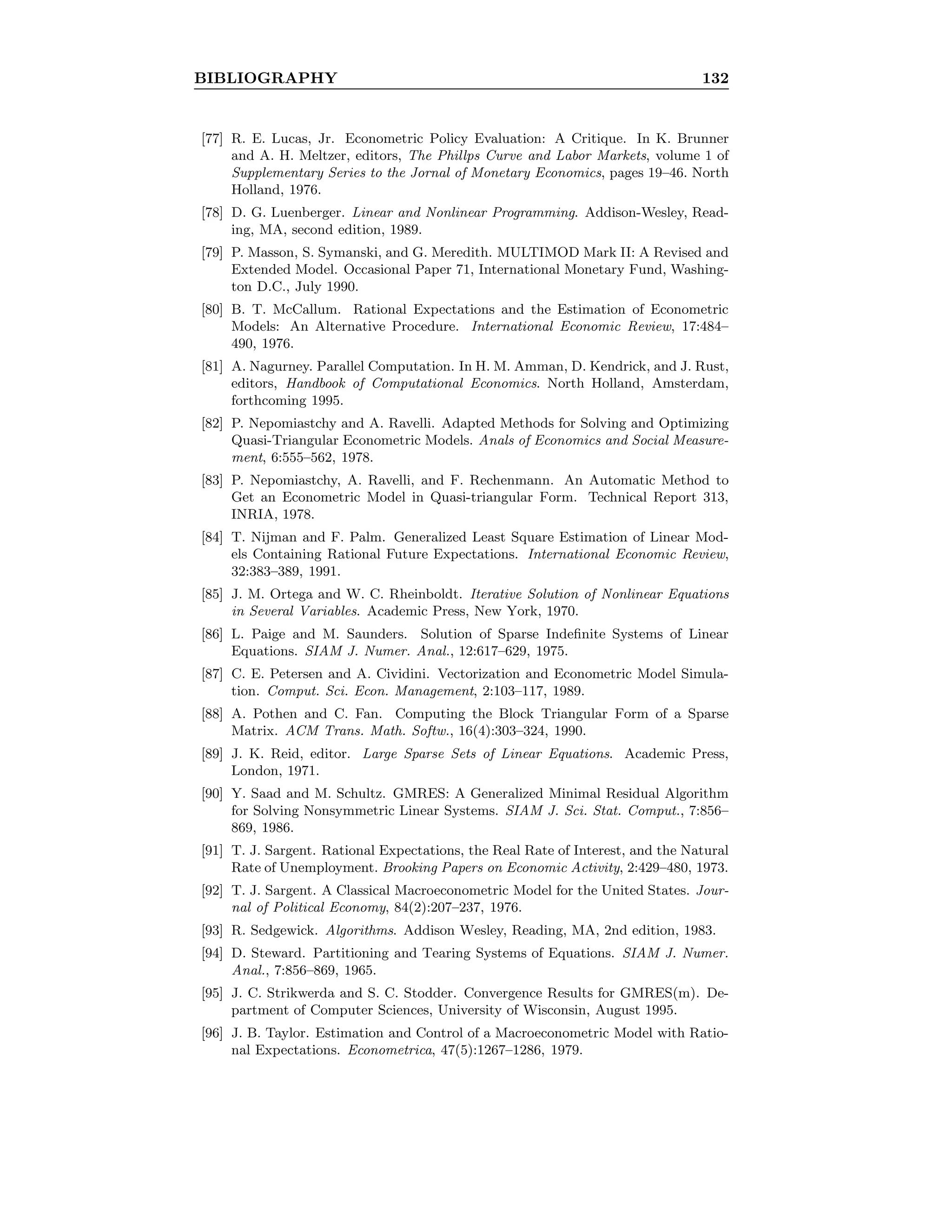 BIBLIOGRAPHY 132
[77] R. E. Lucas, Jr. Econometric Policy Evaluation: A Critique. In K. Brunner
and A. H. Meltzer, editors, The Phillps Curve and Labor Markets, volume 1 of
Supplementary Series to the Jornal of Monetary Economics, pages 19–46. North
Holland, 1976.
[78] D. G. Luenberger. Linear and Nonlinear Programming. Addison-Wesley, Read-
ing, MA, second edition, 1989.
[79] P. Masson, S. Symanski, and G. Meredith. MULTIMOD Mark II: A Revised and
Extended Model. Occasional Paper 71, International Monetary Fund, Washing-
ton D.C., July 1990.
[80] B. T. McCallum. Rational Expectations and the Estimation of Econometric
Models: An Alternative Procedure. International Economic Review, 17:484–
490, 1976.
[81] A. Nagurney. Parallel Computation. In H. M. Amman, D. Kendrick, and J. Rust,
editors, Handbook of Computational Economics. North Holland, Amsterdam,
forthcoming 1995.
[82] P. Nepomiastchy and A. Ravelli. Adapted Methods for Solving and Optimizing
Quasi-Triangular Econometric Models. Anals of Economics and Social Measure-
ment, 6:555–562, 1978.
[83] P. Nepomiastchy, A. Ravelli, and F. Rechenmann. An Automatic Method to
Get an Econometric Model in Quasi-triangular Form. Technical Report 313,
INRIA, 1978.
[84] T. Nijman and F. Palm. Generalized Least Square Estimation of Linear Mod-
els Containing Rational Future Expectations. International Economic Review,
32:383–389, 1991.
[85] J. M. Ortega and W. C. Rheinboldt. Iterative Solution of Nonlinear Equations
in Several Variables. Academic Press, New York, 1970.
[86] L. Paige and M. Saunders. Solution of Sparse Indeﬁnite Systems of Linear
Equations. SIAM J. Numer. Anal., 12:617–629, 1975.
[87] C. E. Petersen and A. Cividini. Vectorization and Econometric Model Simula-
tion. Comput. Sci. Econ. Management, 2:103–117, 1989.
[88] A. Pothen and C. Fan. Computing the Block Triangular Form of a Sparse
Matrix. ACM Trans. Math. Softw., 16(4):303–324, 1990.
[89] J. K. Reid, editor. Large Sparse Sets of Linear Equations. Academic Press,
London, 1971.
[90] Y. Saad and M. Schultz. GMRES: A Generalized Minimal Residual Algorithm
for Solving Nonsymmetric Linear Systems. SIAM J. Sci. Stat. Comput., 7:856–
869, 1986.
[91] T. J. Sargent. Rational Expectations, the Real Rate of Interest, and the Natural
Rate of Unemployment. Brooking Papers on Economic Activity, 2:429–480, 1973.
[92] T. J. Sargent. A Classical Macroeconometric Model for the United States. Jour-
nal of Political Economy, 84(2):207–237, 1976.
[93] R. Sedgewick. Algorithms. Addison Wesley, Reading, MA, 2nd edition, 1983.
[94] D. Steward. Partitioning and Tearing Systems of Equations. SIAM J. Numer.
Anal., 7:856–869, 1965.
[95] J. C. Strikwerda and S. C. Stodder. Convergence Results for GMRES(m). De-
partment of Computer Sciences, University of Wisconsin, August 1995.
[96] J. B. Taylor. Estimation and Control of a Macroeconometric Model with Ratio-
nal Expectations. Econometrica, 47(5):1267–1286, 1979.
 