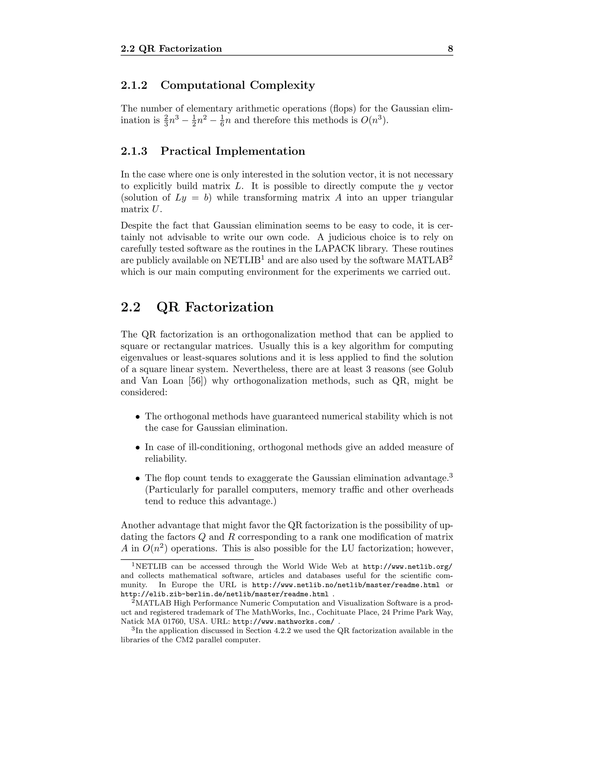 2.2 QR Factorization 8
2.1.2 Computational Complexity
The number of elementary arithmetic operations (ﬂops) for the Gaussian elim-
ination is 2
3 n3
− 1
2 n2
− 1
6 n and therefore this methods is O(n3
).
2.1.3 Practical Implementation
In the case where one is only interested in the solution vector, it is not necessary
to explicitly build matrix L. It is possible to directly compute the y vector
(solution of Ly = b) while transforming matrix A into an upper triangular
matrix U.
Despite the fact that Gaussian elimination seems to be easy to code, it is cer-
tainly not advisable to write our own code. A judicious choice is to rely on
carefully tested software as the routines in the LAPACK library. These routines
are publicly available on NETLIB1
and are also used by the software MATLAB2
which is our main computing environment for the experiments we carried out.
2.2 QR Factorization
The QR factorization is an orthogonalization method that can be applied to
square or rectangular matrices. Usually this is a key algorithm for computing
eigenvalues or least-squares solutions and it is less applied to ﬁnd the solution
of a square linear system. Nevertheless, there are at least 3 reasons (see Golub
and Van Loan [56]) why orthogonalization methods, such as QR, might be
considered:
• The orthogonal methods have guaranteed numerical stability which is not
the case for Gaussian elimination.
• In case of ill-conditioning, orthogonal methods give an added measure of
reliability.
• The ﬂop count tends to exaggerate the Gaussian elimination advantage.3
(Particularly for parallel computers, memory traﬃc and other overheads
tend to reduce this advantage.)
Another advantage that might favor the QR factorization is the possibility of up-
dating the factors Q and R corresponding to a rank one modiﬁcation of matrix
A in O(n2
) operations. This is also possible for the LU factorization; however,
1NETLIB can be accessed through the World Wide Web at http://www.netlib.org/
and collects mathematical software, articles and databases useful for the scientiﬁc com-
munity. In Europe the URL is http://www.netlib.no/netlib/master/readme.html or
http://elib.zib-berlin.de/netlib/master/readme.html .
2MATLAB High Performance Numeric Computation and Visualization Software is a prod-
uct and registered trademark of The MathWorks, Inc., Cochituate Place, 24 Prime Park Way,
Natick MA 01760, USA. URL: http://www.mathworks.com/ .
3In the application discussed in Section 4.2.2 we used the QR factorization available in the
libraries of the CM2 parallel computer.
 