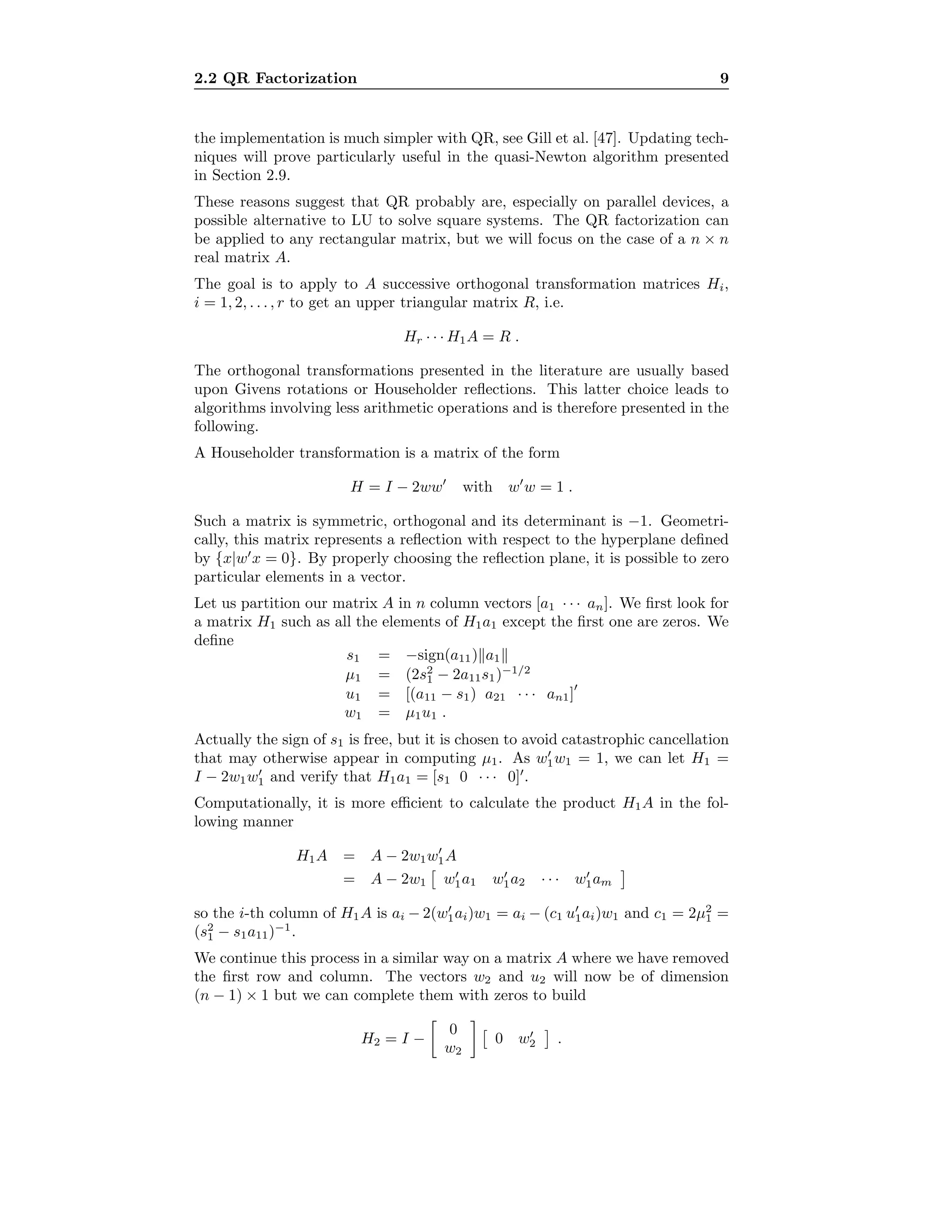 2.2 QR Factorization 9
the implementation is much simpler with QR, see Gill et al. [47]. Updating tech-
niques will prove particularly useful in the quasi-Newton algorithm presented
in Section 2.9.
These reasons suggest that QR probably are, especially on parallel devices, a
possible alternative to LU to solve square systems. The QR factorization can
be applied to any rectangular matrix, but we will focus on the case of a n × n
real matrix A.
The goal is to apply to A successive orthogonal transformation matrices Hi,
i = 1, 2, . . . , r to get an upper triangular matrix R, i.e.
Hr · · · H1A = R .
The orthogonal transformations presented in the literature are usually based
upon Givens rotations or Householder reﬂections. This latter choice leads to
algorithms involving less arithmetic operations and is therefore presented in the
following.
A Householder transformation is a matrix of the form
H = I − 2ww with w w = 1 .
Such a matrix is symmetric, orthogonal and its determinant is −1. Geometri-
cally, this matrix represents a reﬂection with respect to the hyperplane deﬁned
by {x|w x = 0}. By properly choosing the reﬂection plane, it is possible to zero
particular elements in a vector.
Let us partition our matrix A in n column vectors [a1 · · · an]. We ﬁrst look for
a matrix H1 such as all the elements of H1a1 except the ﬁrst one are zeros. We
deﬁne
s1 = −sign(a11) a1
µ1 = (2s2
1 − 2a11s1)−1/2
u1 = [(a11 − s1) a21 · · · an1]
w1 = µ1u1 .
Actually the sign of s1 is free, but it is chosen to avoid catastrophic cancellation
that may otherwise appear in computing µ1. As w1w1 = 1, we can let H1 =
I − 2w1w1 and verify that H1a1 = [s1 0 · · · 0] .
Computationally, it is more eﬃcient to calculate the product H1A in the fol-
lowing manner
H1A = A − 2w1w1A
= A − 2w1 w1a1 w1a2 · · · w1am
so the i-th column of H1A is ai − 2(w1ai)w1 = ai − (c1 u1ai)w1 and c1 = 2µ2
1 =
(s2
1 − s1a11)−1
.
We continue this process in a similar way on a matrix A where we have removed
the ﬁrst row and column. The vectors w2 and u2 will now be of dimension
(n − 1) × 1 but we can complete them with zeros to build
H2 = I −
0
w2
0 w2 .
 