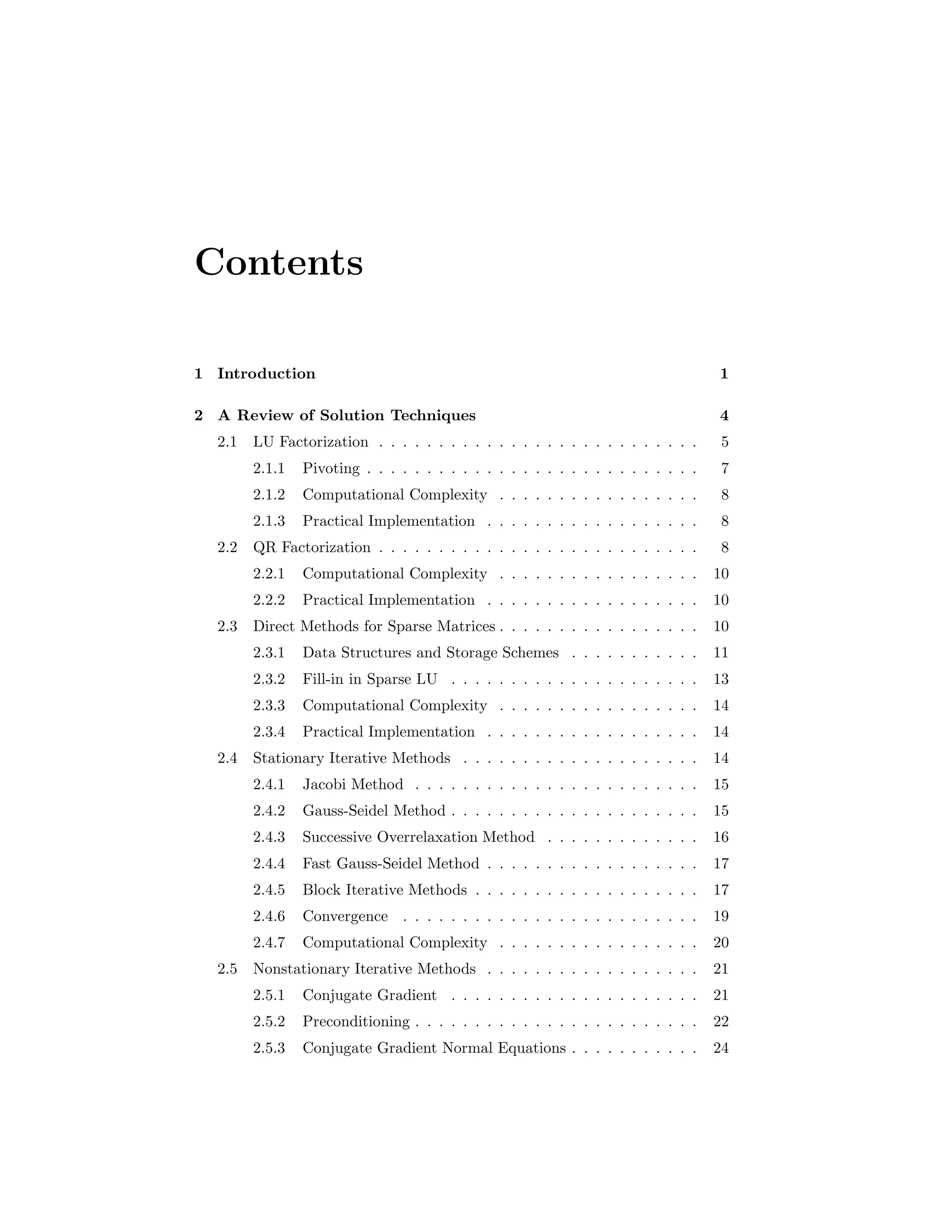 Contents
1 Introduction 1
2 A Review of Solution Techniques 4
2.1 LU Factorization . . . . . . . . . . . . . . . . . . . . . . . . . . . 5
2.1.1 Pivoting . . . . . . . . . . . . . . . . . . . . . . . . . . . . 7
2.1.2 Computational Complexity . . . . . . . . . . . . . . . . . 8
2.1.3 Practical Implementation . . . . . . . . . . . . . . . . . . 8
2.2 QR Factorization . . . . . . . . . . . . . . . . . . . . . . . . . . . 8
2.2.1 Computational Complexity . . . . . . . . . . . . . . . . . 10
2.2.2 Practical Implementation . . . . . . . . . . . . . . . . . . 10
2.3 Direct Methods for Sparse Matrices . . . . . . . . . . . . . . . . . 10
2.3.1 Data Structures and Storage Schemes . . . . . . . . . . . 11
2.3.2 Fill-in in Sparse LU . . . . . . . . . . . . . . . . . . . . . 13
2.3.3 Computational Complexity . . . . . . . . . . . . . . . . . 14
2.3.4 Practical Implementation . . . . . . . . . . . . . . . . . . 14
2.4 Stationary Iterative Methods . . . . . . . . . . . . . . . . . . . . 14
2.4.1 Jacobi Method . . . . . . . . . . . . . . . . . . . . . . . . 15
2.4.2 Gauss-Seidel Method . . . . . . . . . . . . . . . . . . . . . 15
2.4.3 Successive Overrelaxation Method . . . . . . . . . . . . . 16
2.4.4 Fast Gauss-Seidel Method . . . . . . . . . . . . . . . . . . 17
2.4.5 Block Iterative Methods . . . . . . . . . . . . . . . . . . . 17
2.4.6 Convergence . . . . . . . . . . . . . . . . . . . . . . . . . 19
2.4.7 Computational Complexity . . . . . . . . . . . . . . . . . 20
2.5 Nonstationary Iterative Methods . . . . . . . . . . . . . . . . . . 21
2.5.1 Conjugate Gradient . . . . . . . . . . . . . . . . . . . . . 21
2.5.2 Preconditioning . . . . . . . . . . . . . . . . . . . . . . . . 22
2.5.3 Conjugate Gradient Normal Equations . . . . . . . . . . . 24
 