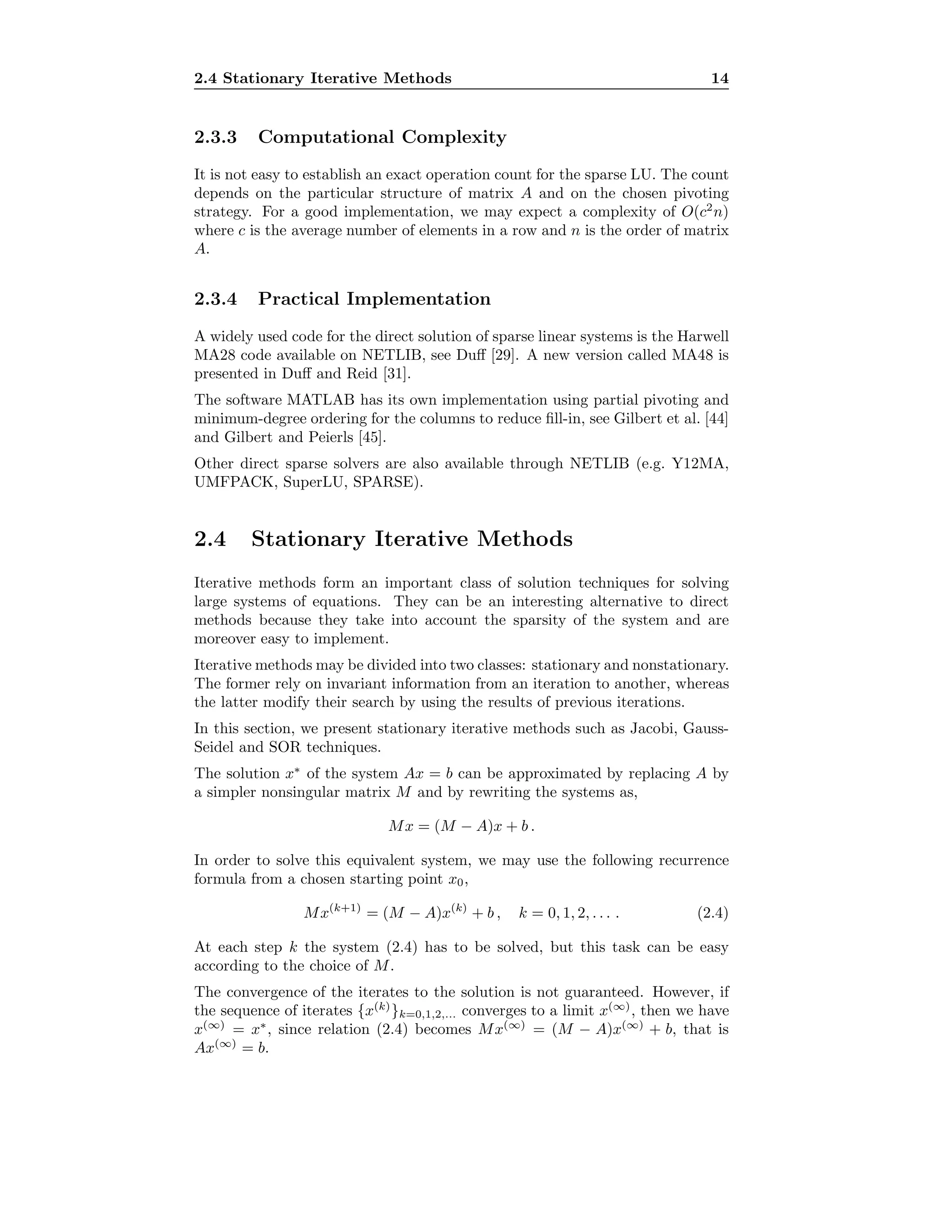 2.4 Stationary Iterative Methods 14
2.3.3 Computational Complexity
It is not easy to establish an exact operation count for the sparse LU. The count
depends on the particular structure of matrix A and on the chosen pivoting
strategy. For a good implementation, we may expect a complexity of O(c2
n)
where c is the average number of elements in a row and n is the order of matrix
A.
2.3.4 Practical Implementation
A widely used code for the direct solution of sparse linear systems is the Harwell
MA28 code available on NETLIB, see Duﬀ [29]. A new version called MA48 is
presented in Duﬀ and Reid [31].
The software MATLAB has its own implementation using partial pivoting and
minimum-degree ordering for the columns to reduce ﬁll-in, see Gilbert et al. [44]
and Gilbert and Peierls [45].
Other direct sparse solvers are also available through NETLIB (e.g. Y12MA,
UMFPACK, SuperLU, SPARSE).
2.4 Stationary Iterative Methods
Iterative methods form an important class of solution techniques for solving
large systems of equations. They can be an interesting alternative to direct
methods because they take into account the sparsity of the system and are
moreover easy to implement.
Iterative methods may be divided into two classes: stationary and nonstationary.
The former rely on invariant information from an iteration to another, whereas
the latter modify their search by using the results of previous iterations.
In this section, we present stationary iterative methods such as Jacobi, Gauss-
Seidel and SOR techniques.
The solution x∗
of the system Ax = b can be approximated by replacing A by
a simpler nonsingular matrix M and by rewriting the systems as,
Mx = (M − A)x + b .
In order to solve this equivalent system, we may use the following recurrence
formula from a chosen starting point x0,
Mx(k+1)
= (M − A)x(k)
+ b , k = 0, 1, 2, . . . . (2.4)
At each step k the system (2.4) has to be solved, but this task can be easy
according to the choice of M.
The convergence of the iterates to the solution is not guaranteed. However, if
the sequence of iterates {x(k)
}k=0,1,2,... converges to a limit x(∞)
, then we have
x(∞)
= x∗
, since relation (2.4) becomes Mx(∞)
= (M − A)x(∞)
+ b, that is
Ax(∞)
= b.
 