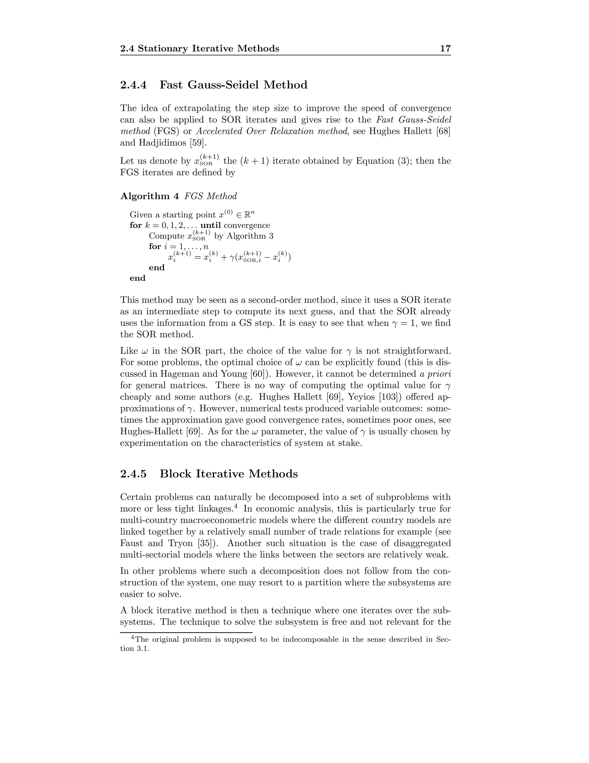 2.4 Stationary Iterative Methods 17
2.4.4 Fast Gauss-Seidel Method
The idea of extrapolating the step size to improve the speed of convergence
can also be applied to SOR iterates and gives rise to the Fast Gauss-Seidel
method (FGS) or Accelerated Over Relaxation method, see Hughes Hallett [68]
and Hadjidimos [59].
Let us denote by x
(k+1)
SOR the (k + 1) iterate obtained by Equation (3); then the
FGS iterates are deﬁned by
Algorithm 4 FGS Method
Given a starting point x(0)
∈ Rn
for k = 0, 1, 2, . . . until convergence
Compute x
(k+1)
SOR by Algorithm 3
for i = 1, . . . , n
x
(k+1)
i = x
(k)
i + γ(x
(k+1)
SOR,i − x
(k)
i )
end
end
This method may be seen as a second-order method, since it uses a SOR iterate
as an intermediate step to compute its next guess, and that the SOR already
uses the information from a GS step. It is easy to see that when γ = 1, we ﬁnd
the SOR method.
Like ω in the SOR part, the choice of the value for γ is not straightforward.
For some problems, the optimal choice of ω can be explicitly found (this is dis-
cussed in Hageman and Young [60]). However, it cannot be determined a priori
for general matrices. There is no way of computing the optimal value for γ
cheaply and some authors (e.g. Hughes Hallett [69], Yeyios [103]) oﬀered ap-
proximations of γ. However, numerical tests produced variable outcomes: some-
times the approximation gave good convergence rates, sometimes poor ones, see
Hughes-Hallett [69]. As for the ω parameter, the value of γ is usually chosen by
experimentation on the characteristics of system at stake.
2.4.5 Block Iterative Methods
Certain problems can naturally be decomposed into a set of subproblems with
more or less tight linkages.4
In economic analysis, this is particularly true for
multi-country macroeconometric models where the diﬀerent country models are
linked together by a relatively small number of trade relations for example (see
Faust and Tryon [35]). Another such situation is the case of disaggregated
multi-sectorial models where the links between the sectors are relatively weak.
In other problems where such a decomposition does not follow from the con-
struction of the system, one may resort to a partition where the subsystems are
easier to solve.
A block iterative method is then a technique where one iterates over the sub-
systems. The technique to solve the subsystem is free and not relevant for the
4The original problem is supposed to be indecomposable in the sense described in Sec-
tion 3.1.
 