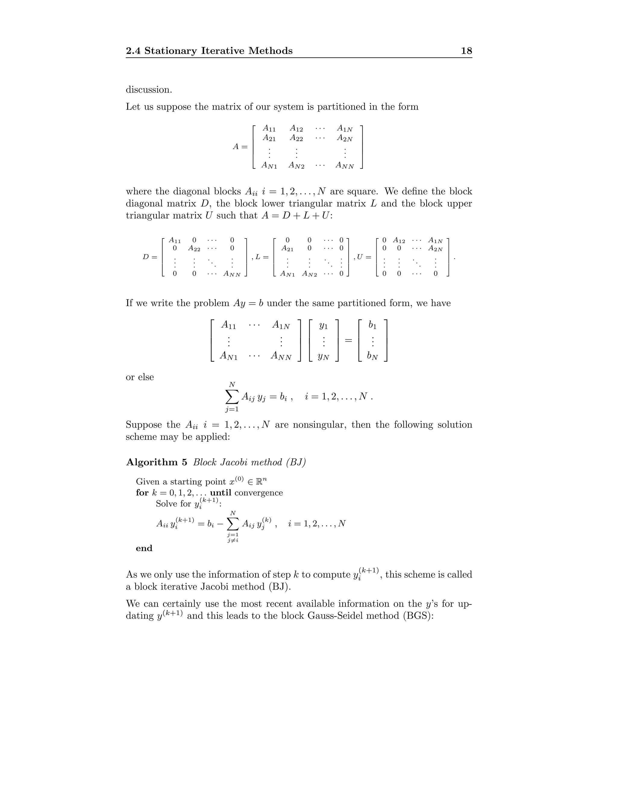 2.4 Stationary Iterative Methods 18
discussion.
Let us suppose the matrix of our system is partitioned in the form
A =





A11 A12 · · · A1N
A21 A22 · · · A2N
...
...
...
AN1 AN2 · · · ANN





where the diagonal blocks Aii i = 1, 2, . . ., N are square. We deﬁne the block
diagonal matrix D, the block lower triangular matrix L and the block upper
triangular matrix U such that A = D + L + U:
D =





A11 0 · · · 0
0 A22 · · · 0
.
.
.
.
.
.
...
.
.
.
0 0 · · · ANN





, L =





0 0 · · · 0
A21 0 · · · 0
.
.
.
.
.
.
...
.
.
.
AN1 AN2 · · · 0





, U =





0 A12 · · · A1N
0 0 · · · A2N
.
.
.
.
.
.
...
.
.
.
0 0 · · · 0





.
If we write the problem Ay = b under the same partitioned form, we have



A11 · · · A1N
...
...
AN1 · · · ANN






y1
...
yN


 =



b1
...
bN



or else
N
j=1
Aij yj = bi , i = 1, 2, . . . , N .
Suppose the Aii i = 1, 2, . . ., N are nonsingular, then the following solution
scheme may be applied:
Algorithm 5 Block Jacobi method (BJ)
Given a starting point x(0)
∈ Rn
for k = 0, 1, 2, . . . until convergence
Solve for y
(k+1)
i :
Aii y
(k+1)
i = bi −
N
j=1
j=i
Aij y
(k)
j , i = 1, 2, . . . , N
end
As we only use the information of step k to compute y
(k+1)
i , this scheme is called
a block iterative Jacobi method (BJ).
We can certainly use the most recent available information on the y’s for up-
dating y(k+1)
and this leads to the block Gauss-Seidel method (BGS):
 