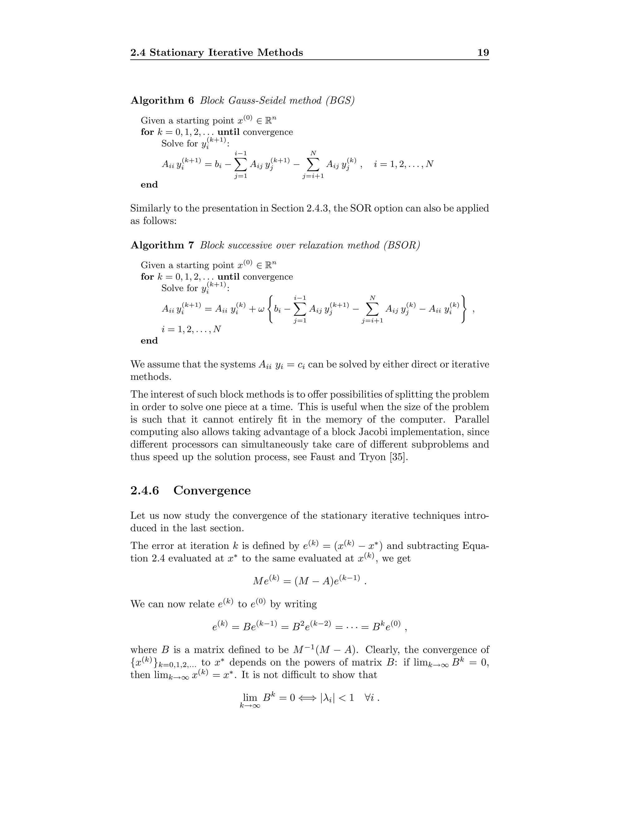 2.4 Stationary Iterative Methods 19
Algorithm 6 Block Gauss-Seidel method (BGS)
Given a starting point x(0)
∈ Rn
for k = 0, 1, 2, . . . until convergence
Solve for y
(k+1)
i :
Aii y
(k+1)
i = bi −
i−1
j=1
Aij y
(k+1)
j −
N
j=i+1
Aij y
(k)
j , i = 1, 2, . . . , N
end
Similarly to the presentation in Section 2.4.3, the SOR option can also be applied
as follows:
Algorithm 7 Block successive over relaxation method (BSOR)
Given a starting point x(0)
∈ Rn
for k = 0, 1, 2, . . . until convergence
Solve for y
(k+1)
i :
Aii y
(k+1)
i = Aii y
(k)
i + ω bi −
i−1
j=1
Aij y
(k+1)
j −
N
j=i+1
Aij y
(k)
j − Aii y
(k)
i ,
i = 1, 2, . . . , N
end
We assume that the systems Aii yi = ci can be solved by either direct or iterative
methods.
The interest of such block methods is to oﬀer possibilities of splitting the problem
in order to solve one piece at a time. This is useful when the size of the problem
is such that it cannot entirely ﬁt in the memory of the computer. Parallel
computing also allows taking advantage of a block Jacobi implementation, since
diﬀerent processors can simultaneously take care of diﬀerent subproblems and
thus speed up the solution process, see Faust and Tryon [35].
2.4.6 Convergence
Let us now study the convergence of the stationary iterative techniques intro-
duced in the last section.
The error at iteration k is deﬁned by e(k)
= (x(k)
− x∗
) and subtracting Equa-
tion 2.4 evaluated at x∗
to the same evaluated at x(k)
, we get
Me(k)
= (M − A)e(k−1)
.
We can now relate e(k)
to e(0)
by writing
e(k)
= Be(k−1)
= B2
e(k−2)
= · · · = Bk
e(0)
,
where B is a matrix deﬁned to be M−1
(M − A). Clearly, the convergence of
{x(k)
}k=0,1,2,... to x∗
depends on the powers of matrix B: if limk→∞ Bk
= 0,
then limk→∞ x(k)
= x∗
. It is not diﬃcult to show that
lim
k→∞
Bk
= 0 ⇐⇒ |λi| < 1 ∀i .
 