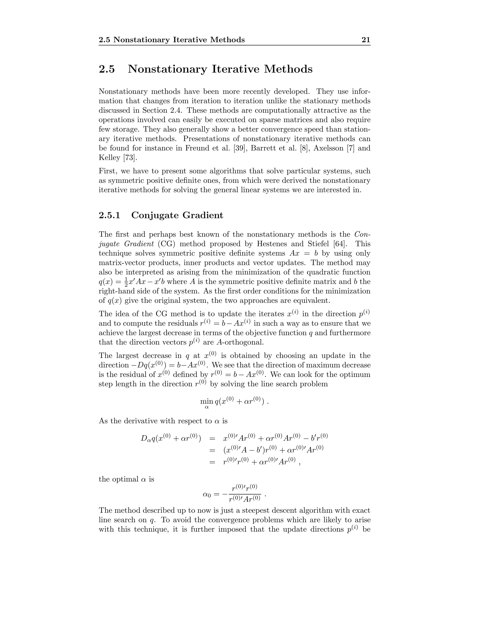 2.5 Nonstationary Iterative Methods 21
2.5 Nonstationary Iterative Methods
Nonstationary methods have been more recently developed. They use infor-
mation that changes from iteration to iteration unlike the stationary methods
discussed in Section 2.4. These methods are computationally attractive as the
operations involved can easily be executed on sparse matrices and also require
few storage. They also generally show a better convergence speed than station-
ary iterative methods. Presentations of nonstationary iterative methods can
be found for instance in Freund et al. [39], Barrett et al. [8], Axelsson [7] and
Kelley [73].
First, we have to present some algorithms that solve particular systems, such
as symmetric positive deﬁnite ones, from which were derived the nonstationary
iterative methods for solving the general linear systems we are interested in.
2.5.1 Conjugate Gradient
The ﬁrst and perhaps best known of the nonstationary methods is the Con-
jugate Gradient (CG) method proposed by Hestenes and Stiefel [64]. This
technique solves symmetric positive deﬁnite systems Ax = b by using only
matrix-vector products, inner products and vector updates. The method may
also be interpreted as arising from the minimization of the quadratic function
q(x) = 1
2 x Ax − x b where A is the symmetric positive deﬁnite matrix and b the
right-hand side of the system. As the ﬁrst order conditions for the minimization
of q(x) give the original system, the two approaches are equivalent.
The idea of the CG method is to update the iterates x(i)
in the direction p(i)
and to compute the residuals r(i)
= b−Ax(i)
in such a way as to ensure that we
achieve the largest decrease in terms of the objective function q and furthermore
that the direction vectors p(i)
are A-orthogonal.
The largest decrease in q at x(0)
is obtained by choosing an update in the
direction −Dq(x(0)
) = b−Ax(0)
. We see that the direction of maximum decrease
is the residual of x(0)
deﬁned by r(0)
= b − Ax(0)
. We can look for the optimum
step length in the direction r(0)
by solving the line search problem
min
α
q(x(0)
+ αr(0)
) .
As the derivative with respect to α is
Dαq(x(0)
+ αr(0)
) = x(0)
Ar(0)
+ αr(0)
Ar(0)
− b r(0)
= (x(0)
A − b )r(0)
+ αr(0)
Ar(0)
= r(0)
r(0)
+ αr(0)
Ar(0)
,
the optimal α is
α0 = −
r(0)
r(0)
r(0) Ar(0)
.
The method described up to now is just a steepest descent algorithm with exact
line search on q. To avoid the convergence problems which are likely to arise
with this technique, it is further imposed that the update directions p(i)
be
 