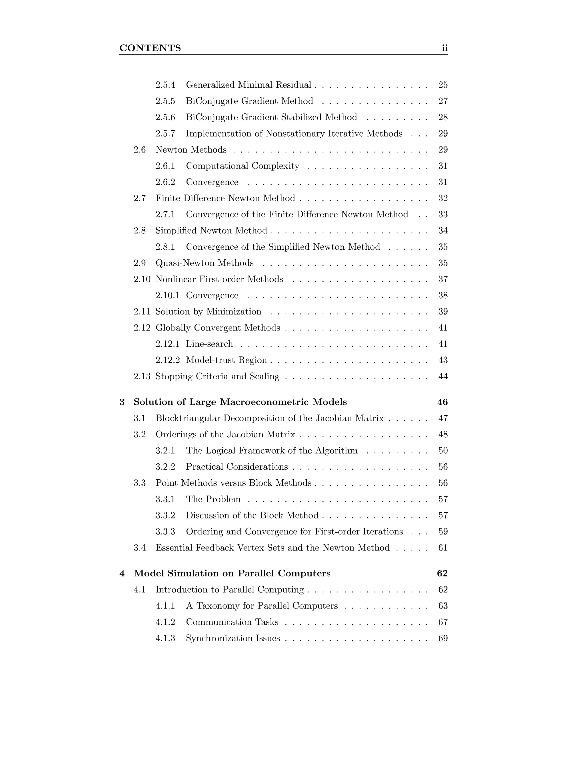 CONTENTS ii
2.5.4 Generalized Minimal Residual . . . . . . . . . . . . . . . . 25
2.5.5 BiConjugate Gradient Method . . . . . . . . . . . . . . . 27
2.5.6 BiConjugate Gradient Stabilized Method . . . . . . . . . 28
2.5.7 Implementation of Nonstationary Iterative Methods . . . 29
2.6 Newton Methods . . . . . . . . . . . . . . . . . . . . . . . . . . . 29
2.6.1 Computational Complexity . . . . . . . . . . . . . . . . . 31
2.6.2 Convergence . . . . . . . . . . . . . . . . . . . . . . . . . 31
2.7 Finite Diﬀerence Newton Method . . . . . . . . . . . . . . . . . . 32
2.7.1 Convergence of the Finite Diﬀerence Newton Method . . 33
2.8 Simpliﬁed Newton Method . . . . . . . . . . . . . . . . . . . . . . 34
2.8.1 Convergence of the Simpliﬁed Newton Method . . . . . . 35
2.9 Quasi-Newton Methods . . . . . . . . . . . . . . . . . . . . . . . 35
2.10 Nonlinear First-order Methods . . . . . . . . . . . . . . . . . . . 37
2.10.1 Convergence . . . . . . . . . . . . . . . . . . . . . . . . . 38
2.11 Solution by Minimization . . . . . . . . . . . . . . . . . . . . . . 39
2.12 Globally Convergent Methods . . . . . . . . . . . . . . . . . . . . 41
2.12.1 Line-search . . . . . . . . . . . . . . . . . . . . . . . . . . 41
2.12.2 Model-trust Region . . . . . . . . . . . . . . . . . . . . . . 43
2.13 Stopping Criteria and Scaling . . . . . . . . . . . . . . . . . . . . 44
3 Solution of Large Macroeconometric Models 46
3.1 Blocktriangular Decomposition of the Jacobian Matrix . . . . . . 47
3.2 Orderings of the Jacobian Matrix . . . . . . . . . . . . . . . . . . 48
3.2.1 The Logical Framework of the Algorithm . . . . . . . . . 50
3.2.2 Practical Considerations . . . . . . . . . . . . . . . . . . . 56
3.3 Point Methods versus Block Methods . . . . . . . . . . . . . . . . 56
3.3.1 The Problem . . . . . . . . . . . . . . . . . . . . . . . . . 57
3.3.2 Discussion of the Block Method . . . . . . . . . . . . . . . 57
3.3.3 Ordering and Convergence for First-order Iterations . . . 59
3.4 Essential Feedback Vertex Sets and the Newton Method . . . . . 61
4 Model Simulation on Parallel Computers 62
4.1 Introduction to Parallel Computing . . . . . . . . . . . . . . . . . 62
4.1.1 A Taxonomy for Parallel Computers . . . . . . . . . . . . 63
4.1.2 Communication Tasks . . . . . . . . . . . . . . . . . . . . 67
4.1.3 Synchronization Issues . . . . . . . . . . . . . . . . . . . . 69
 
