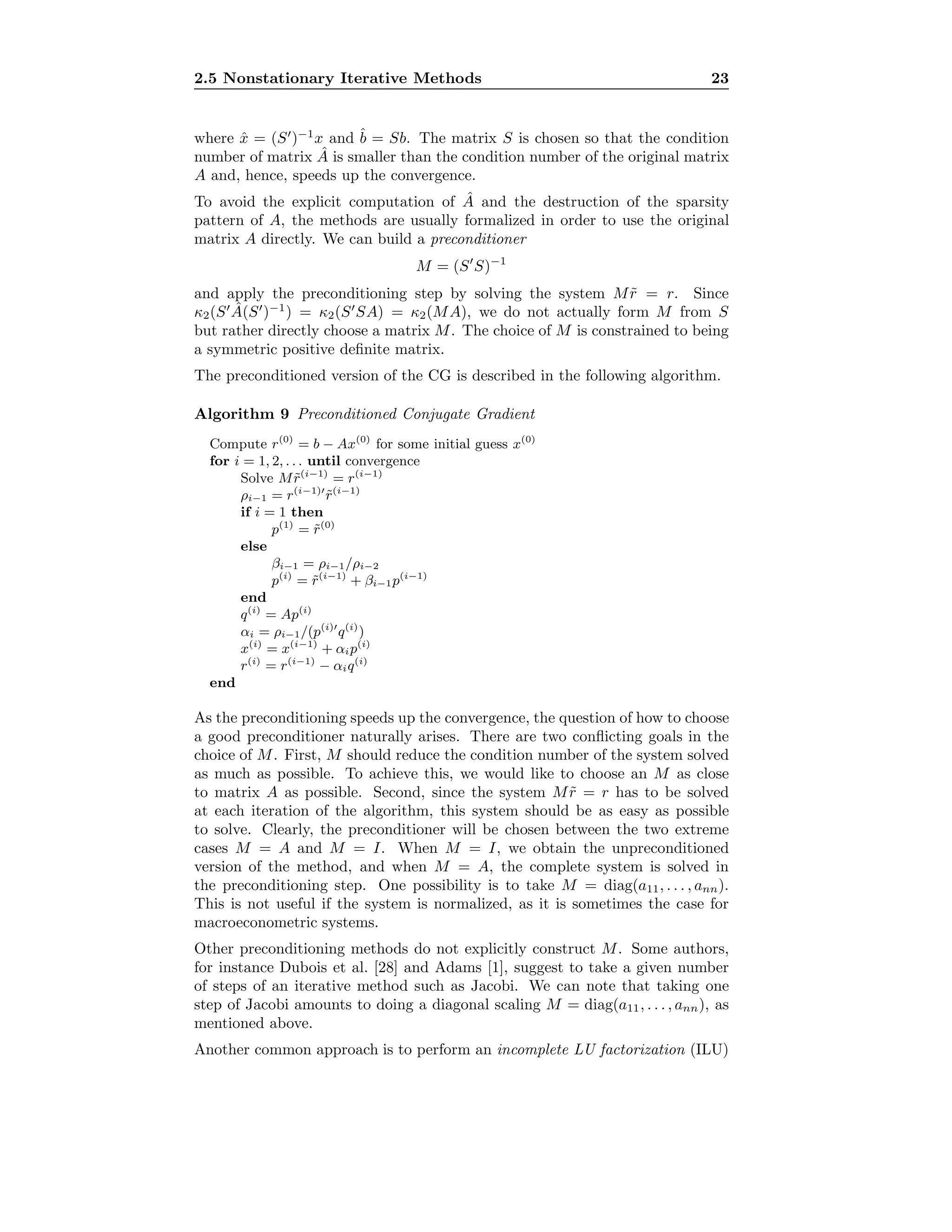 2.5 Nonstationary Iterative Methods 23
where ˆx = (S )−1
x and ˆb = Sb. The matrix S is chosen so that the condition
number of matrix ˆA is smaller than the condition number of the original matrix
A and, hence, speeds up the convergence.
To avoid the explicit computation of ˆA and the destruction of the sparsity
pattern of A, the methods are usually formalized in order to use the original
matrix A directly. We can build a preconditioner
M = (S S)−1
and apply the preconditioning step by solving the system M ˜r = r. Since
κ2(S ˆA(S )−1
) = κ2(S SA) = κ2(MA), we do not actually form M from S
but rather directly choose a matrix M. The choice of M is constrained to being
a symmetric positive deﬁnite matrix.
The preconditioned version of the CG is described in the following algorithm.
Algorithm 9 Preconditioned Conjugate Gradient
Compute r(0)
= b − Ax(0)
for some initial guess x(0)
for i = 1, 2, . . . until convergence
Solve M ˜r(i−1)
= r(i−1)
ρi−1 = r(i−1)
˜r(i−1)
if i = 1 then
p(1)
= ˜r(0)
else
βi−1 = ρi−1/ρi−2
p(i)
= ˜r(i−1)
+ βi−1p(i−1)
end
q(i)
= Ap(i)
αi = ρi−1/(p(i)
q(i)
)
x(i)
= x(i−1)
+ αip(i)
r(i)
= r(i−1)
− αiq(i)
end
As the preconditioning speeds up the convergence, the question of how to choose
a good preconditioner naturally arises. There are two conﬂicting goals in the
choice of M. First, M should reduce the condition number of the system solved
as much as possible. To achieve this, we would like to choose an M as close
to matrix A as possible. Second, since the system M ˜r = r has to be solved
at each iteration of the algorithm, this system should be as easy as possible
to solve. Clearly, the preconditioner will be chosen between the two extreme
cases M = A and M = I. When M = I, we obtain the unpreconditioned
version of the method, and when M = A, the complete system is solved in
the preconditioning step. One possibility is to take M = diag(a11, . . . , ann).
This is not useful if the system is normalized, as it is sometimes the case for
macroeconometric systems.
Other preconditioning methods do not explicitly construct M. Some authors,
for instance Dubois et al. [28] and Adams [1], suggest to take a given number
of steps of an iterative method such as Jacobi. We can note that taking one
step of Jacobi amounts to doing a diagonal scaling M = diag(a11, . . . , ann), as
mentioned above.
Another common approach is to perform an incomplete LU factorization (ILU)
 