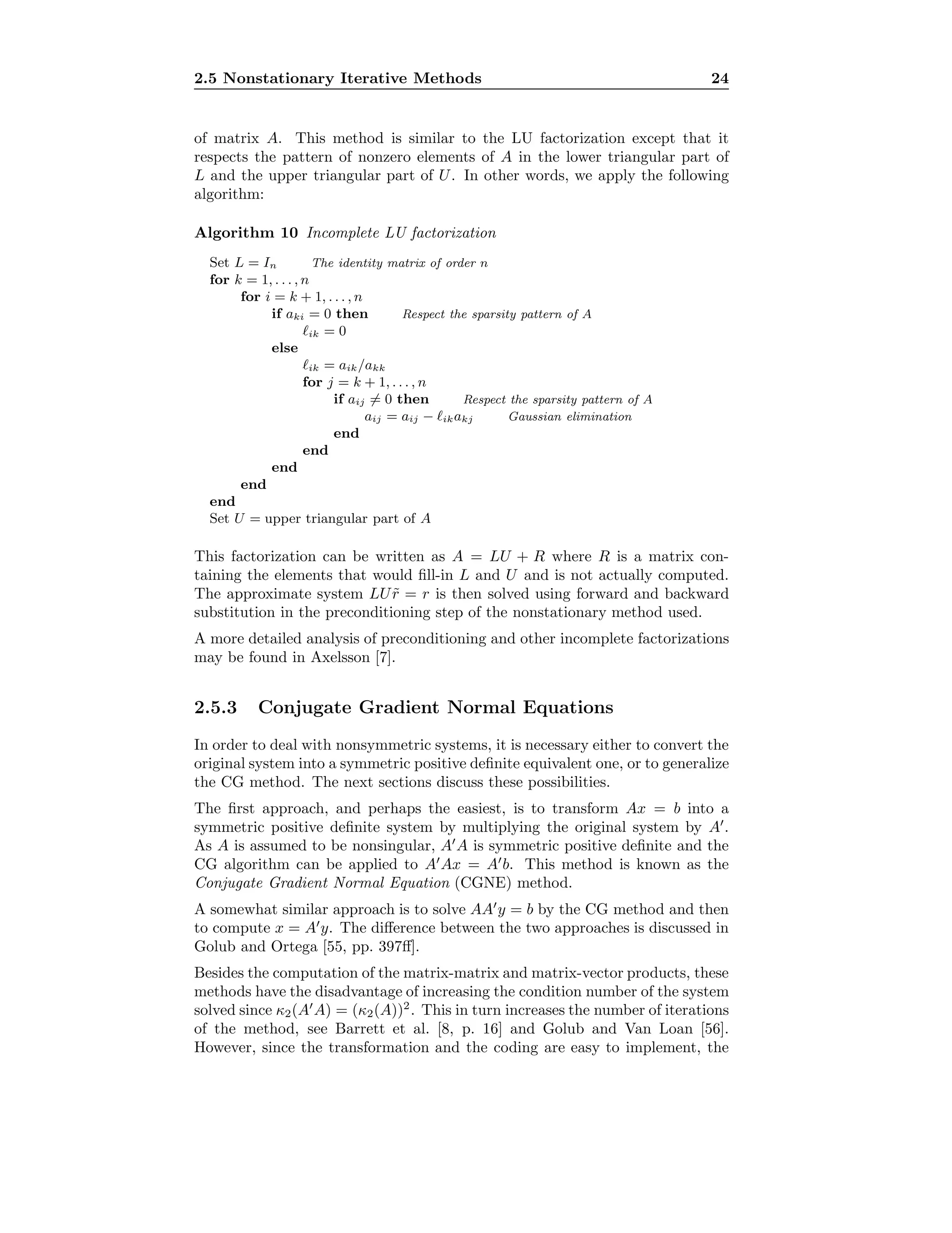 2.5 Nonstationary Iterative Methods 24
of matrix A. This method is similar to the LU factorization except that it
respects the pattern of nonzero elements of A in the lower triangular part of
L and the upper triangular part of U. In other words, we apply the following
algorithm:
Algorithm 10 Incomplete LU factorization
Set L = In The identity matrix of order n
for k = 1, . . . , n
for i = k + 1, . . . , n
if aki = 0 then Respect the sparsity pattern of A
ik = 0
else
ik = aik/akk
for j = k + 1, . . . , n
if aij = 0 then Respect the sparsity pattern of A
aij = aij − ikakj Gaussian elimination
end
end
end
end
end
Set U = upper triangular part of A
This factorization can be written as A = LU + R where R is a matrix con-
taining the elements that would ﬁll-in L and U and is not actually computed.
The approximate system LU ˜r = r is then solved using forward and backward
substitution in the preconditioning step of the nonstationary method used.
A more detailed analysis of preconditioning and other incomplete factorizations
may be found in Axelsson [7].
2.5.3 Conjugate Gradient Normal Equations
In order to deal with nonsymmetric systems, it is necessary either to convert the
original system into a symmetric positive deﬁnite equivalent one, or to generalize
the CG method. The next sections discuss these possibilities.
The ﬁrst approach, and perhaps the easiest, is to transform Ax = b into a
symmetric positive deﬁnite system by multiplying the original system by A .
As A is assumed to be nonsingular, A A is symmetric positive deﬁnite and the
CG algorithm can be applied to A Ax = A b. This method is known as the
Conjugate Gradient Normal Equation (CGNE) method.
A somewhat similar approach is to solve AA y = b by the CG method and then
to compute x = A y. The diﬀerence between the two approaches is discussed in
Golub and Ortega [55, pp. 397ﬀ].
Besides the computation of the matrix-matrix and matrix-vector products, these
methods have the disadvantage of increasing the condition number of the system
solved since κ2(A A) = (κ2(A))2
. This in turn increases the number of iterations
of the method, see Barrett et al. [8, p. 16] and Golub and Van Loan [56].
However, since the transformation and the coding are easy to implement, the
 