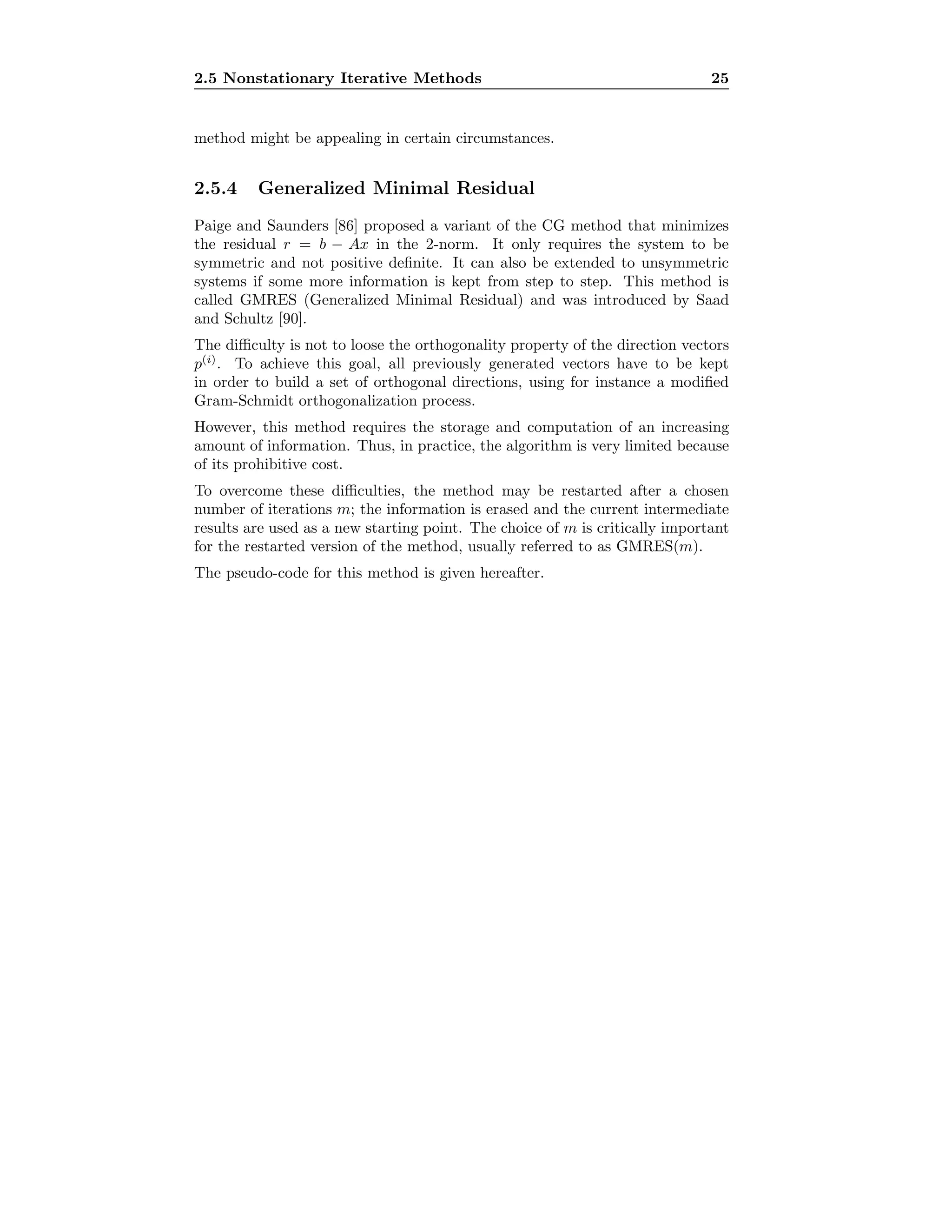 2.5 Nonstationary Iterative Methods 25
method might be appealing in certain circumstances.
2.5.4 Generalized Minimal Residual
Paige and Saunders [86] proposed a variant of the CG method that minimizes
the residual r = b − Ax in the 2-norm. It only requires the system to be
symmetric and not positive deﬁnite. It can also be extended to unsymmetric
systems if some more information is kept from step to step. This method is
called GMRES (Generalized Minimal Residual) and was introduced by Saad
and Schultz [90].
The diﬃculty is not to loose the orthogonality property of the direction vectors
p(i)
. To achieve this goal, all previously generated vectors have to be kept
in order to build a set of orthogonal directions, using for instance a modiﬁed
Gram-Schmidt orthogonalization process.
However, this method requires the storage and computation of an increasing
amount of information. Thus, in practice, the algorithm is very limited because
of its prohibitive cost.
To overcome these diﬃculties, the method may be restarted after a chosen
number of iterations m; the information is erased and the current intermediate
results are used as a new starting point. The choice of m is critically important
for the restarted version of the method, usually referred to as GMRES(m).
The pseudo-code for this method is given hereafter.
 