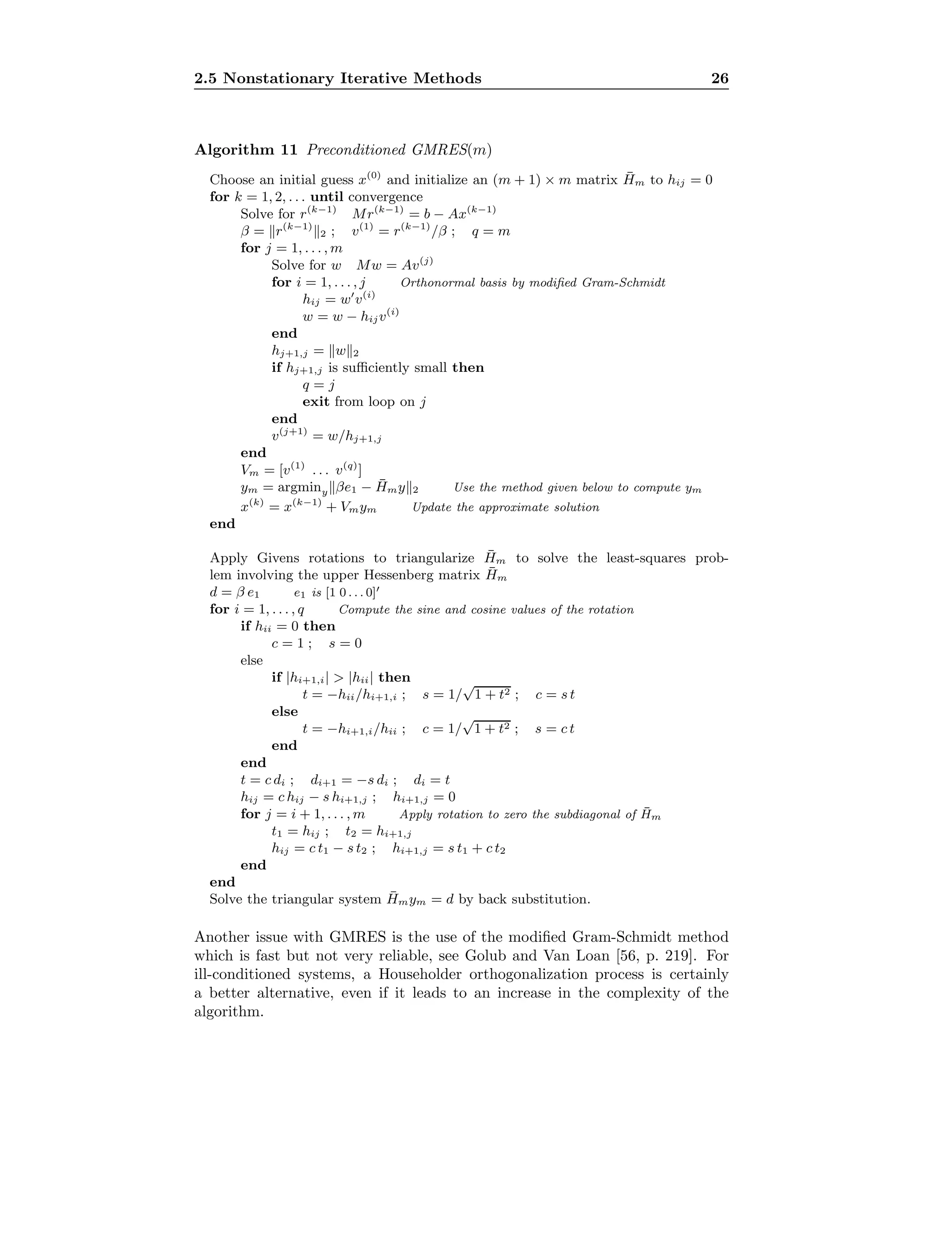 2.5 Nonstationary Iterative Methods 26
Algorithm 11 Preconditioned GMRES(m)
Choose an initial guess x(0)
and initialize an (m + 1) × m matrix ¯Hm to hij = 0
for k = 1, 2, . . . until convergence
Solve for r(k−1)
Mr(k−1)
= b − Ax(k−1)
β = r(k−1)
2 ; v(1)
= r(k−1)
/β ; q = m
for j = 1, . . . , m
Solve for w Mw = Av(j)
for i = 1, . . . , j Orthonormal basis by modiﬁed Gram-Schmidt
hij = w v(i)
w = w − hijv(i)
end
hj+1,j = w 2
if hj+1,j is suﬃciently small then
q = j
exit from loop on j
end
v(j+1)
= w/hj+1,j
end
Vm = [v(1)
. . . v(q)
]
ym = argminy βe1 − ¯Hmy 2 Use the method given below to compute ym
x(k)
= x(k−1)
+ Vmym Update the approximate solution
end
Apply Givens rotations to triangularize ¯Hm to solve the least-squares prob-
lem involving the upper Hessenberg matrix ¯Hm
d = β e1 e1 is [1 0 . . . 0]
for i = 1, . . . , q Compute the sine and cosine values of the rotation
if hii = 0 then
c = 1 ; s = 0
else
if |hi+1,i| > |hii| then
t = −hii/hi+1,i ; s = 1/
√
1 + t2 ; c = s t
else
t = −hi+1,i/hii ; c = 1/
√
1 + t2 ; s = c t
end
end
t = c di ; di+1 = −s di ; di = t
hij = c hij − s hi+1,j ; hi+1,j = 0
for j = i + 1, . . . , m Apply rotation to zero the subdiagonal of ¯Hm
t1 = hij ; t2 = hi+1,j
hij = c t1 − s t2 ; hi+1,j = s t1 + c t2
end
end
Solve the triangular system ¯Hmym = d by back substitution.
Another issue with GMRES is the use of the modiﬁed Gram-Schmidt method
which is fast but not very reliable, see Golub and Van Loan [56, p. 219]. For
ill-conditioned systems, a Householder orthogonalization process is certainly
a better alternative, even if it leads to an increase in the complexity of the
algorithm.
 