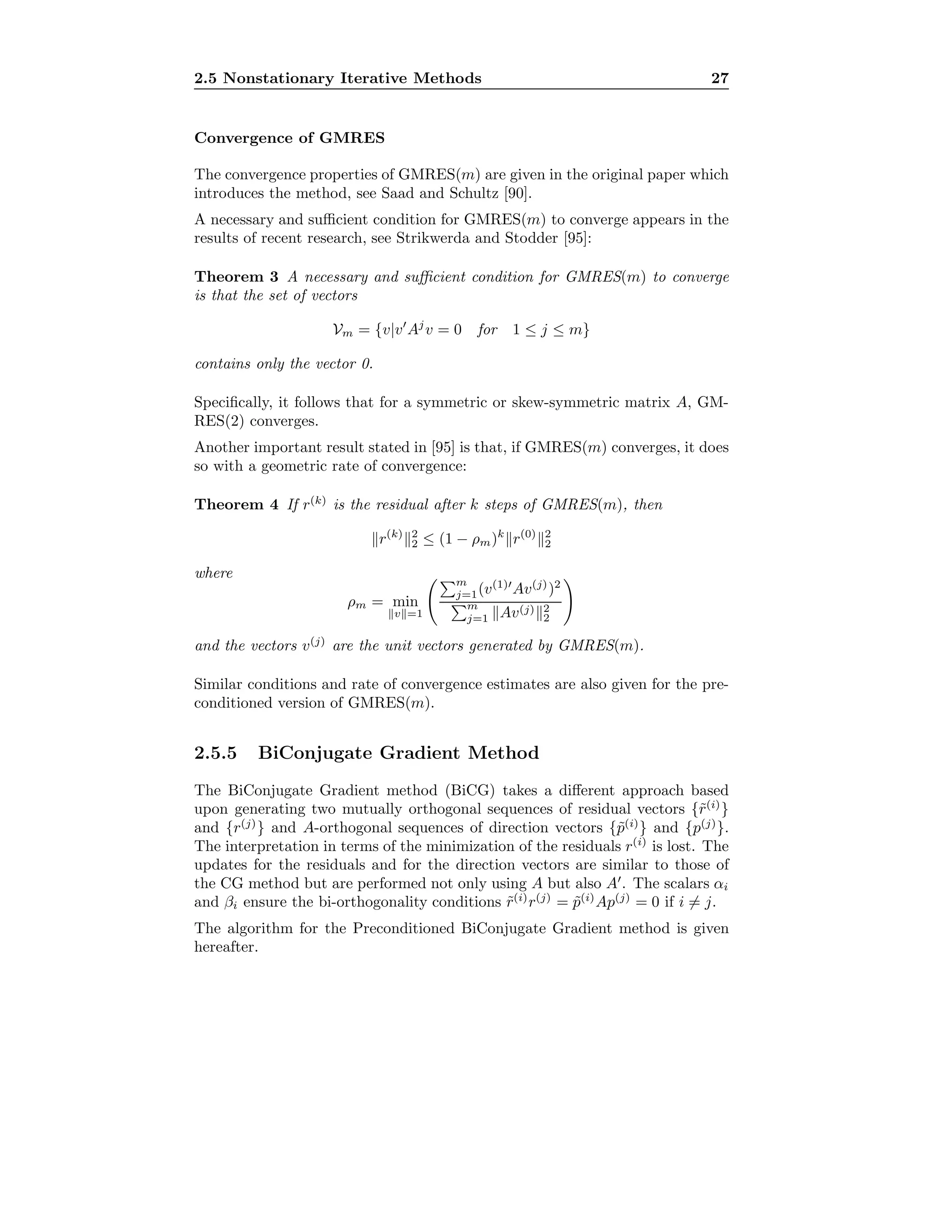 2.5 Nonstationary Iterative Methods 27
Convergence of GMRES
The convergence properties of GMRES(m) are given in the original paper which
introduces the method, see Saad and Schultz [90].
A necessary and suﬃcient condition for GMRES(m) to converge appears in the
results of recent research, see Strikwerda and Stodder [95]:
Theorem 3 A necessary and suﬃcient condition for GMRES(m) to converge
is that the set of vectors
Vm = {v|v Aj
v = 0 for 1 ≤ j ≤ m}
contains only the vector 0.
Speciﬁcally, it follows that for a symmetric or skew-symmetric matrix A, GM-
RES(2) converges.
Another important result stated in [95] is that, if GMRES(m) converges, it does
so with a geometric rate of convergence:
Theorem 4 If r(k)
is the residual after k steps of GMRES(m), then
r(k) 2
2 ≤ (1 − ρm)k
r(0) 2
2
where
ρm = min
v =1
m
j=1(v(1)
Av(j)
)2
m
j=1 Av(j) 2
2
and the vectors v(j)
are the unit vectors generated by GMRES(m).
Similar conditions and rate of convergence estimates are also given for the pre-
conditioned version of GMRES(m).
2.5.5 BiConjugate Gradient Method
The BiConjugate Gradient method (BiCG) takes a diﬀerent approach based
upon generating two mutually orthogonal sequences of residual vectors {˜r(i)
}
and {r(j)
} and A-orthogonal sequences of direction vectors {˜p(i)
} and {p(j)
}.
The interpretation in terms of the minimization of the residuals r(i)
is lost. The
updates for the residuals and for the direction vectors are similar to those of
the CG method but are performed not only using A but also A . The scalars αi
and βi ensure the bi-orthogonality conditions ˜r(i)
r(j)
= ˜p(i)
Ap(j)
= 0 if i = j.
The algorithm for the Preconditioned BiConjugate Gradient method is given
hereafter.
 