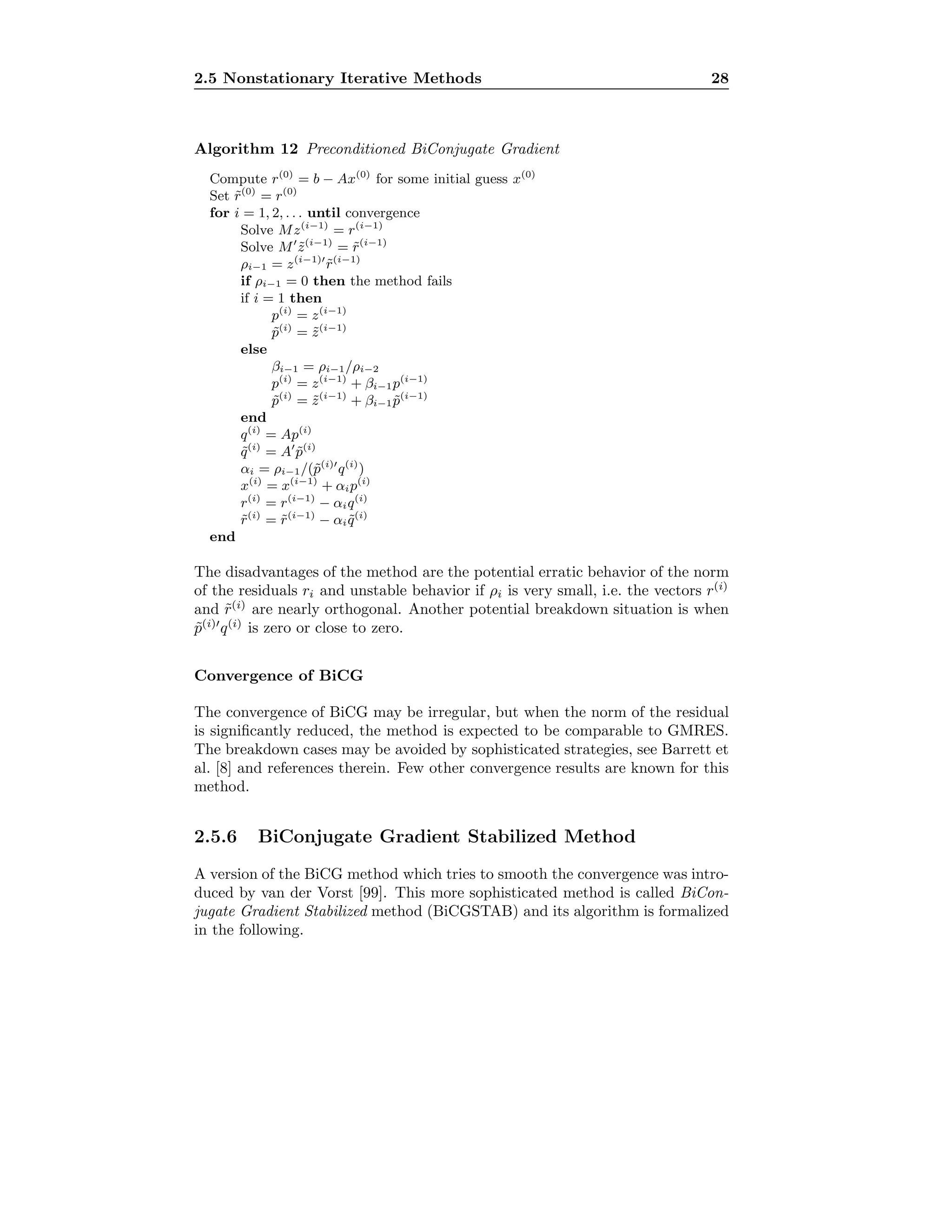 2.5 Nonstationary Iterative Methods 28
Algorithm 12 Preconditioned BiConjugate Gradient
Compute r(0)
= b − Ax(0)
for some initial guess x(0)
Set ˜r(0)
= r(0)
for i = 1, 2, . . . until convergence
Solve Mz(i−1)
= r(i−1)
Solve M ˜z(i−1)
= ˜r(i−1)
ρi−1 = z(i−1)
˜r(i−1)
if ρi−1 = 0 then the method fails
if i = 1 then
p(i)
= z(i−1)
˜p(i)
= ˜z(i−1)
else
βi−1 = ρi−1/ρi−2
p(i)
= z(i−1)
+ βi−1p(i−1)
˜p(i)
= ˜z(i−1)
+ βi−1 ˜p(i−1)
end
q(i)
= Ap(i)
˜q(i)
= A ˜p(i)
αi = ρi−1/(˜p(i)
q(i)
)
x(i)
= x(i−1)
+ αip(i)
r(i)
= r(i−1)
− αiq(i)
˜r(i)
= ˜r(i−1)
− αi ˜q(i)
end
The disadvantages of the method are the potential erratic behavior of the norm
of the residuals ri and unstable behavior if ρi is very small, i.e. the vectors r(i)
and ˜r(i)
are nearly orthogonal. Another potential breakdown situation is when
˜p(i)
q(i)
is zero or close to zero.
Convergence of BiCG
The convergence of BiCG may be irregular, but when the norm of the residual
is signiﬁcantly reduced, the method is expected to be comparable to GMRES.
The breakdown cases may be avoided by sophisticated strategies, see Barrett et
al. [8] and references therein. Few other convergence results are known for this
method.
2.5.6 BiConjugate Gradient Stabilized Method
A version of the BiCG method which tries to smooth the convergence was intro-
duced by van der Vorst [99]. This more sophisticated method is called BiCon-
jugate Gradient Stabilized method (BiCGSTAB) and its algorithm is formalized
in the following.
 