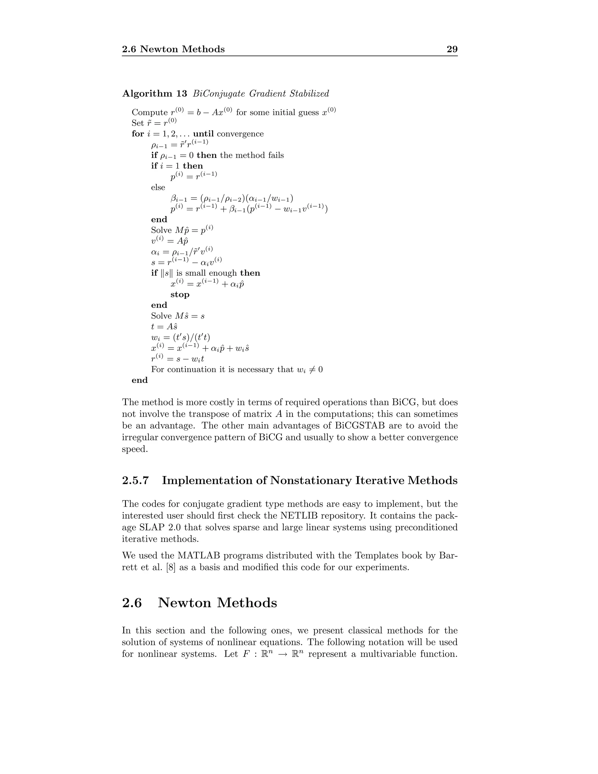 2.6 Newton Methods 29
Algorithm 13 BiConjugate Gradient Stabilized
Compute r(0)
= b − Ax(0)
for some initial guess x(0)
Set ˜r = r(0)
for i = 1, 2, . . . until convergence
ρi−1 = ˜r r(i−1)
if ρi−1 = 0 then the method fails
if i = 1 then
p(i)
= r(i−1)
else
βi−1 = (ρi−1/ρi−2)(αi−1/wi−1)
p(i)
= r(i−1)
+ βi−1(p(i−1)
− wi−1v(i−1)
)
end
Solve M ˆp = p(i)
v(i)
= Aˆp
αi = ρi−1/˜r v(i)
s = r(i−1)
− αiv(i)
if s is small enough then
x(i)
= x(i−1)
+ αi ˆp
stop
end
Solve Mˆs = s
t = Aˆs
wi = (t s)/(t t)
x(i)
= x(i−1)
+ αi ˆp + wi ˆs
r(i)
= s − wit
For continuation it is necessary that wi = 0
end
The method is more costly in terms of required operations than BiCG, but does
not involve the transpose of matrix A in the computations; this can sometimes
be an advantage. The other main advantages of BiCGSTAB are to avoid the
irregular convergence pattern of BiCG and usually to show a better convergence
speed.
2.5.7 Implementation of Nonstationary Iterative Methods
The codes for conjugate gradient type methods are easy to implement, but the
interested user should ﬁrst check the NETLIB repository. It contains the pack-
age SLAP 2.0 that solves sparse and large linear systems using preconditioned
iterative methods.
We used the MATLAB programs distributed with the Templates book by Bar-
rett et al. [8] as a basis and modiﬁed this code for our experiments.
2.6 Newton Methods
In this section and the following ones, we present classical methods for the
solution of systems of nonlinear equations. The following notation will be used
for nonlinear systems. Let F : Rn
→ Rn
represent a multivariable function.
 