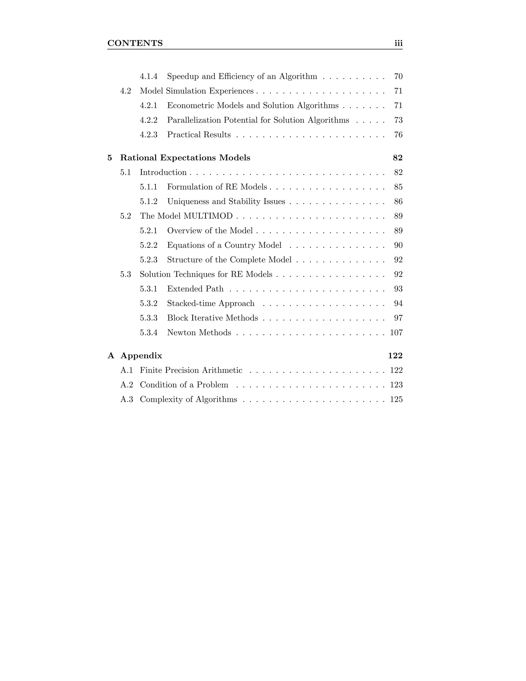 CONTENTS iii
4.1.4 Speedup and Eﬃciency of an Algorithm . . . . . . . . . . 70
4.2 Model Simulation Experiences . . . . . . . . . . . . . . . . . . . . 71
4.2.1 Econometric Models and Solution Algorithms . . . . . . . 71
4.2.2 Parallelization Potential for Solution Algorithms . . . . . 73
4.2.3 Practical Results . . . . . . . . . . . . . . . . . . . . . . . 76
5 Rational Expectations Models 82
5.1 Introduction . . . . . . . . . . . . . . . . . . . . . . . . . . . . . . 82
5.1.1 Formulation of RE Models . . . . . . . . . . . . . . . . . . 85
5.1.2 Uniqueness and Stability Issues . . . . . . . . . . . . . . . 86
5.2 The Model MULTIMOD . . . . . . . . . . . . . . . . . . . . . . . 89
5.2.1 Overview of the Model . . . . . . . . . . . . . . . . . . . . 89
5.2.2 Equations of a Country Model . . . . . . . . . . . . . . . 90
5.2.3 Structure of the Complete Model . . . . . . . . . . . . . . 92
5.3 Solution Techniques for RE Models . . . . . . . . . . . . . . . . . 92
5.3.1 Extended Path . . . . . . . . . . . . . . . . . . . . . . . . 93
5.3.2 Stacked-time Approach . . . . . . . . . . . . . . . . . . . 94
5.3.3 Block Iterative Methods . . . . . . . . . . . . . . . . . . . 97
5.3.4 Newton Methods . . . . . . . . . . . . . . . . . . . . . . . 107
A Appendix 122
A.1 Finite Precision Arithmetic . . . . . . . . . . . . . . . . . . . . . 122
A.2 Condition of a Problem . . . . . . . . . . . . . . . . . . . . . . . 123
A.3 Complexity of Algorithms . . . . . . . . . . . . . . . . . . . . . . 125
 