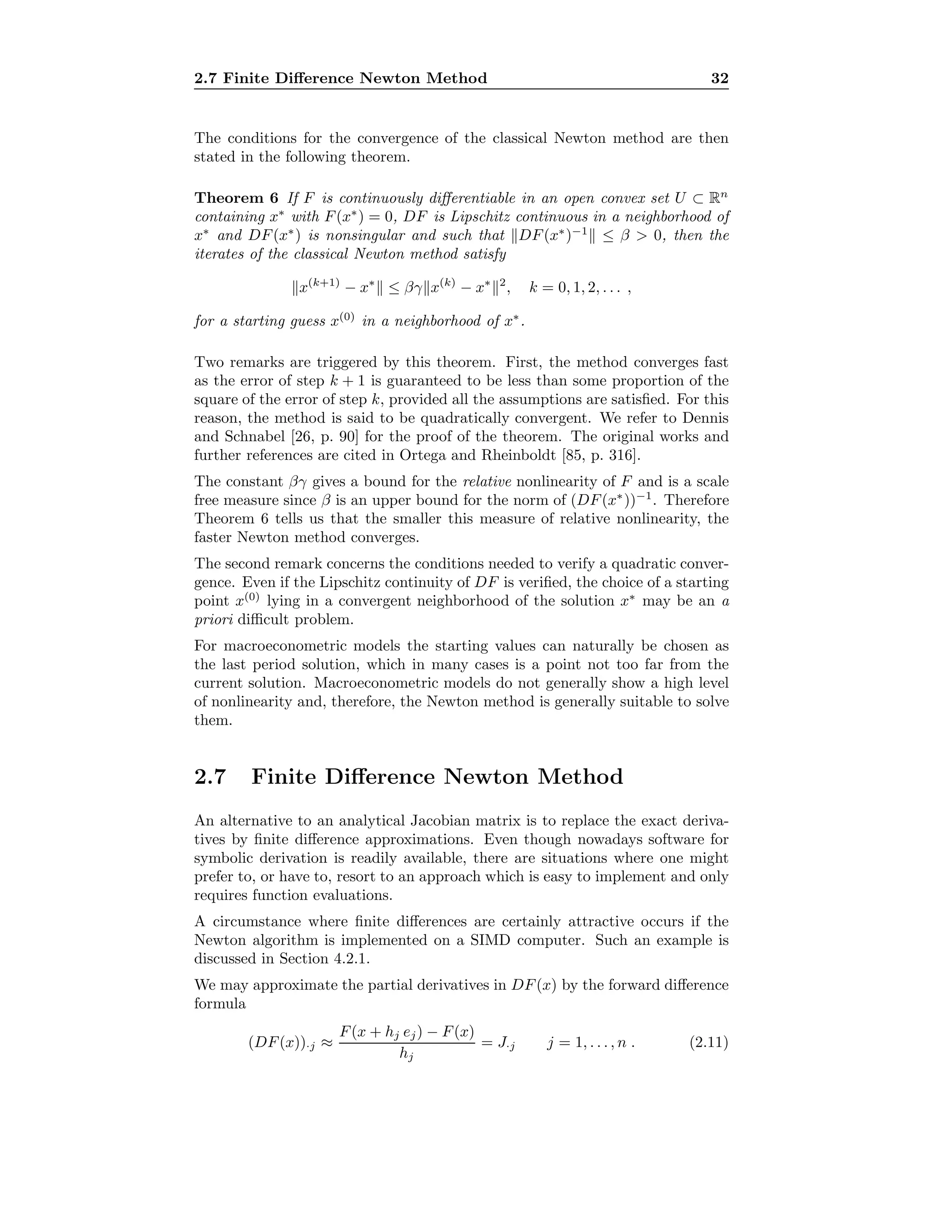 2.7 Finite Diﬀerence Newton Method 32
The conditions for the convergence of the classical Newton method are then
stated in the following theorem.
Theorem 6 If F is continuously diﬀerentiable in an open convex set U ⊂ Rn
containing x∗
with F(x∗
) = 0, DF is Lipschitz continuous in a neighborhood of
x∗
and DF(x∗
) is nonsingular and such that DF(x∗
)−1
≤ β > 0, then the
iterates of the classical Newton method satisfy
x(k+1)
− x∗
≤ βγ x(k)
− x∗ 2
, k = 0, 1, 2, . . . ,
for a starting guess x(0)
in a neighborhood of x∗
.
Two remarks are triggered by this theorem. First, the method converges fast
as the error of step k + 1 is guaranteed to be less than some proportion of the
square of the error of step k, provided all the assumptions are satisﬁed. For this
reason, the method is said to be quadratically convergent. We refer to Dennis
and Schnabel [26, p. 90] for the proof of the theorem. The original works and
further references are cited in Ortega and Rheinboldt [85, p. 316].
The constant βγ gives a bound for the relative nonlinearity of F and is a scale
free measure since β is an upper bound for the norm of (DF(x∗
))−1
. Therefore
Theorem 6 tells us that the smaller this measure of relative nonlinearity, the
faster Newton method converges.
The second remark concerns the conditions needed to verify a quadratic conver-
gence. Even if the Lipschitz continuity of DF is veriﬁed, the choice of a starting
point x(0)
lying in a convergent neighborhood of the solution x∗
may be an a
priori diﬃcult problem.
For macroeconometric models the starting values can naturally be chosen as
the last period solution, which in many cases is a point not too far from the
current solution. Macroeconometric models do not generally show a high level
of nonlinearity and, therefore, the Newton method is generally suitable to solve
them.
2.7 Finite Diﬀerence Newton Method
An alternative to an analytical Jacobian matrix is to replace the exact deriva-
tives by ﬁnite diﬀerence approximations. Even though nowadays software for
symbolic derivation is readily available, there are situations where one might
prefer to, or have to, resort to an approach which is easy to implement and only
requires function evaluations.
A circumstance where ﬁnite diﬀerences are certainly attractive occurs if the
Newton algorithm is implemented on a SIMD computer. Such an example is
discussed in Section 4.2.1.
We may approximate the partial derivatives in DF(x) by the forward diﬀerence
formula
(DF(x))·j ≈
F(x + hj ej) − F(x)
hj
= J·j j = 1, . . . , n . (2.11)
 