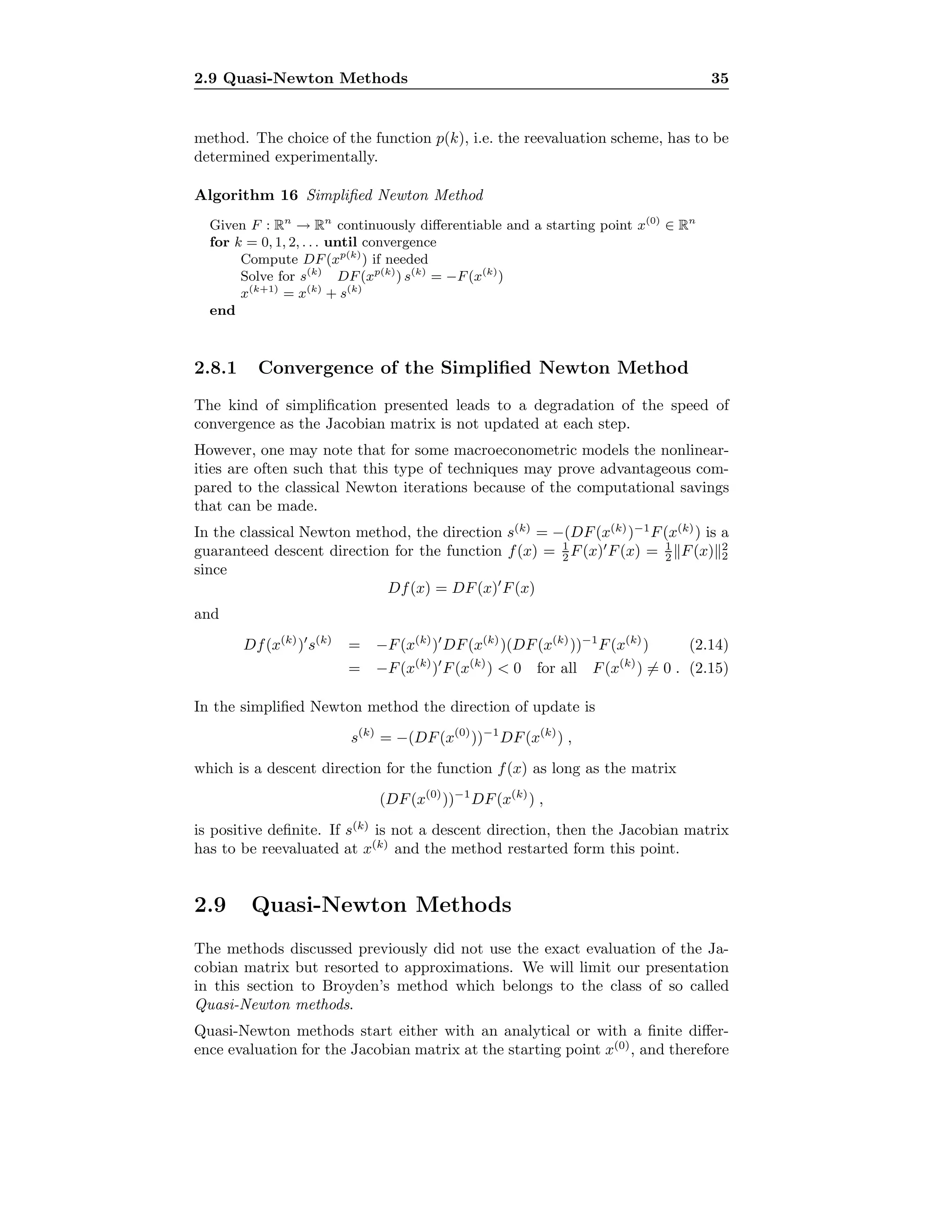2.9 Quasi-Newton Methods 35
method. The choice of the function p(k), i.e. the reevaluation scheme, has to be
determined experimentally.
Algorithm 16 Simpliﬁed Newton Method
Given F : Rn
→ Rn
continuously diﬀerentiable and a starting point x(0)
∈ Rn
for k = 0, 1, 2, . . . until convergence
Compute DF(xp(k)
) if needed
Solve for s(k)
DF(xp(k)
) s(k)
= −F(x(k)
)
x(k+1)
= x(k)
+ s(k)
end
2.8.1 Convergence of the Simpliﬁed Newton Method
The kind of simpliﬁcation presented leads to a degradation of the speed of
convergence as the Jacobian matrix is not updated at each step.
However, one may note that for some macroeconometric models the nonlinear-
ities are often such that this type of techniques may prove advantageous com-
pared to the classical Newton iterations because of the computational savings
that can be made.
In the classical Newton method, the direction s(k)
= −(DF(x(k)
)−1
F(x(k)
) is a
guaranteed descent direction for the function f(x) = 1
2 F(x) F(x) = 1
2 F(x) 2
2
since
Df(x) = DF(x) F(x)
and
Df(x(k)
) s(k)
= −F(x(k)
) DF(x(k)
)(DF(x(k)
))−1
F(x(k)
) (2.14)
= −F(x(k)
) F(x(k)
) < 0 for all F(x(k)
) = 0 . (2.15)
In the simpliﬁed Newton method the direction of update is
s(k)
= −(DF(x(0)
))−1
DF(x(k)
) ,
which is a descent direction for the function f(x) as long as the matrix
(DF(x(0)
))−1
DF(x(k)
) ,
is positive deﬁnite. If s(k)
is not a descent direction, then the Jacobian matrix
has to be reevaluated at x(k)
and the method restarted form this point.
2.9 Quasi-Newton Methods
The methods discussed previously did not use the exact evaluation of the Ja-
cobian matrix but resorted to approximations. We will limit our presentation
in this section to Broyden’s method which belongs to the class of so called
Quasi-Newton methods.
Quasi-Newton methods start either with an analytical or with a ﬁnite diﬀer-
ence evaluation for the Jacobian matrix at the starting point x(0)
, and therefore
 
