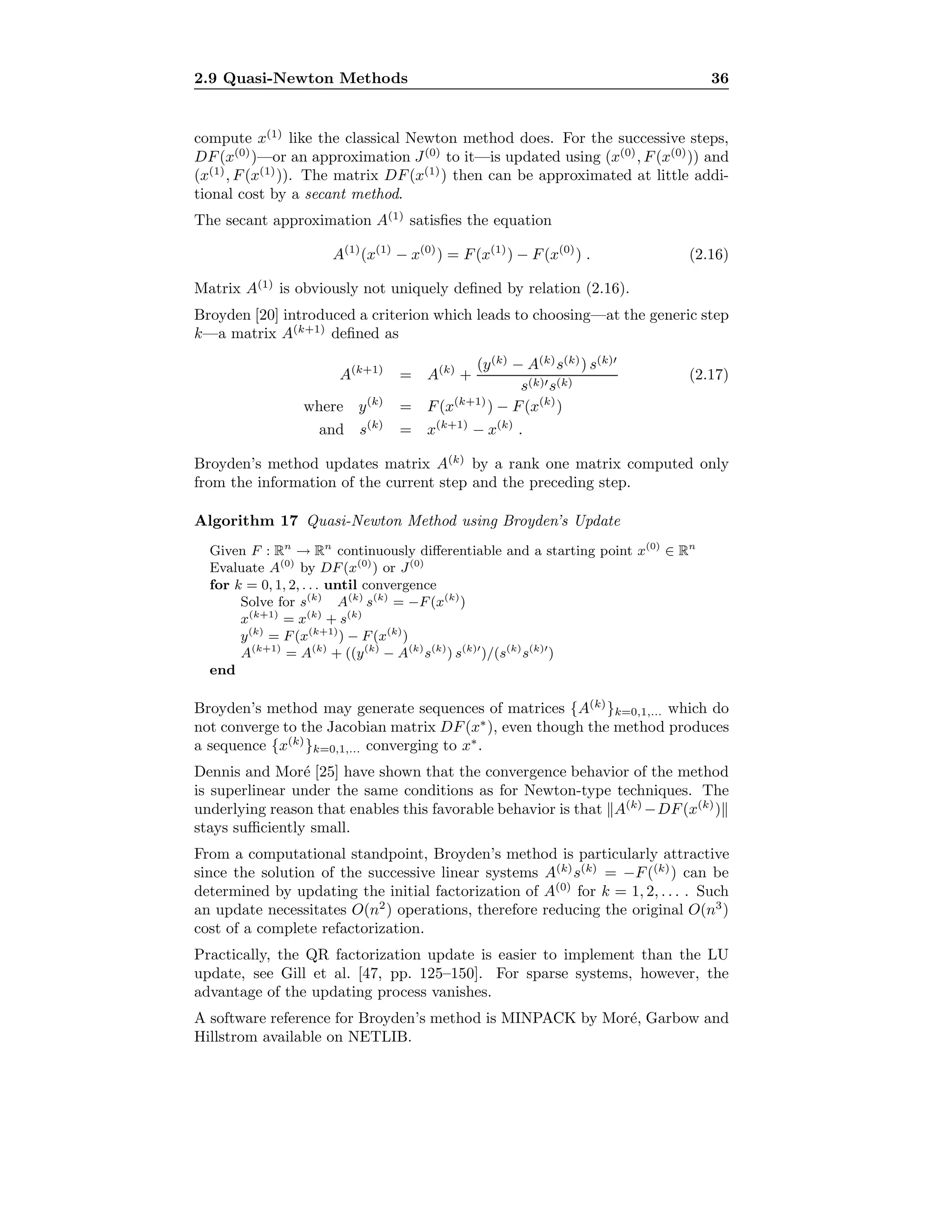 2.9 Quasi-Newton Methods 36
compute x(1)
like the classical Newton method does. For the successive steps,
DF(x(0)
)—or an approximation J(0)
to it—is updated using (x(0)
, F(x(0)
)) and
(x(1)
, F(x(1)
)). The matrix DF(x(1)
) then can be approximated at little addi-
tional cost by a secant method.
The secant approximation A(1)
satisﬁes the equation
A(1)
(x(1)
− x(0)
) = F(x(1)
) − F(x(0)
) . (2.16)
Matrix A(1)
is obviously not uniquely deﬁned by relation (2.16).
Broyden [20] introduced a criterion which leads to choosing—at the generic step
k—a matrix A(k+1)
deﬁned as
A(k+1)
= A(k)
+
(y(k)
− A(k)
s(k)
) s(k)
s(k) s(k)
(2.17)
where y(k)
= F(x(k+1)
) − F(x(k)
)
and s(k)
= x(k+1)
− x(k)
.
Broyden’s method updates matrix A(k)
by a rank one matrix computed only
from the information of the current step and the preceding step.
Algorithm 17 Quasi-Newton Method using Broyden’s Update
Given F : Rn
→ Rn
continuously diﬀerentiable and a starting point x(0)
∈ Rn
Evaluate A(0)
by DF(x(0)
) or J(0)
for k = 0, 1, 2, . . . until convergence
Solve for s(k)
A(k)
s(k)
= −F(x(k)
)
x(k+1)
= x(k)
+ s(k)
y(k)
= F(x(k+1)
) − F(x(k)
)
A(k+1)
= A(k)
+ ((y(k)
− A(k)
s(k)
) s(k)
)/(s(k)
s(k)
)
end
Broyden’s method may generate sequences of matrices {A(k)
}k=0,1,... which do
not converge to the Jacobian matrix DF(x∗
), even though the method produces
a sequence {x(k)
}k=0,1,... converging to x∗
.
Dennis and Mor´e [25] have shown that the convergence behavior of the method
is superlinear under the same conditions as for Newton-type techniques. The
underlying reason that enables this favorable behavior is that A(k)
−DF(x(k)
)
stays suﬃciently small.
From a computational standpoint, Broyden’s method is particularly attractive
since the solution of the successive linear systems A(k)
s(k)
= −F((k)
) can be
determined by updating the initial factorization of A(0)
for k = 1, 2, . . . . Such
an update necessitates O(n2
) operations, therefore reducing the original O(n3
)
cost of a complete refactorization.
Practically, the QR factorization update is easier to implement than the LU
update, see Gill et al. [47, pp. 125–150]. For sparse systems, however, the
advantage of the updating process vanishes.
A software reference for Broyden’s method is MINPACK by Mor´e, Garbow and
Hillstrom available on NETLIB.
 