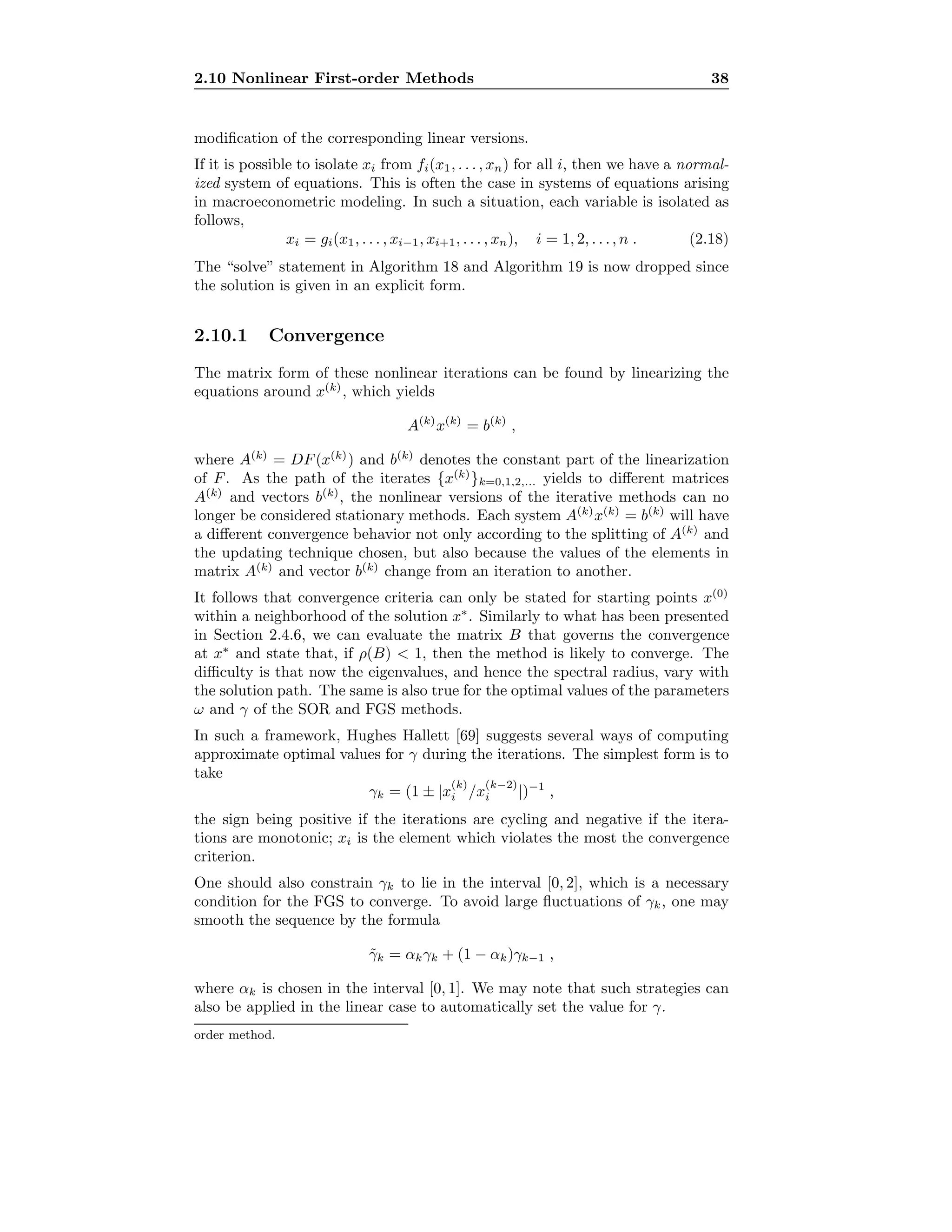 2.10 Nonlinear First-order Methods 38
modiﬁcation of the corresponding linear versions.
If it is possible to isolate xi from fi(x1, . . . , xn) for all i, then we have a normal-
ized system of equations. This is often the case in systems of equations arising
in macroeconometric modeling. In such a situation, each variable is isolated as
follows,
xi = gi(x1, . . . , xi−1, xi+1, . . . , xn), i = 1, 2, . . ., n . (2.18)
The “solve” statement in Algorithm 18 and Algorithm 19 is now dropped since
the solution is given in an explicit form.
2.10.1 Convergence
The matrix form of these nonlinear iterations can be found by linearizing the
equations around x(k)
, which yields
A(k)
x(k)
= b(k)
,
where A(k)
= DF(x(k)
) and b(k)
denotes the constant part of the linearization
of F. As the path of the iterates {x(k)
}k=0,1,2,... yields to diﬀerent matrices
A(k)
and vectors b(k)
, the nonlinear versions of the iterative methods can no
longer be considered stationary methods. Each system A(k)
x(k)
= b(k)
will have
a diﬀerent convergence behavior not only according to the splitting of A(k)
and
the updating technique chosen, but also because the values of the elements in
matrix A(k)
and vector b(k)
change from an iteration to another.
It follows that convergence criteria can only be stated for starting points x(0)
within a neighborhood of the solution x∗
. Similarly to what has been presented
in Section 2.4.6, we can evaluate the matrix B that governs the convergence
at x∗
and state that, if ρ(B) < 1, then the method is likely to converge. The
diﬃculty is that now the eigenvalues, and hence the spectral radius, vary with
the solution path. The same is also true for the optimal values of the parameters
ω and γ of the SOR and FGS methods.
In such a framework, Hughes Hallett [69] suggests several ways of computing
approximate optimal values for γ during the iterations. The simplest form is to
take
γk = (1 ± |x
(k)
i /x
(k−2)
i |)−1
,
the sign being positive if the iterations are cycling and negative if the itera-
tions are monotonic; xi is the element which violates the most the convergence
criterion.
One should also constrain γk to lie in the interval [0, 2], which is a necessary
condition for the FGS to converge. To avoid large ﬂuctuations of γk, one may
smooth the sequence by the formula
˜γk = αkγk + (1 − αk)γk−1 ,
where αk is chosen in the interval [0, 1]. We may note that such strategies can
also be applied in the linear case to automatically set the value for γ.
order method.
 