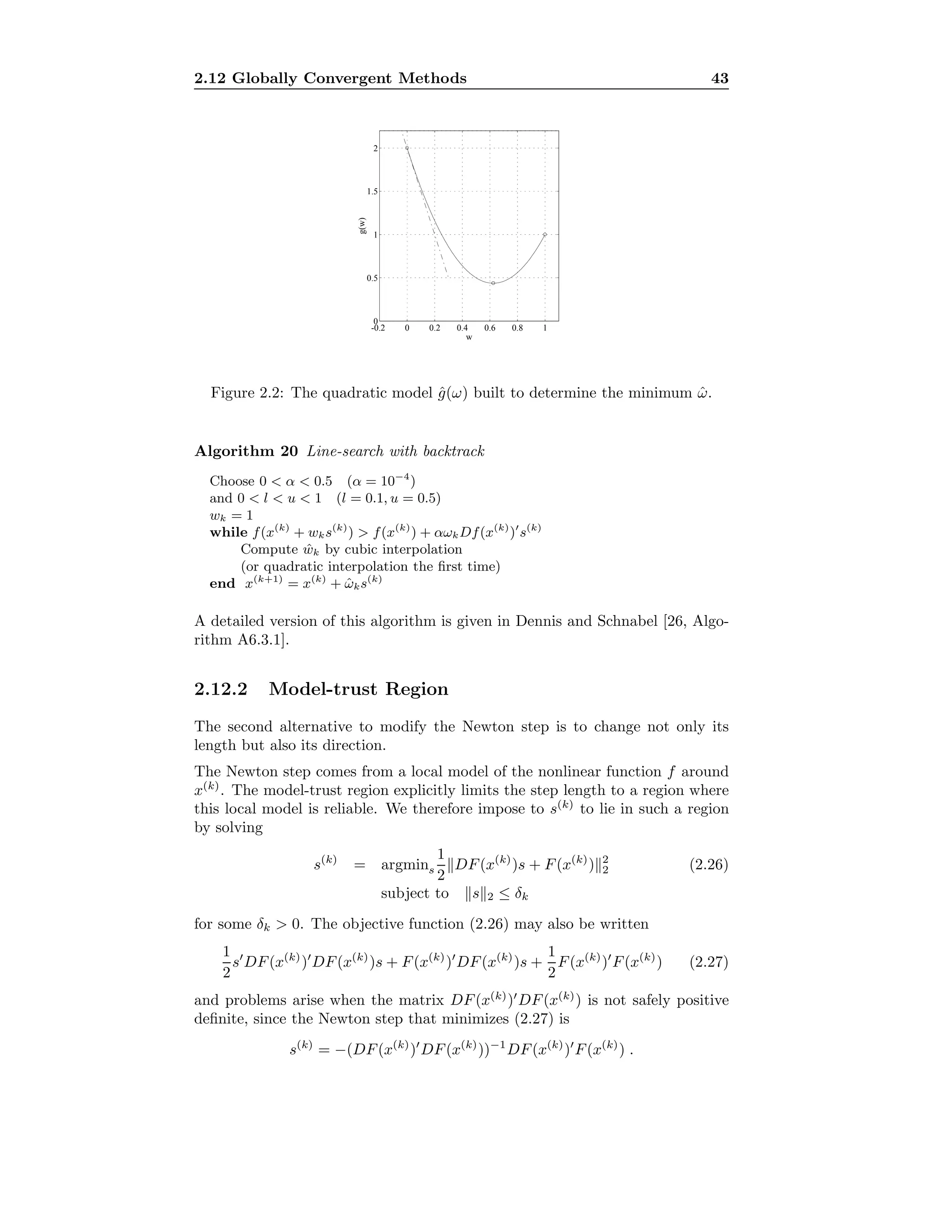 2.12 Globally Convergent Methods 43
-0.2 0 0.2 0.4 0.6 0.8 1
0
0.5
1
1.5
2
w
g(w)
Figure 2.2: The quadratic model ˆg(ω) built to determine the minimum ˆω.
Algorithm 20 Line-search with backtrack
Choose 0 < α < 0.5 (α = 10−4
)
and 0 < l < u < 1 (l = 0.1, u = 0.5)
wk = 1
while f(x(k)
+ wks(k)
) > f(x(k)
) + αωkDf(x(k)
) s(k)
Compute ˆwk by cubic interpolation
(or quadratic interpolation the ﬁrst time)
end x(k+1)
= x(k)
+ ˆωks(k)
A detailed version of this algorithm is given in Dennis and Schnabel [26, Algo-
rithm A6.3.1].
2.12.2 Model-trust Region
The second alternative to modify the Newton step is to change not only its
length but also its direction.
The Newton step comes from a local model of the nonlinear function f around
x(k)
. The model-trust region explicitly limits the step length to a region where
this local model is reliable. We therefore impose to s(k)
to lie in such a region
by solving
s(k)
= argmins
1
2
DF(x(k)
)s + F(x(k)
) 2
2 (2.26)
subject to s 2 ≤ δk
for some δk > 0. The objective function (2.26) may also be written
1
2
s DF(x(k)
) DF(x(k)
)s + F(x(k)
) DF(x(k)
)s +
1
2
F(x(k)
) F(x(k)
) (2.27)
and problems arise when the matrix DF(x(k)
) DF(x(k)
) is not safely positive
deﬁnite, since the Newton step that minimizes (2.27) is
s(k)
= −(DF(x(k)
) DF(x(k)
))−1
DF(x(k)
) F(x(k)
) .
 