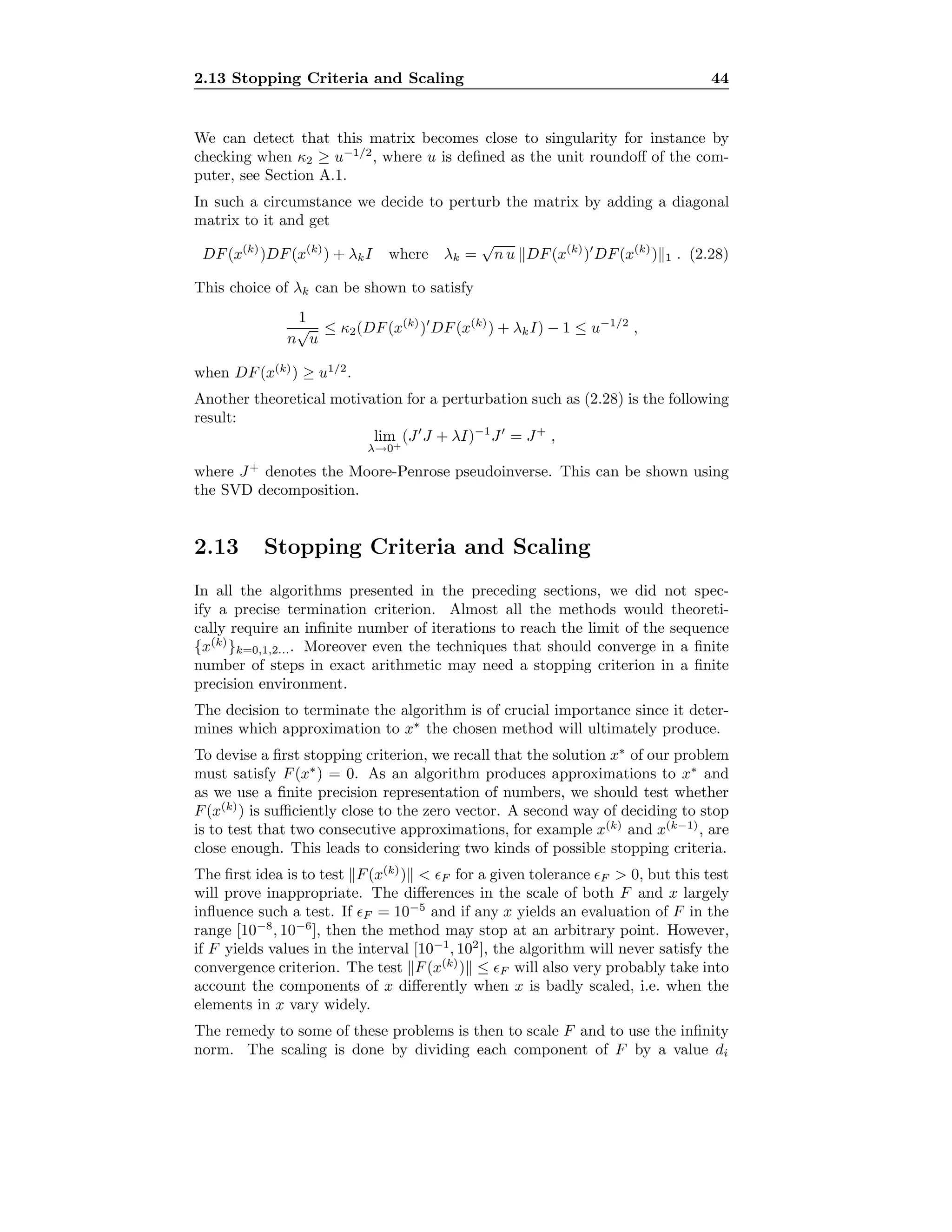 2.13 Stopping Criteria and Scaling 44
We can detect that this matrix becomes close to singularity for instance by
checking when κ2 ≥ u−1/2
, where u is deﬁned as the unit roundoﬀ of the com-
puter, see Section A.1.
In such a circumstance we decide to perturb the matrix by adding a diagonal
matrix to it and get
DF(x(k)
)DF(x(k)
) + λkI where λk =
√
n u DF(x(k)
) DF(x(k)
) 1 . (2.28)
This choice of λk can be shown to satisfy
1
n
√
u
≤ κ2(DF(x(k)
) DF(x(k)
) + λkI) − 1 ≤ u−1/2
,
when DF(x(k)
) ≥ u1/2
.
Another theoretical motivation for a perturbation such as (2.28) is the following
result:
lim
λ→0+
(J J + λI)−1
J = J+
,
where J+
denotes the Moore-Penrose pseudoinverse. This can be shown using
the SVD decomposition.
2.13 Stopping Criteria and Scaling
In all the algorithms presented in the preceding sections, we did not spec-
ify a precise termination criterion. Almost all the methods would theoreti-
cally require an inﬁnite number of iterations to reach the limit of the sequence
{x(k)
}k=0,1,2.... Moreover even the techniques that should converge in a ﬁnite
number of steps in exact arithmetic may need a stopping criterion in a ﬁnite
precision environment.
The decision to terminate the algorithm is of crucial importance since it deter-
mines which approximation to x∗
the chosen method will ultimately produce.
To devise a ﬁrst stopping criterion, we recall that the solution x∗
of our problem
must satisfy F(x∗
) = 0. As an algorithm produces approximations to x∗
and
as we use a ﬁnite precision representation of numbers, we should test whether
F(x(k)
) is suﬃciently close to the zero vector. A second way of deciding to stop
is to test that two consecutive approximations, for example x(k)
and x(k−1)
, are
close enough. This leads to considering two kinds of possible stopping criteria.
The ﬁrst idea is to test F(x(k)
) < F for a given tolerance F > 0, but this test
will prove inappropriate. The diﬀerences in the scale of both F and x largely
inﬂuence such a test. If F = 10−5
and if any x yields an evaluation of F in the
range [10−8
, 10−6
], then the method may stop at an arbitrary point. However,
if F yields values in the interval [10−1
, 102
], the algorithm will never satisfy the
convergence criterion. The test F(x(k)
) ≤ F will also very probably take into
account the components of x diﬀerently when x is badly scaled, i.e. when the
elements in x vary widely.
The remedy to some of these problems is then to scale F and to use the inﬁnity
norm. The scaling is done by dividing each component of F by a value di
 