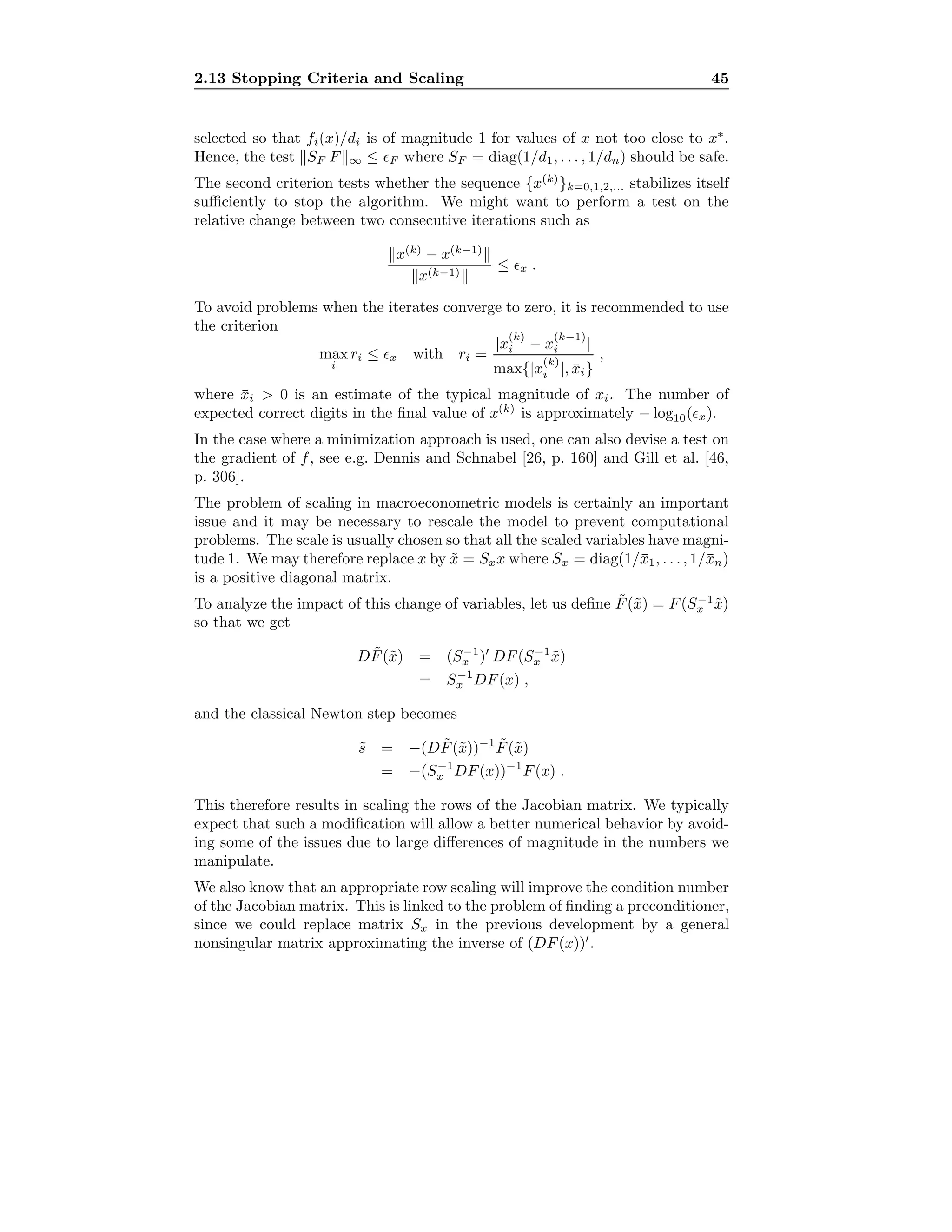 2.13 Stopping Criteria and Scaling 45
selected so that fi(x)/di is of magnitude 1 for values of x not too close to x∗
.
Hence, the test SF F ∞ ≤ F where SF = diag(1/d1, . . . , 1/dn) should be safe.
The second criterion tests whether the sequence {x(k)
}k=0,1,2,... stabilizes itself
suﬃciently to stop the algorithm. We might want to perform a test on the
relative change between two consecutive iterations such as
x(k)
− x(k−1)
x(k−1)
≤ x .
To avoid problems when the iterates converge to zero, it is recommended to use
the criterion
max
i
ri ≤ x with ri =
|x
(k)
i − x
(k−1)
i |
max{|x
(k)
i |, ¯xi}
,
where ¯xi > 0 is an estimate of the typical magnitude of xi. The number of
expected correct digits in the ﬁnal value of x(k)
is approximately − log10( x).
In the case where a minimization approach is used, one can also devise a test on
the gradient of f, see e.g. Dennis and Schnabel [26, p. 160] and Gill et al. [46,
p. 306].
The problem of scaling in macroeconometric models is certainly an important
issue and it may be necessary to rescale the model to prevent computational
problems. The scale is usually chosen so that all the scaled variables have magni-
tude 1. We may therefore replace x by ˜x = Sxx where Sx = diag(1/¯x1, . . . , 1/¯xn)
is a positive diagonal matrix.
To analyze the impact of this change of variables, let us deﬁne ˜F(˜x) = F(S−1
x ˜x)
so that we get
D ˜F(˜x) = (S−1
x ) DF(S−1
x ˜x)
= S−1
x DF(x) ,
and the classical Newton step becomes
˜s = −(D ˜F(˜x))−1 ˜F(˜x)
= −(S−1
x DF(x))−1
F(x) .
This therefore results in scaling the rows of the Jacobian matrix. We typically
expect that such a modiﬁcation will allow a better numerical behavior by avoid-
ing some of the issues due to large diﬀerences of magnitude in the numbers we
manipulate.
We also know that an appropriate row scaling will improve the condition number
of the Jacobian matrix. This is linked to the problem of ﬁnding a preconditioner,
since we could replace matrix Sx in the previous development by a general
nonsingular matrix approximating the inverse of (DF(x)) .
 