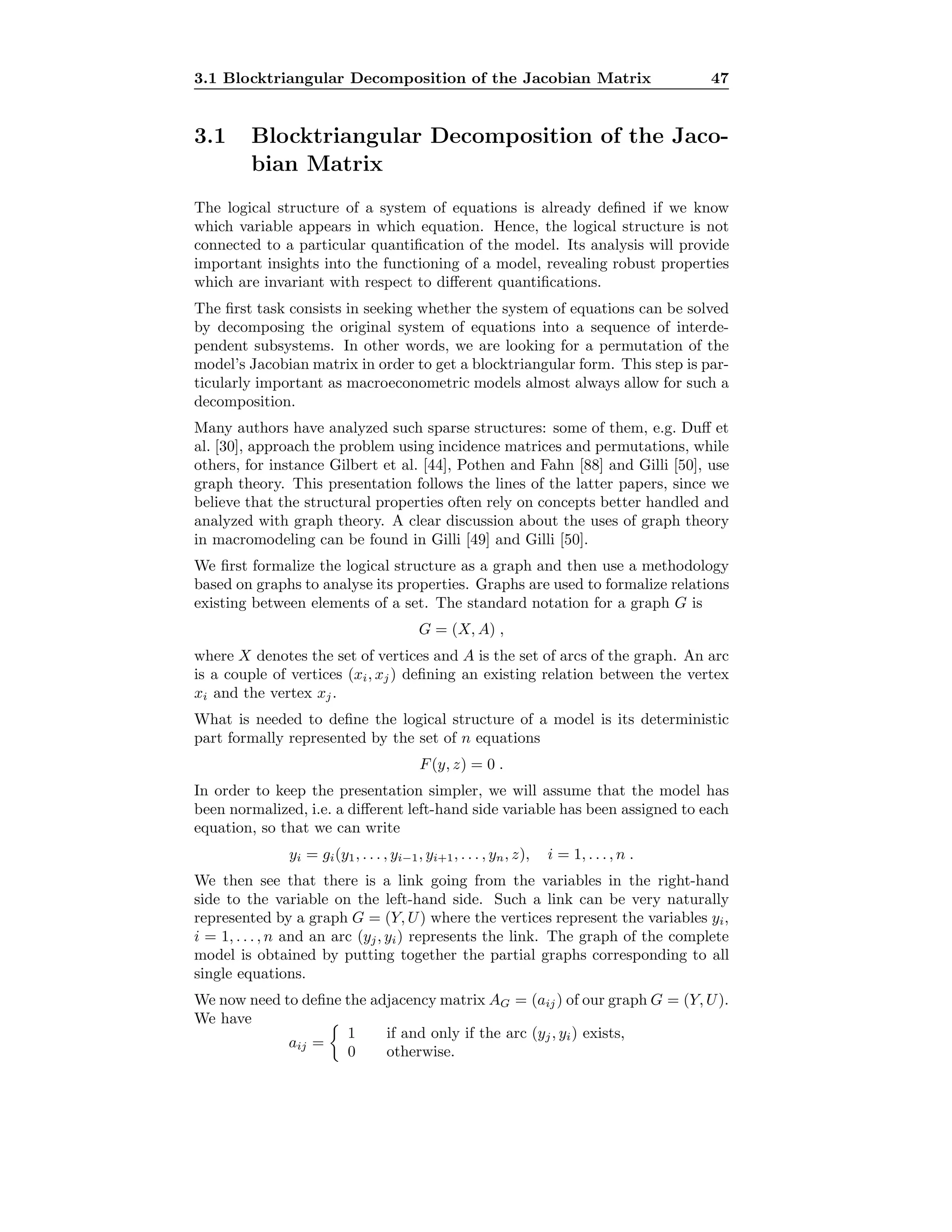 3.1 Blocktriangular Decomposition of the Jacobian Matrix 47
3.1 Blocktriangular Decomposition of the Jaco-
bian Matrix
The logical structure of a system of equations is already deﬁned if we know
which variable appears in which equation. Hence, the logical structure is not
connected to a particular quantiﬁcation of the model. Its analysis will provide
important insights into the functioning of a model, revealing robust properties
which are invariant with respect to diﬀerent quantiﬁcations.
The ﬁrst task consists in seeking whether the system of equations can be solved
by decomposing the original system of equations into a sequence of interde-
pendent subsystems. In other words, we are looking for a permutation of the
model’s Jacobian matrix in order to get a blocktriangular form. This step is par-
ticularly important as macroeconometric models almost always allow for such a
decomposition.
Many authors have analyzed such sparse structures: some of them, e.g. Duﬀ et
al. [30], approach the problem using incidence matrices and permutations, while
others, for instance Gilbert et al. [44], Pothen and Fahn [88] and Gilli [50], use
graph theory. This presentation follows the lines of the latter papers, since we
believe that the structural properties often rely on concepts better handled and
analyzed with graph theory. A clear discussion about the uses of graph theory
in macromodeling can be found in Gilli [49] and Gilli [50].
We ﬁrst formalize the logical structure as a graph and then use a methodology
based on graphs to analyse its properties. Graphs are used to formalize relations
existing between elements of a set. The standard notation for a graph G is
G = (X, A) ,
where X denotes the set of vertices and A is the set of arcs of the graph. An arc
is a couple of vertices (xi, xj) deﬁning an existing relation between the vertex
xi and the vertex xj.
What is needed to deﬁne the logical structure of a model is its deterministic
part formally represented by the set of n equations
F(y, z) = 0 .
In order to keep the presentation simpler, we will assume that the model has
been normalized, i.e. a diﬀerent left-hand side variable has been assigned to each
equation, so that we can write
yi = gi(y1, . . . , yi−1, yi+1, . . . , yn, z), i = 1, . . . , n .
We then see that there is a link going from the variables in the right-hand
side to the variable on the left-hand side. Such a link can be very naturally
represented by a graph G = (Y, U) where the vertices represent the variables yi,
i = 1, . . . , n and an arc (yj, yi) represents the link. The graph of the complete
model is obtained by putting together the partial graphs corresponding to all
single equations.
We now need to deﬁne the adjacency matrix AG = (aij) of our graph G = (Y, U).
We have
aij =
1 if and only if the arc (yj, yi) exists,
0 otherwise.
 