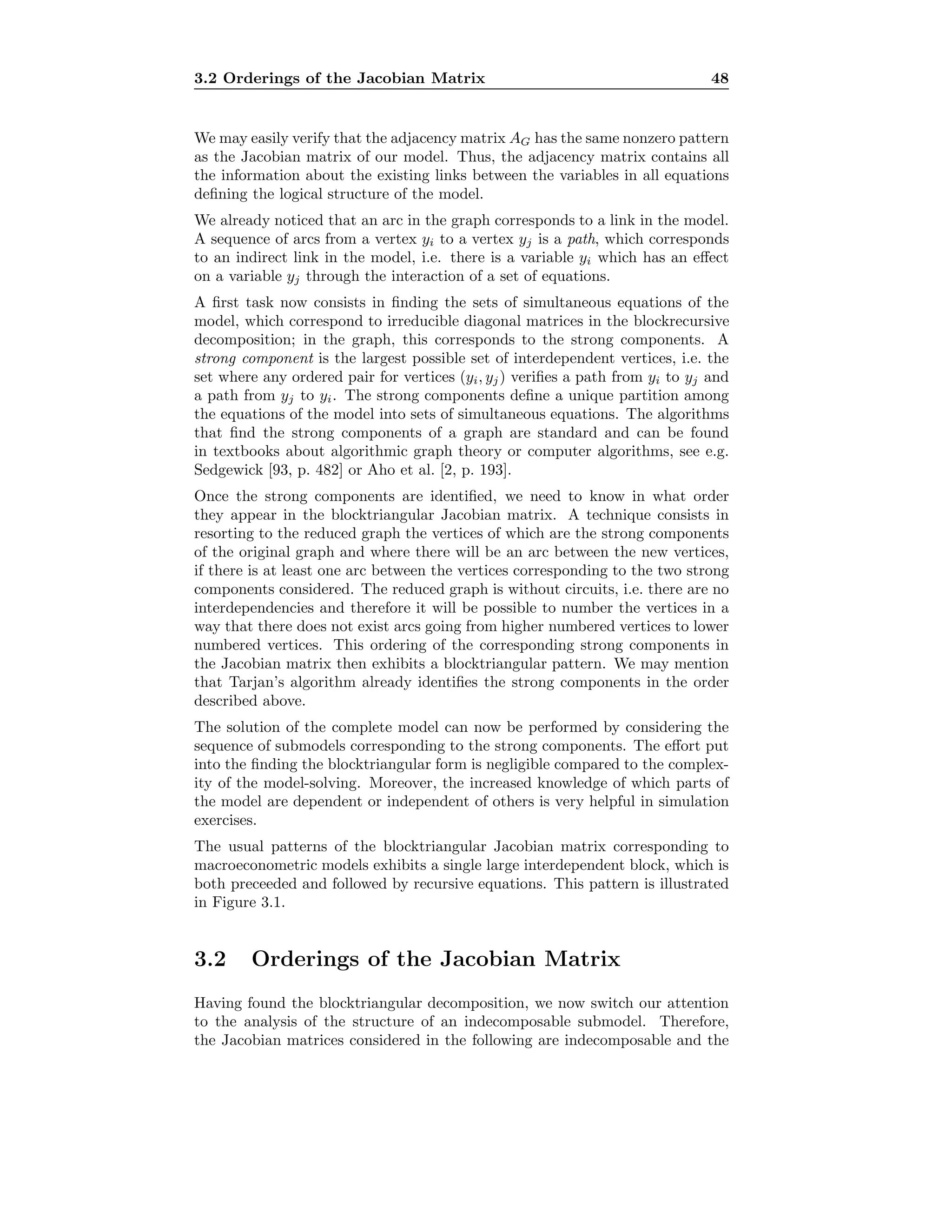 3.2 Orderings of the Jacobian Matrix 48
We may easily verify that the adjacency matrix AG has the same nonzero pattern
as the Jacobian matrix of our model. Thus, the adjacency matrix contains all
the information about the existing links between the variables in all equations
deﬁning the logical structure of the model.
We already noticed that an arc in the graph corresponds to a link in the model.
A sequence of arcs from a vertex yi to a vertex yj is a path, which corresponds
to an indirect link in the model, i.e. there is a variable yi which has an eﬀect
on a variable yj through the interaction of a set of equations.
A ﬁrst task now consists in ﬁnding the sets of simultaneous equations of the
model, which correspond to irreducible diagonal matrices in the blockrecursive
decomposition; in the graph, this corresponds to the strong components. A
strong component is the largest possible set of interdependent vertices, i.e. the
set where any ordered pair for vertices (yi, yj) veriﬁes a path from yi to yj and
a path from yj to yi. The strong components deﬁne a unique partition among
the equations of the model into sets of simultaneous equations. The algorithms
that ﬁnd the strong components of a graph are standard and can be found
in textbooks about algorithmic graph theory or computer algorithms, see e.g.
Sedgewick [93, p. 482] or Aho et al. [2, p. 193].
Once the strong components are identiﬁed, we need to know in what order
they appear in the blocktriangular Jacobian matrix. A technique consists in
resorting to the reduced graph the vertices of which are the strong components
of the original graph and where there will be an arc between the new vertices,
if there is at least one arc between the vertices corresponding to the two strong
components considered. The reduced graph is without circuits, i.e. there are no
interdependencies and therefore it will be possible to number the vertices in a
way that there does not exist arcs going from higher numbered vertices to lower
numbered vertices. This ordering of the corresponding strong components in
the Jacobian matrix then exhibits a blocktriangular pattern. We may mention
that Tarjan’s algorithm already identiﬁes the strong components in the order
described above.
The solution of the complete model can now be performed by considering the
sequence of submodels corresponding to the strong components. The eﬀort put
into the ﬁnding the blocktriangular form is negligible compared to the complex-
ity of the model-solving. Moreover, the increased knowledge of which parts of
the model are dependent or independent of others is very helpful in simulation
exercises.
The usual patterns of the blocktriangular Jacobian matrix corresponding to
macroeconometric models exhibits a single large interdependent block, which is
both preceeded and followed by recursive equations. This pattern is illustrated
in Figure 3.1.
3.2 Orderings of the Jacobian Matrix
Having found the blocktriangular decomposition, we now switch our attention
to the analysis of the structure of an indecomposable submodel. Therefore,
the Jacobian matrices considered in the following are indecomposable and the
 