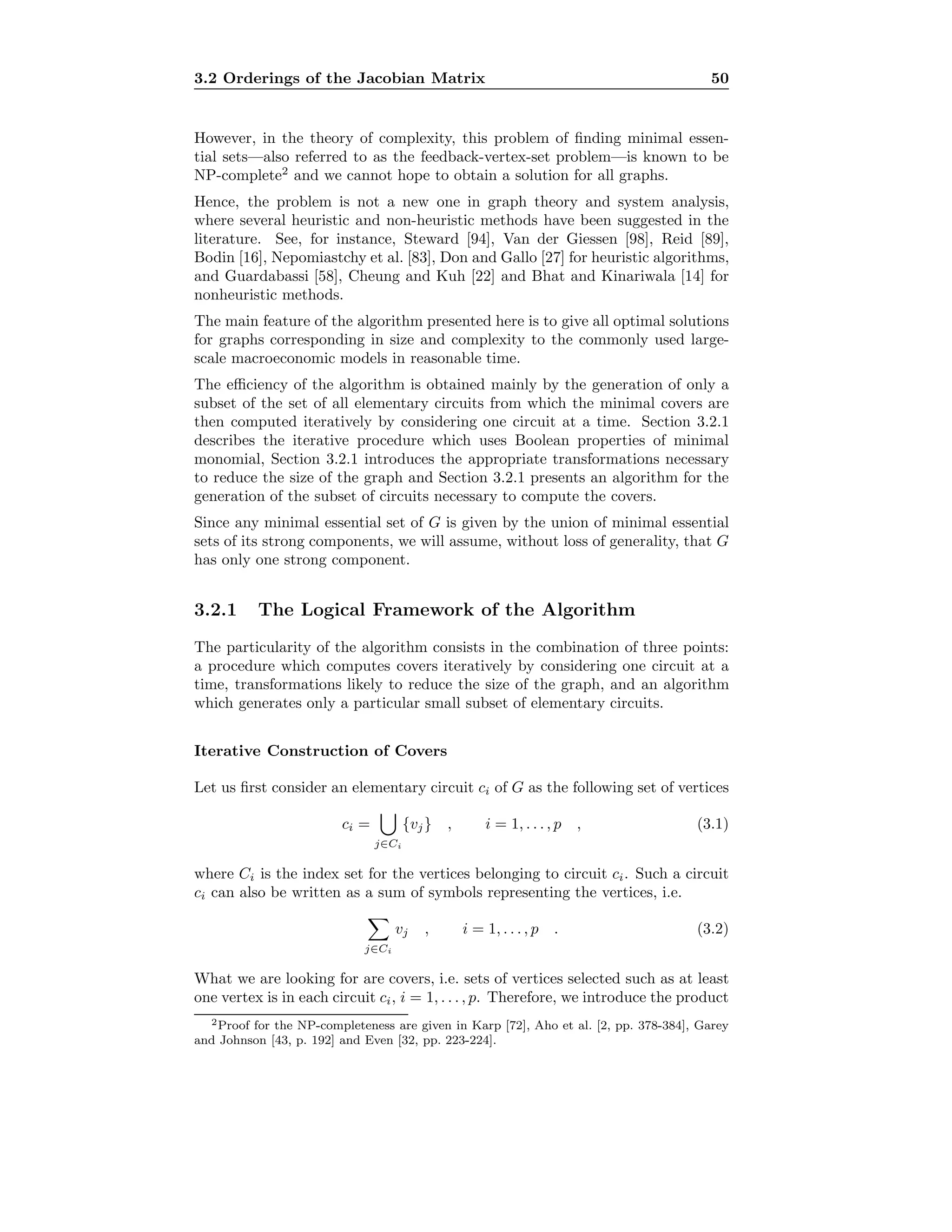 3.2 Orderings of the Jacobian Matrix 50
However, in the theory of complexity, this problem of ﬁnding minimal essen-
tial sets—also referred to as the feedback-vertex-set problem—is known to be
NP-complete2
and we cannot hope to obtain a solution for all graphs.
Hence, the problem is not a new one in graph theory and system analysis,
where several heuristic and non-heuristic methods have been suggested in the
literature. See, for instance, Steward [94], Van der Giessen [98], Reid [89],
Bodin [16], Nepomiastchy et al. [83], Don and Gallo [27] for heuristic algorithms,
and Guardabassi [58], Cheung and Kuh [22] and Bhat and Kinariwala [14] for
nonheuristic methods.
The main feature of the algorithm presented here is to give all optimal solutions
for graphs corresponding in size and complexity to the commonly used large-
scale macroeconomic models in reasonable time.
The eﬃciency of the algorithm is obtained mainly by the generation of only a
subset of the set of all elementary circuits from which the minimal covers are
then computed iteratively by considering one circuit at a time. Section 3.2.1
describes the iterative procedure which uses Boolean properties of minimal
monomial, Section 3.2.1 introduces the appropriate transformations necessary
to reduce the size of the graph and Section 3.2.1 presents an algorithm for the
generation of the subset of circuits necessary to compute the covers.
Since any minimal essential set of G is given by the union of minimal essential
sets of its strong components, we will assume, without loss of generality, that G
has only one strong component.
3.2.1 The Logical Framework of the Algorithm
The particularity of the algorithm consists in the combination of three points:
a procedure which computes covers iteratively by considering one circuit at a
time, transformations likely to reduce the size of the graph, and an algorithm
which generates only a particular small subset of elementary circuits.
Iterative Construction of Covers
Let us ﬁrst consider an elementary circuit ci of G as the following set of vertices
ci =
j∈Ci
{vj} , i = 1, . . . , p , (3.1)
where Ci is the index set for the vertices belonging to circuit ci. Such a circuit
ci can also be written as a sum of symbols representing the vertices, i.e.
j∈Ci
vj , i = 1, . . . , p . (3.2)
What we are looking for are covers, i.e. sets of vertices selected such as at least
one vertex is in each circuit ci, i = 1, . . . , p. Therefore, we introduce the product
2Proof for the NP-completeness are given in Karp [72], Aho et al. [2, pp. 378-384], Garey
and Johnson [43, p. 192] and Even [32, pp. 223-224].
 
