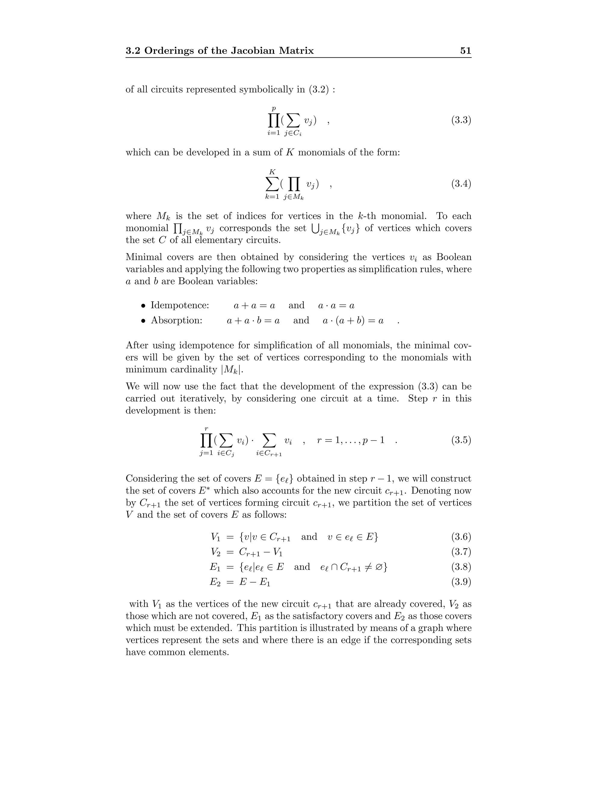 3.2 Orderings of the Jacobian Matrix 51
of all circuits represented symbolically in (3.2) :
p
i=1
(
j∈Ci
vj) , (3.3)
which can be developed in a sum of K monomials of the form:
K
k=1
(
j∈Mk
vj) , (3.4)
where Mk is the set of indices for vertices in the k-th monomial. To each
monomial j∈Mk
vj corresponds the set j∈Mk
{vj} of vertices which covers
the set C of all elementary circuits.
Minimal covers are then obtained by considering the vertices vi as Boolean
variables and applying the following two properties as simpliﬁcation rules, where
a and b are Boolean variables:
• Idempotence: a + a = a and a · a = a
• Absorption: a + a · b = a and a · (a + b) = a .
After using idempotence for simpliﬁcation of all monomials, the minimal cov-
ers will be given by the set of vertices corresponding to the monomials with
minimum cardinality |Mk|.
We will now use the fact that the development of the expression (3.3) can be
carried out iteratively, by considering one circuit at a time. Step r in this
development is then:
r
j=1
(
i∈Cj
vi) ·
i∈Cr+1
vi , r = 1, . . . , p − 1 . (3.5)
Considering the set of covers E = {e } obtained in step r − 1, we will construct
the set of covers E∗
which also accounts for the new circuit cr+1. Denoting now
by Cr+1 the set of vertices forming circuit cr+1, we partition the set of vertices
V and the set of covers E as follows:
V1 = {v|v ∈ Cr+1 and v ∈ e ∈ E} (3.6)
V2 = Cr+1 − V1 (3.7)
E1 = {e |e ∈ E and e ∩ Cr+1 = ∅} (3.8)
E2 = E − E1 (3.9)
with V1 as the vertices of the new circuit cr+1 that are already covered, V2 as
those which are not covered, E1 as the satisfactory covers and E2 as those covers
which must be extended. This partition is illustrated by means of a graph where
vertices represent the sets and where there is an edge if the corresponding sets
have common elements.
 