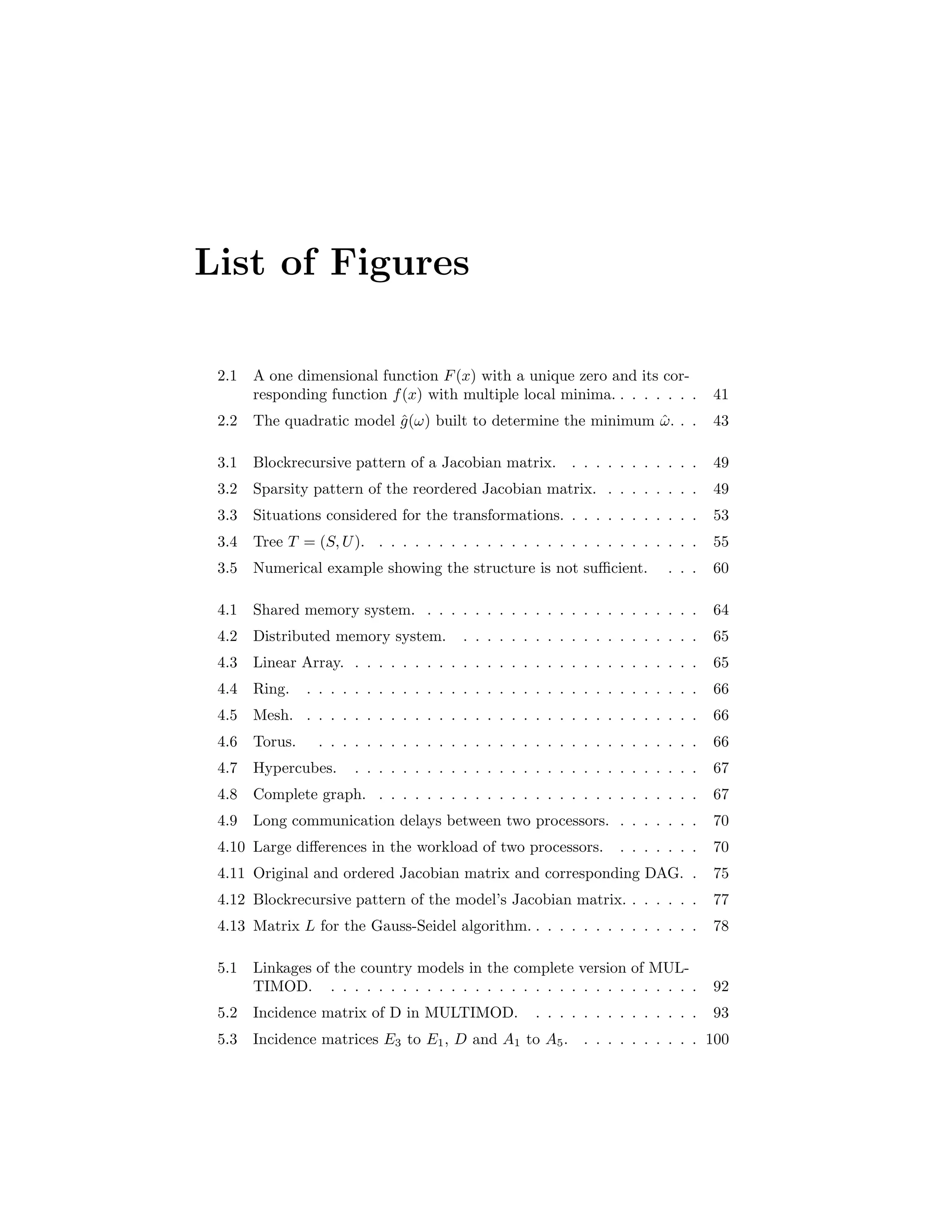 List of Figures
2.1 A one dimensional function F(x) with a unique zero and its cor-
responding function f(x) with multiple local minima. . . . . . . . 41
2.2 The quadratic model ˆg(ω) built to determine the minimum ˆω. . . 43
3.1 Blockrecursive pattern of a Jacobian matrix. . . . . . . . . . . . 49
3.2 Sparsity pattern of the reordered Jacobian matrix. . . . . . . . . 49
3.3 Situations considered for the transformations. . . . . . . . . . . . 53
3.4 Tree T = (S, U). . . . . . . . . . . . . . . . . . . . . . . . . . . . 55
3.5 Numerical example showing the structure is not suﬃcient. . . . 60
4.1 Shared memory system. . . . . . . . . . . . . . . . . . . . . . . . 64
4.2 Distributed memory system. . . . . . . . . . . . . . . . . . . . . 65
4.3 Linear Array. . . . . . . . . . . . . . . . . . . . . . . . . . . . . . 65
4.4 Ring. . . . . . . . . . . . . . . . . . . . . . . . . . . . . . . . . . 66
4.5 Mesh. . . . . . . . . . . . . . . . . . . . . . . . . . . . . . . . . . 66
4.6 Torus. . . . . . . . . . . . . . . . . . . . . . . . . . . . . . . . . 66
4.7 Hypercubes. . . . . . . . . . . . . . . . . . . . . . . . . . . . . . 67
4.8 Complete graph. . . . . . . . . . . . . . . . . . . . . . . . . . . . 67
4.9 Long communication delays between two processors. . . . . . . . 70
4.10 Large diﬀerences in the workload of two processors. . . . . . . . 70
4.11 Original and ordered Jacobian matrix and corresponding DAG. . 75
4.12 Blockrecursive pattern of the model’s Jacobian matrix. . . . . . . 77
4.13 Matrix L for the Gauss-Seidel algorithm. . . . . . . . . . . . . . . 78
5.1 Linkages of the country models in the complete version of MUL-
TIMOD. . . . . . . . . . . . . . . . . . . . . . . . . . . . . . . . 92
5.2 Incidence matrix of D in MULTIMOD. . . . . . . . . . . . . . . 93
5.3 Incidence matrices E3 to E1, D and A1 to A5. . . . . . . . . . . 100
 