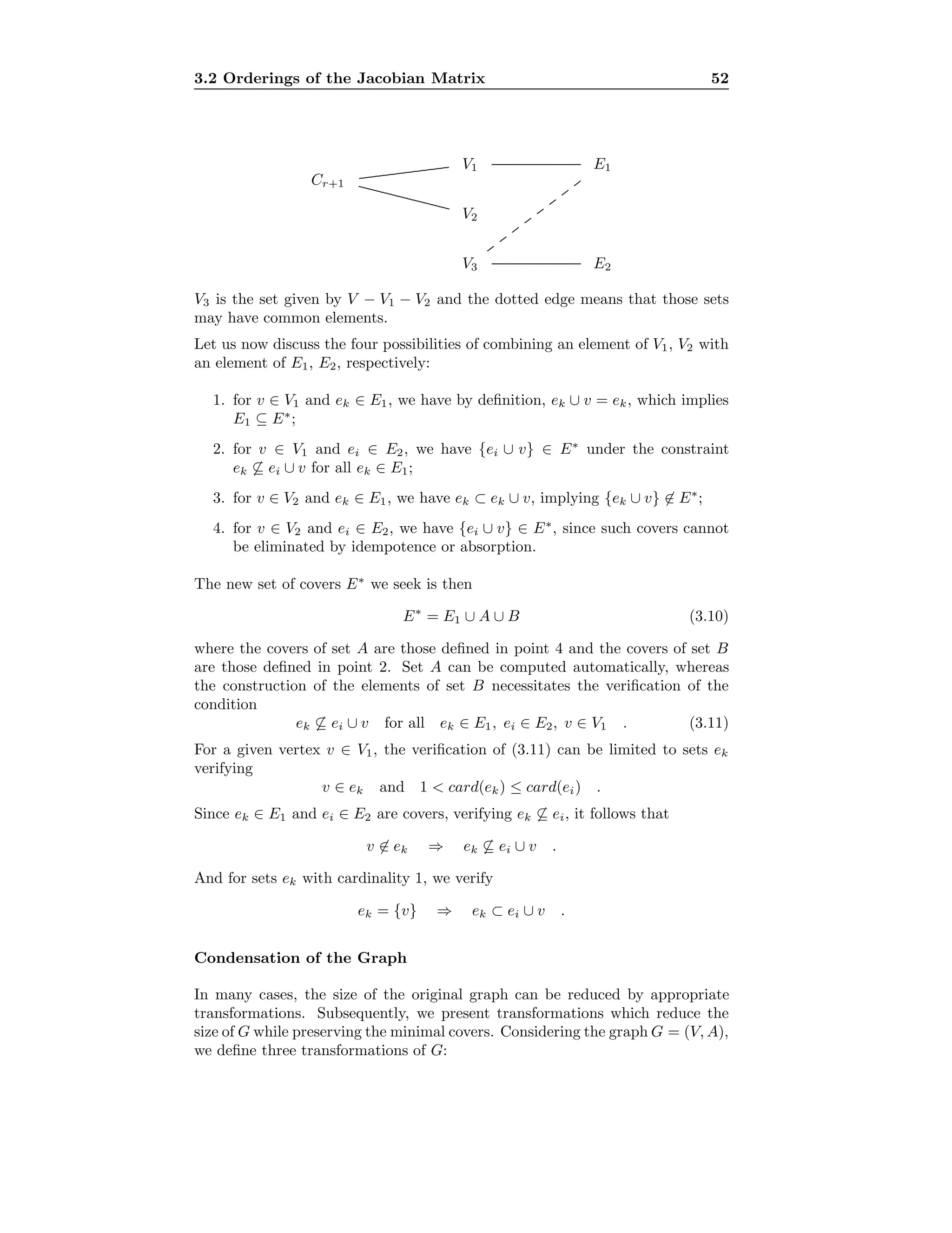 3.2 Orderings of the Jacobian Matrix 52
Cr+1
V1
V2
V3
E1
E2
.................................................................................................................................................
......................................................................................................................................................
...............................................................................................................................................
...............................................................................................................................................
.............
.............
.............
.............
.............
.............
.............
.............
V3 is the set given by V − V1 − V2 and the dotted edge means that those sets
may have common elements.
Let us now discuss the four possibilities of combining an element of V1, V2 with
an element of E1, E2, respectively:
1. for v ∈ V1 and ek ∈ E1, we have by deﬁnition, ek ∪ v = ek, which implies
E1 ⊆ E∗
;
2. for v ∈ V1 and ei ∈ E2, we have {ei ∪ v} ∈ E∗
under the constraint
ek ⊆ ei ∪ v for all ek ∈ E1;
3. for v ∈ V2 and ek ∈ E1, we have ek ⊂ ek ∪ v, implying {ek ∪ v} ∈ E∗
;
4. for v ∈ V2 and ei ∈ E2, we have {ei ∪ v} ∈ E∗
, since such covers cannot
be eliminated by idempotence or absorption.
The new set of covers E∗
we seek is then
E∗
= E1 ∪ A ∪ B (3.10)
where the covers of set A are those deﬁned in point 4 and the covers of set B
are those deﬁned in point 2. Set A can be computed automatically, whereas
the construction of the elements of set B necessitates the veriﬁcation of the
condition
ek ⊆ ei ∪ v for all ek ∈ E1, ei ∈ E2, v ∈ V1 . (3.11)
For a given vertex v ∈ V1, the veriﬁcation of (3.11) can be limited to sets ek
verifying
v ∈ ek and 1 < card(ek) ≤ card(ei) .
Since ek ∈ E1 and ei ∈ E2 are covers, verifying ek ⊆ ei, it follows that
v ∈ ek ⇒ ek ⊆ ei ∪ v .
And for sets ek with cardinality 1, we verify
ek = {v} ⇒ ek ⊂ ei ∪ v .
Condensation of the Graph
In many cases, the size of the original graph can be reduced by appropriate
transformations. Subsequently, we present transformations which reduce the
size of G while preserving the minimal covers. Considering the graph G = (V, A),
we deﬁne three transformations of G:
 