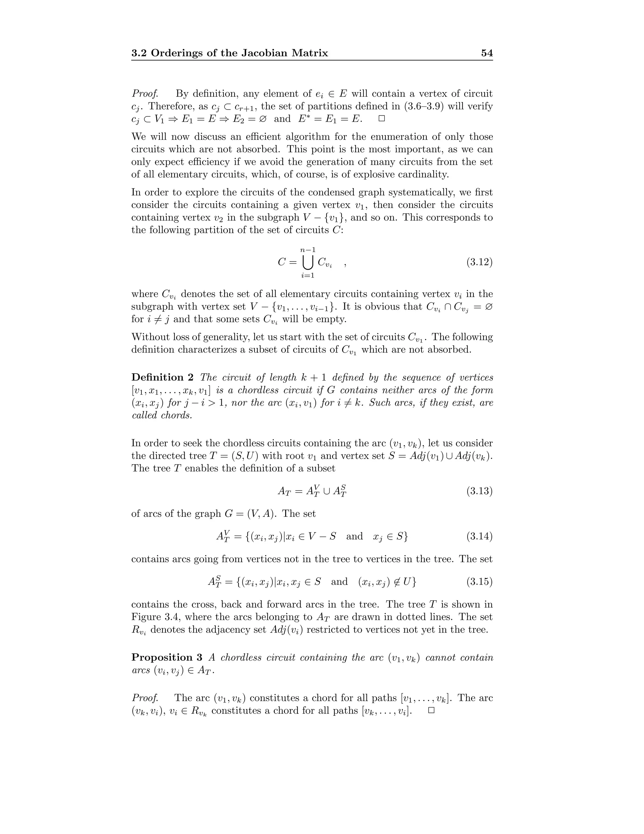 3.2 Orderings of the Jacobian Matrix 54
Proof. By deﬁnition, any element of ei ∈ E will contain a vertex of circuit
cj. Therefore, as cj ⊂ cr+1, the set of partitions deﬁned in (3.6–3.9) will verify
cj ⊂ V1 ⇒ E1 = E ⇒ E2 = ∅ and E∗
= E1 = E. 2
We will now discuss an eﬃcient algorithm for the enumeration of only those
circuits which are not absorbed. This point is the most important, as we can
only expect eﬃciency if we avoid the generation of many circuits from the set
of all elementary circuits, which, of course, is of explosive cardinality.
In order to explore the circuits of the condensed graph systematically, we ﬁrst
consider the circuits containing a given vertex v1, then consider the circuits
containing vertex v2 in the subgraph V − {v1}, and so on. This corresponds to
the following partition of the set of circuits C:
C =
n−1
i=1
Cvi , (3.12)
where Cvi denotes the set of all elementary circuits containing vertex vi in the
subgraph with vertex set V − {v1, . . . , vi−1}. It is obvious that Cvi ∩ Cvj = ∅
for i = j and that some sets Cvi will be empty.
Without loss of generality, let us start with the set of circuits Cv1 . The following
deﬁnition characterizes a subset of circuits of Cv1 which are not absorbed.
Deﬁnition 2 The circuit of length k + 1 deﬁned by the sequence of vertices
[v1, x1, . . . , xk, v1] is a chordless circuit if G contains neither arcs of the form
(xi, xj) for j − i > 1, nor the arc (xi, v1) for i = k. Such arcs, if they exist, are
called chords.
In order to seek the chordless circuits containing the arc (v1, vk), let us consider
the directed tree T = (S, U) with root v1 and vertex set S = Adj(v1) ∪ Adj(vk).
The tree T enables the deﬁnition of a subset
AT = AV
T ∪ AS
T (3.13)
of arcs of the graph G = (V, A). The set
AV
T = {(xi, xj)|xi ∈ V − S and xj ∈ S} (3.14)
contains arcs going from vertices not in the tree to vertices in the tree. The set
AS
T = {(xi, xj)|xi, xj ∈ S and (xi, xj) ∈ U} (3.15)
contains the cross, back and forward arcs in the tree. The tree T is shown in
Figure 3.4, where the arcs belonging to AT are drawn in dotted lines. The set
Rvi denotes the adjacency set Adj(vi) restricted to vertices not yet in the tree.
Proposition 3 A chordless circuit containing the arc (v1, vk) cannot contain
arcs (vi, vj) ∈ AT .
Proof. The arc (v1, vk) constitutes a chord for all paths [v1, . . . , vk]. The arc
(vk, vi), vi ∈ Rvk
constitutes a chord for all paths [vk, . . . , vi]. 2
 