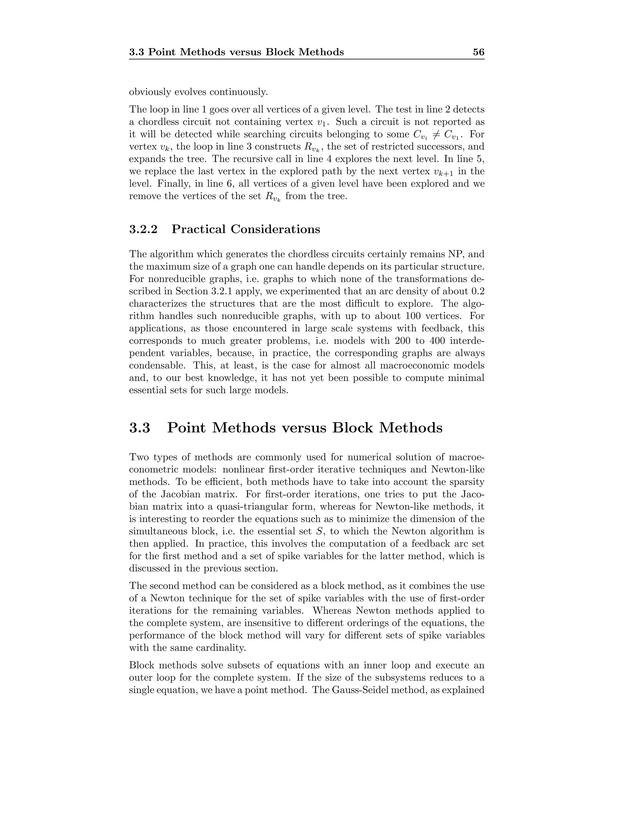 3.3 Point Methods versus Block Methods 56
obviously evolves continuously.
The loop in line 1 goes over all vertices of a given level. The test in line 2 detects
a chordless circuit not containing vertex v1. Such a circuit is not reported as
it will be detected while searching circuits belonging to some Cvi = Cv1 . For
vertex vk, the loop in line 3 constructs Rvk
, the set of restricted successors, and
expands the tree. The recursive call in line 4 explores the next level. In line 5,
we replace the last vertex in the explored path by the next vertex vk+1 in the
level. Finally, in line 6, all vertices of a given level have been explored and we
remove the vertices of the set Rvk
from the tree.
3.2.2 Practical Considerations
The algorithm which generates the chordless circuits certainly remains NP, and
the maximum size of a graph one can handle depends on its particular structure.
For nonreducible graphs, i.e. graphs to which none of the transformations de-
scribed in Section 3.2.1 apply, we experimented that an arc density of about 0.2
characterizes the structures that are the most diﬃcult to explore. The algo-
rithm handles such nonreducible graphs, with up to about 100 vertices. For
applications, as those encountered in large scale systems with feedback, this
corresponds to much greater problems, i.e. models with 200 to 400 interde-
pendent variables, because, in practice, the corresponding graphs are always
condensable. This, at least, is the case for almost all macroeconomic models
and, to our best knowledge, it has not yet been possible to compute minimal
essential sets for such large models.
3.3 Point Methods versus Block Methods
Two types of methods are commonly used for numerical solution of macroe-
conometric models: nonlinear ﬁrst-order iterative techniques and Newton-like
methods. To be eﬃcient, both methods have to take into account the sparsity
of the Jacobian matrix. For ﬁrst-order iterations, one tries to put the Jaco-
bian matrix into a quasi-triangular form, whereas for Newton-like methods, it
is interesting to reorder the equations such as to minimize the dimension of the
simultaneous block, i.e. the essential set S, to which the Newton algorithm is
then applied. In practice, this involves the computation of a feedback arc set
for the ﬁrst method and a set of spike variables for the latter method, which is
discussed in the previous section.
The second method can be considered as a block method, as it combines the use
of a Newton technique for the set of spike variables with the use of ﬁrst-order
iterations for the remaining variables. Whereas Newton methods applied to
the complete system, are insensitive to diﬀerent orderings of the equations, the
performance of the block method will vary for diﬀerent sets of spike variables
with the same cardinality.
Block methods solve subsets of equations with an inner loop and execute an
outer loop for the complete system. If the size of the subsystems reduces to a
single equation, we have a point method. The Gauss-Seidel method, as explained
 