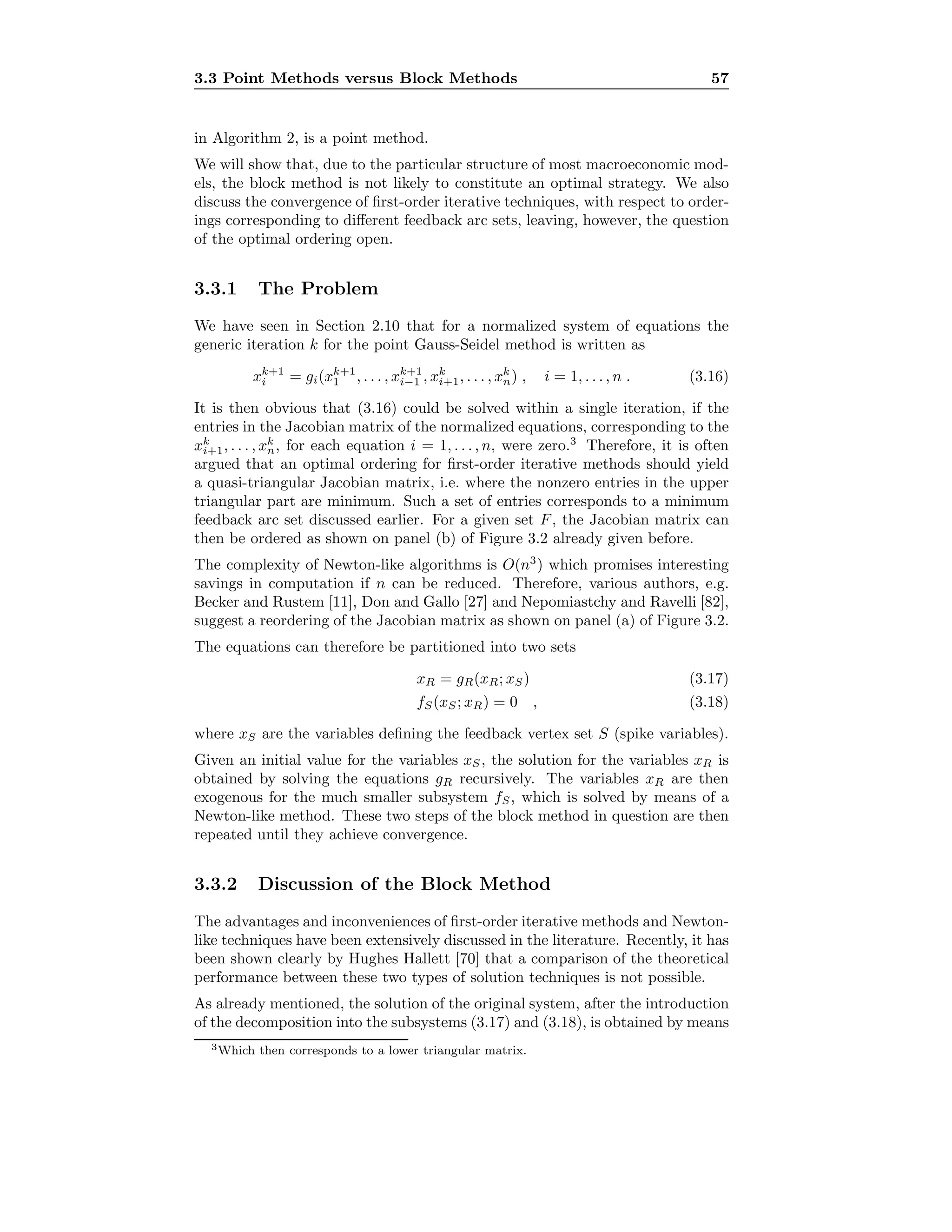 3.3 Point Methods versus Block Methods 57
in Algorithm 2, is a point method.
We will show that, due to the particular structure of most macroeconomic mod-
els, the block method is not likely to constitute an optimal strategy. We also
discuss the convergence of ﬁrst-order iterative techniques, with respect to order-
ings corresponding to diﬀerent feedback arc sets, leaving, however, the question
of the optimal ordering open.
3.3.1 The Problem
We have seen in Section 2.10 that for a normalized system of equations the
generic iteration k for the point Gauss-Seidel method is written as
xk+1
i = gi(xk+1
1 , . . . , xk+1
i−1 , xk
i+1, . . . , xk
n) , i = 1, . . . , n . (3.16)
It is then obvious that (3.16) could be solved within a single iteration, if the
entries in the Jacobian matrix of the normalized equations, corresponding to the
xk
i+1, . . . , xk
n, for each equation i = 1, . . . , n, were zero.3
Therefore, it is often
argued that an optimal ordering for ﬁrst-order iterative methods should yield
a quasi-triangular Jacobian matrix, i.e. where the nonzero entries in the upper
triangular part are minimum. Such a set of entries corresponds to a minimum
feedback arc set discussed earlier. For a given set F, the Jacobian matrix can
then be ordered as shown on panel (b) of Figure 3.2 already given before.
The complexity of Newton-like algorithms is O(n3
) which promises interesting
savings in computation if n can be reduced. Therefore, various authors, e.g.
Becker and Rustem [11], Don and Gallo [27] and Nepomiastchy and Ravelli [82],
suggest a reordering of the Jacobian matrix as shown on panel (a) of Figure 3.2.
The equations can therefore be partitioned into two sets
xR = gR(xR; xS) (3.17)
fS(xS; xR) = 0 , (3.18)
where xS are the variables deﬁning the feedback vertex set S (spike variables).
Given an initial value for the variables xS, the solution for the variables xR is
obtained by solving the equations gR recursively. The variables xR are then
exogenous for the much smaller subsystem fS, which is solved by means of a
Newton-like method. These two steps of the block method in question are then
repeated until they achieve convergence.
3.3.2 Discussion of the Block Method
The advantages and inconveniences of ﬁrst-order iterative methods and Newton-
like techniques have been extensively discussed in the literature. Recently, it has
been shown clearly by Hughes Hallett [70] that a comparison of the theoretical
performance between these two types of solution techniques is not possible.
As already mentioned, the solution of the original system, after the introduction
of the decomposition into the subsystems (3.17) and (3.18), is obtained by means
3Which then corresponds to a lower triangular matrix.
 