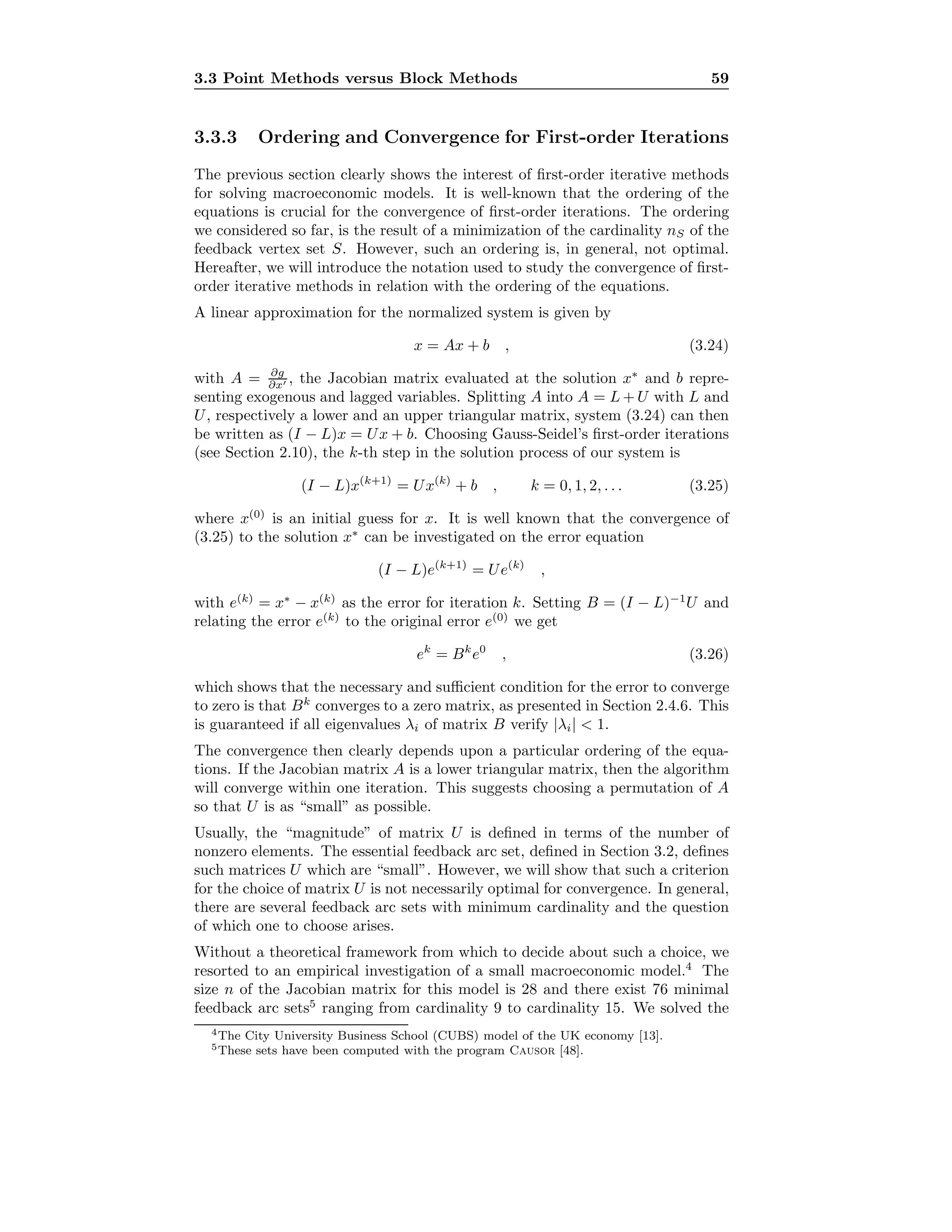 3.3 Point Methods versus Block Methods 59
3.3.3 Ordering and Convergence for First-order Iterations
The previous section clearly shows the interest of ﬁrst-order iterative methods
for solving macroeconomic models. It is well-known that the ordering of the
equations is crucial for the convergence of ﬁrst-order iterations. The ordering
we considered so far, is the result of a minimization of the cardinality nS of the
feedback vertex set S. However, such an ordering is, in general, not optimal.
Hereafter, we will introduce the notation used to study the convergence of ﬁrst-
order iterative methods in relation with the ordering of the equations.
A linear approximation for the normalized system is given by
x = Ax + b , (3.24)
with A = ∂g
∂x , the Jacobian matrix evaluated at the solution x∗
and b repre-
senting exogenous and lagged variables. Splitting A into A = L + U with L and
U, respectively a lower and an upper triangular matrix, system (3.24) can then
be written as (I − L)x = Ux + b. Choosing Gauss-Seidel’s ﬁrst-order iterations
(see Section 2.10), the k-th step in the solution process of our system is
(I − L)x(k+1)
= Ux(k)
+ b , k = 0, 1, 2, . . . (3.25)
where x(0)
is an initial guess for x. It is well known that the convergence of
(3.25) to the solution x∗
can be investigated on the error equation
(I − L)e(k+1)
= Ue(k)
,
with e(k)
= x∗
− x(k)
as the error for iteration k. Setting B = (I − L)−1
U and
relating the error e(k)
to the original error e(0)
we get
ek
= Bk
e0
, (3.26)
which shows that the necessary and suﬃcient condition for the error to converge
to zero is that Bk
converges to a zero matrix, as presented in Section 2.4.6. This
is guaranteed if all eigenvalues λi of matrix B verify |λi| < 1.
The convergence then clearly depends upon a particular ordering of the equa-
tions. If the Jacobian matrix A is a lower triangular matrix, then the algorithm
will converge within one iteration. This suggests choosing a permutation of A
so that U is as “small” as possible.
Usually, the “magnitude” of matrix U is deﬁned in terms of the number of
nonzero elements. The essential feedback arc set, deﬁned in Section 3.2, deﬁnes
such matrices U which are “small”. However, we will show that such a criterion
for the choice of matrix U is not necessarily optimal for convergence. In general,
there are several feedback arc sets with minimum cardinality and the question
of which one to choose arises.
Without a theoretical framework from which to decide about such a choice, we
resorted to an empirical investigation of a small macroeconomic model.4
The
size n of the Jacobian matrix for this model is 28 and there exist 76 minimal
feedback arc sets5
ranging from cardinality 9 to cardinality 15. We solved the
4The City University Business School (CUBS) model of the UK economy [13].
5These sets have been computed with the program Causor [48].
 