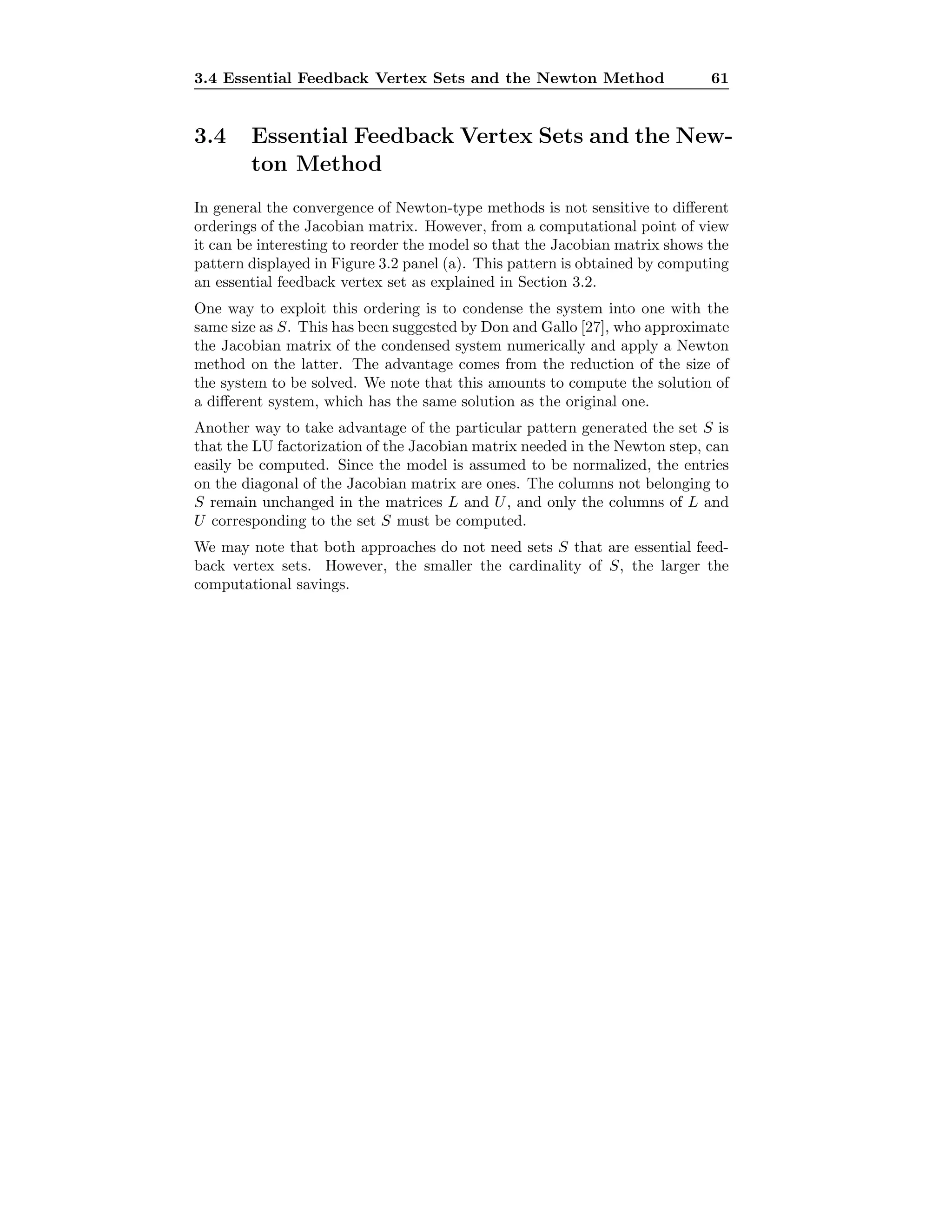 3.4 Essential Feedback Vertex Sets and the Newton Method 61
3.4 Essential Feedback Vertex Sets and the New-
ton Method
In general the convergence of Newton-type methods is not sensitive to diﬀerent
orderings of the Jacobian matrix. However, from a computational point of view
it can be interesting to reorder the model so that the Jacobian matrix shows the
pattern displayed in Figure 3.2 panel (a). This pattern is obtained by computing
an essential feedback vertex set as explained in Section 3.2.
One way to exploit this ordering is to condense the system into one with the
same size as S. This has been suggested by Don and Gallo [27], who approximate
the Jacobian matrix of the condensed system numerically and apply a Newton
method on the latter. The advantage comes from the reduction of the size of
the system to be solved. We note that this amounts to compute the solution of
a diﬀerent system, which has the same solution as the original one.
Another way to take advantage of the particular pattern generated the set S is
that the LU factorization of the Jacobian matrix needed in the Newton step, can
easily be computed. Since the model is assumed to be normalized, the entries
on the diagonal of the Jacobian matrix are ones. The columns not belonging to
S remain unchanged in the matrices L and U, and only the columns of L and
U corresponding to the set S must be computed.
We may note that both approaches do not need sets S that are essential feed-
back vertex sets. However, the smaller the cardinality of S, the larger the
computational savings.
 
