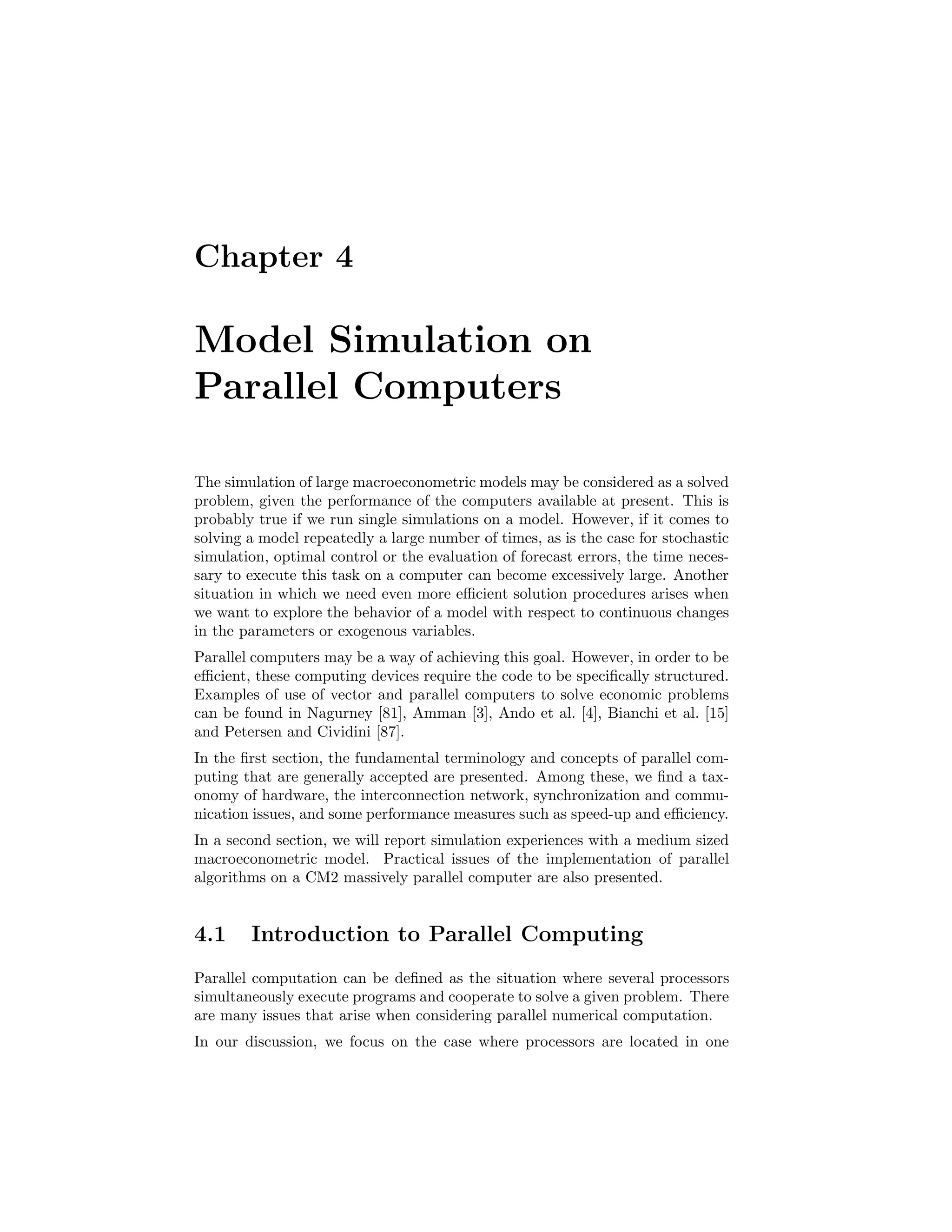 Chapter 4
Model Simulation on
Parallel Computers
The simulation of large macroeconometric models may be considered as a solved
problem, given the performance of the computers available at present. This is
probably true if we run single simulations on a model. However, if it comes to
solving a model repeatedly a large number of times, as is the case for stochastic
simulation, optimal control or the evaluation of forecast errors, the time neces-
sary to execute this task on a computer can become excessively large. Another
situation in which we need even more eﬃcient solution procedures arises when
we want to explore the behavior of a model with respect to continuous changes
in the parameters or exogenous variables.
Parallel computers may be a way of achieving this goal. However, in order to be
eﬃcient, these computing devices require the code to be speciﬁcally structured.
Examples of use of vector and parallel computers to solve economic problems
can be found in Nagurney [81], Amman [3], Ando et al. [4], Bianchi et al. [15]
and Petersen and Cividini [87].
In the ﬁrst section, the fundamental terminology and concepts of parallel com-
puting that are generally accepted are presented. Among these, we ﬁnd a tax-
onomy of hardware, the interconnection network, synchronization and commu-
nication issues, and some performance measures such as speed-up and eﬃciency.
In a second section, we will report simulation experiences with a medium sized
macroeconometric model. Practical issues of the implementation of parallel
algorithms on a CM2 massively parallel computer are also presented.
4.1 Introduction to Parallel Computing
Parallel computation can be deﬁned as the situation where several processors
simultaneously execute programs and cooperate to solve a given problem. There
are many issues that arise when considering parallel numerical computation.
In our discussion, we focus on the case where processors are located in one
 
