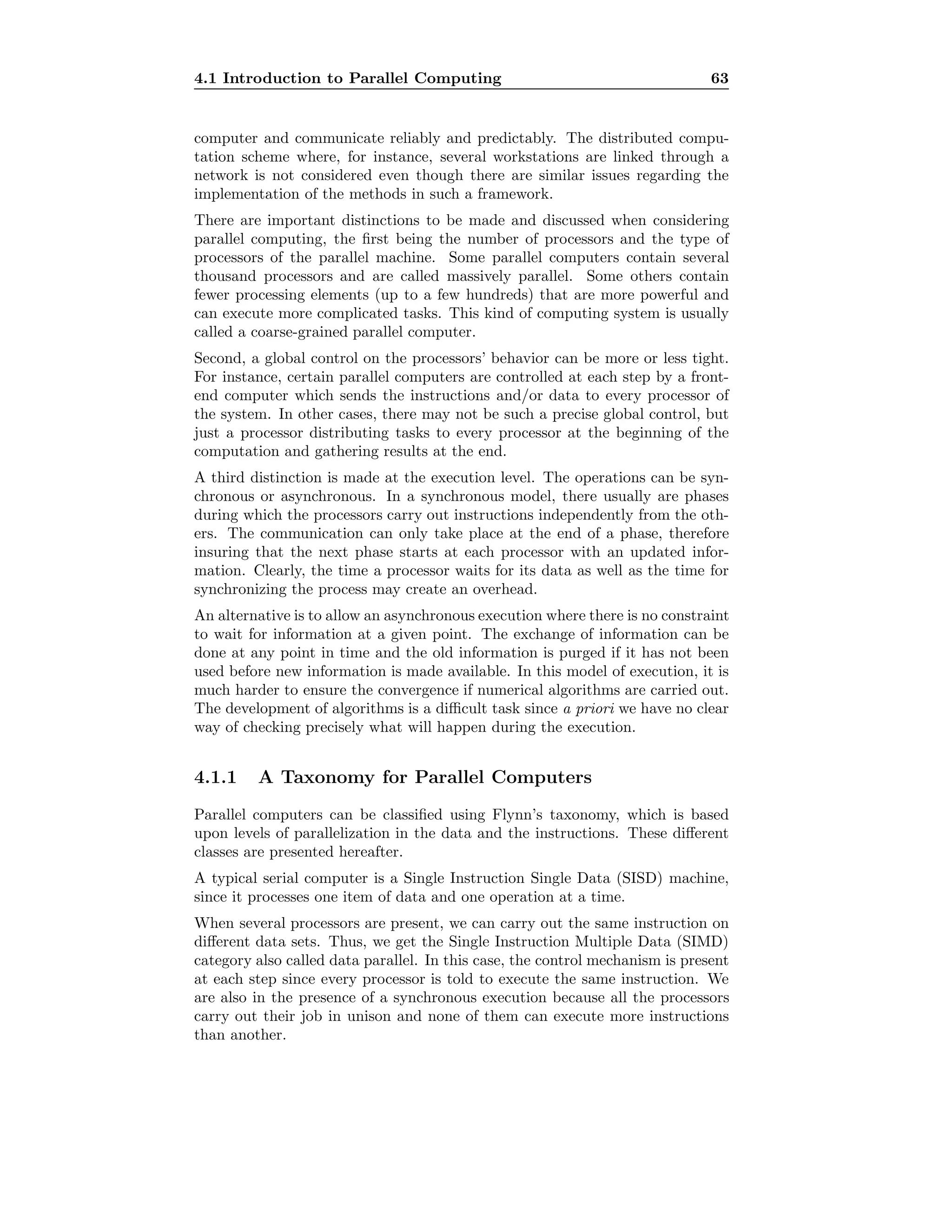 4.1 Introduction to Parallel Computing 63
computer and communicate reliably and predictably. The distributed compu-
tation scheme where, for instance, several workstations are linked through a
network is not considered even though there are similar issues regarding the
implementation of the methods in such a framework.
There are important distinctions to be made and discussed when considering
parallel computing, the ﬁrst being the number of processors and the type of
processors of the parallel machine. Some parallel computers contain several
thousand processors and are called massively parallel. Some others contain
fewer processing elements (up to a few hundreds) that are more powerful and
can execute more complicated tasks. This kind of computing system is usually
called a coarse-grained parallel computer.
Second, a global control on the processors’ behavior can be more or less tight.
For instance, certain parallel computers are controlled at each step by a front-
end computer which sends the instructions and/or data to every processor of
the system. In other cases, there may not be such a precise global control, but
just a processor distributing tasks to every processor at the beginning of the
computation and gathering results at the end.
A third distinction is made at the execution level. The operations can be syn-
chronous or asynchronous. In a synchronous model, there usually are phases
during which the processors carry out instructions independently from the oth-
ers. The communication can only take place at the end of a phase, therefore
insuring that the next phase starts at each processor with an updated infor-
mation. Clearly, the time a processor waits for its data as well as the time for
synchronizing the process may create an overhead.
An alternative is to allow an asynchronous execution where there is no constraint
to wait for information at a given point. The exchange of information can be
done at any point in time and the old information is purged if it has not been
used before new information is made available. In this model of execution, it is
much harder to ensure the convergence if numerical algorithms are carried out.
The development of algorithms is a diﬃcult task since a priori we have no clear
way of checking precisely what will happen during the execution.
4.1.1 A Taxonomy for Parallel Computers
Parallel computers can be classiﬁed using Flynn’s taxonomy, which is based
upon levels of parallelization in the data and the instructions. These diﬀerent
classes are presented hereafter.
A typical serial computer is a Single Instruction Single Data (SISD) machine,
since it processes one item of data and one operation at a time.
When several processors are present, we can carry out the same instruction on
diﬀerent data sets. Thus, we get the Single Instruction Multiple Data (SIMD)
category also called data parallel. In this case, the control mechanism is present
at each step since every processor is told to execute the same instruction. We
are also in the presence of a synchronous execution because all the processors
carry out their job in unison and none of them can execute more instructions
than another.
 
