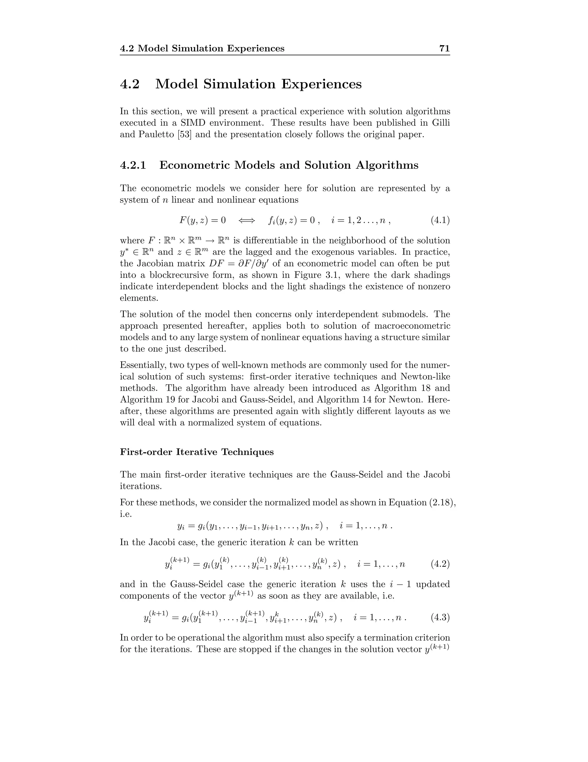 4.2 Model Simulation Experiences 71
4.2 Model Simulation Experiences
In this section, we will present a practical experience with solution algorithms
executed in a SIMD environment. These results have been published in Gilli
and Pauletto [53] and the presentation closely follows the original paper.
4.2.1 Econometric Models and Solution Algorithms
The econometric models we consider here for solution are represented by a
system of n linear and nonlinear equations
F(y, z) = 0 ⇐⇒ fi(y, z) = 0 , i = 1, 2 . . ., n , (4.1)
where F : Rn
× Rm
→ Rn
is diﬀerentiable in the neighborhood of the solution
y∗
∈ Rn
and z ∈ Rm
are the lagged and the exogenous variables. In practice,
the Jacobian matrix DF = ∂F/∂y of an econometric model can often be put
into a blockrecursive form, as shown in Figure 3.1, where the dark shadings
indicate interdependent blocks and the light shadings the existence of nonzero
elements.
The solution of the model then concerns only interdependent submodels. The
approach presented hereafter, applies both to solution of macroeconometric
models and to any large system of nonlinear equations having a structure similar
to the one just described.
Essentially, two types of well-known methods are commonly used for the numer-
ical solution of such systems: ﬁrst-order iterative techniques and Newton-like
methods. The algorithm have already been introduced as Algorithm 18 and
Algorithm 19 for Jacobi and Gauss-Seidel, and Algorithm 14 for Newton. Here-
after, these algorithms are presented again with slightly diﬀerent layouts as we
will deal with a normalized system of equations.
First-order Iterative Techniques
The main ﬁrst-order iterative techniques are the Gauss-Seidel and the Jacobi
iterations.
For these methods, we consider the normalized model as shown in Equation (2.18),
i.e.
yi = gi(y1, . . . , yi−1, yi+1, . . . , yn, z) , i = 1, . . . , n .
In the Jacobi case, the generic iteration k can be written
y
(k+1)
i = gi(y
(k)
1 , . . . , y
(k)
i−1, y
(k)
i+1, . . . , y(k)
n , z) , i = 1, . . . , n (4.2)
and in the Gauss-Seidel case the generic iteration k uses the i − 1 updated
components of the vector y(k+1)
as soon as they are available, i.e.
y
(k+1)
i = gi(y
(k+1)
1 , . . . , y
(k+1)
i−1 , yk
i+1, . . . , y(k)
n , z) , i = 1, . . . , n . (4.3)
In order to be operational the algorithm must also specify a termination criterion
for the iterations. These are stopped if the changes in the solution vector y(k+1)
 