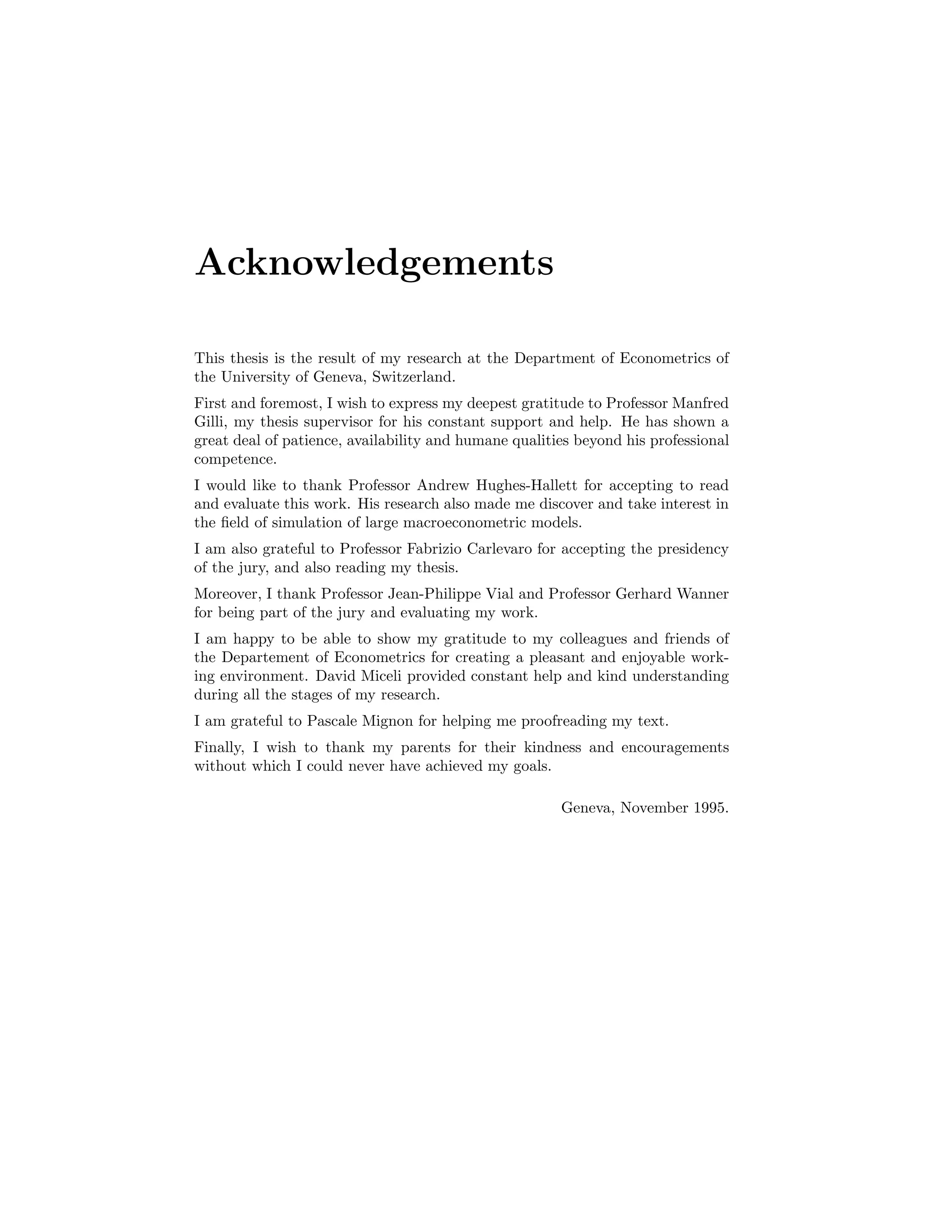 Acknowledgements
This thesis is the result of my research at the Department of Econometrics of
the University of Geneva, Switzerland.
First and foremost, I wish to express my deepest gratitude to Professor Manfred
Gilli, my thesis supervisor for his constant support and help. He has shown a
great deal of patience, availability and humane qualities beyond his professional
competence.
I would like to thank Professor Andrew Hughes-Hallett for accepting to read
and evaluate this work. His research also made me discover and take interest in
the ﬁeld of simulation of large macroeconometric models.
I am also grateful to Professor Fabrizio Carlevaro for accepting the presidency
of the jury, and also reading my thesis.
Moreover, I thank Professor Jean-Philippe Vial and Professor Gerhard Wanner
for being part of the jury and evaluating my work.
I am happy to be able to show my gratitude to my colleagues and friends of
the Departement of Econometrics for creating a pleasant and enjoyable work-
ing environment. David Miceli provided constant help and kind understanding
during all the stages of my research.
I am grateful to Pascale Mignon for helping me proofreading my text.
Finally, I wish to thank my parents for their kindness and encouragements
without which I could never have achieved my goals.
Geneva, November 1995.
 