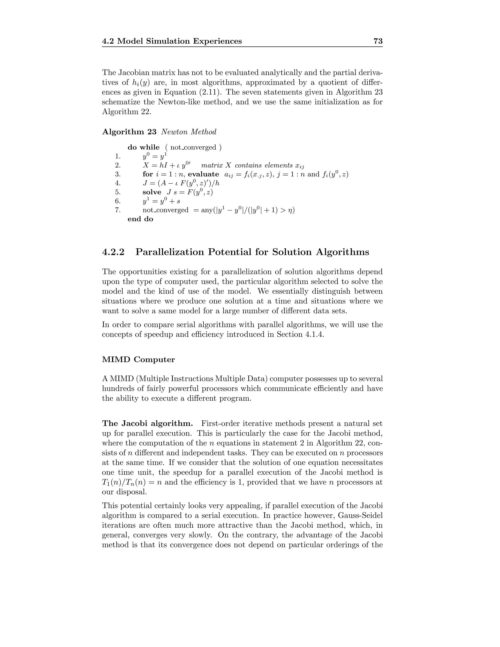 4.2 Model Simulation Experiences 73
The Jacobian matrix has not to be evaluated analytically and the partial deriva-
tives of hi(y) are, in most algorithms, approximated by a quotient of diﬀer-
ences as given in Equation (2.11). The seven statements given in Algorithm 23
schematize the Newton-like method, and we use the same initialization as for
Algorithm 22.
Algorithm 23 Newton Method
do while ( not converged )
1. y0
= y1
2. X = hI + ι y0
matrix X contains elements xij
3. for i = 1 : n, evaluate aij = fi(x.j, z), j = 1 : n and fi(y0
, z)
4. J = (A − ι F(y0
, z) )/h
5. solve J s = F(y0
, z)
6. y1
= y0
+ s
7. not converged = any(|y1
− y0
|/(|y0
| + 1)  η)
end do
4.2.2 Parallelization Potential for Solution Algorithms
The opportunities existing for a parallelization of solution algorithms depend
upon the type of computer used, the particular algorithm selected to solve the
model and the kind of use of the model. We essentially distinguish between
situations where we produce one solution at a time and situations where we
want to solve a same model for a large number of diﬀerent data sets.
In order to compare serial algorithms with parallel algorithms, we will use the
concepts of speedup and eﬃciency introduced in Section 4.1.4.
MIMD Computer
A MIMD (Multiple Instructions Multiple Data) computer possesses up to several
hundreds of fairly powerful processors which communicate eﬃciently and have
the ability to execute a diﬀerent program.
The Jacobi algorithm. First-order iterative methods present a natural set
up for parallel execution. This is particularly the case for the Jacobi method,
where the computation of the n equations in statement 2 in Algorithm 22, con-
sists of n diﬀerent and independent tasks. They can be executed on n processors
at the same time. If we consider that the solution of one equation necessitates
one time unit, the speedup for a parallel execution of the Jacobi method is
T1(n)/Tn(n) = n and the eﬃciency is 1, provided that we have n processors at
our disposal.
This potential certainly looks very appealing, if parallel execution of the Jacobi
algorithm is compared to a serial execution. In practice however, Gauss-Seidel
iterations are often much more attractive than the Jacobi method, which, in
general, converges very slowly. On the contrary, the advantage of the Jacobi
method is that its convergence does not depend on particular orderings of the
 