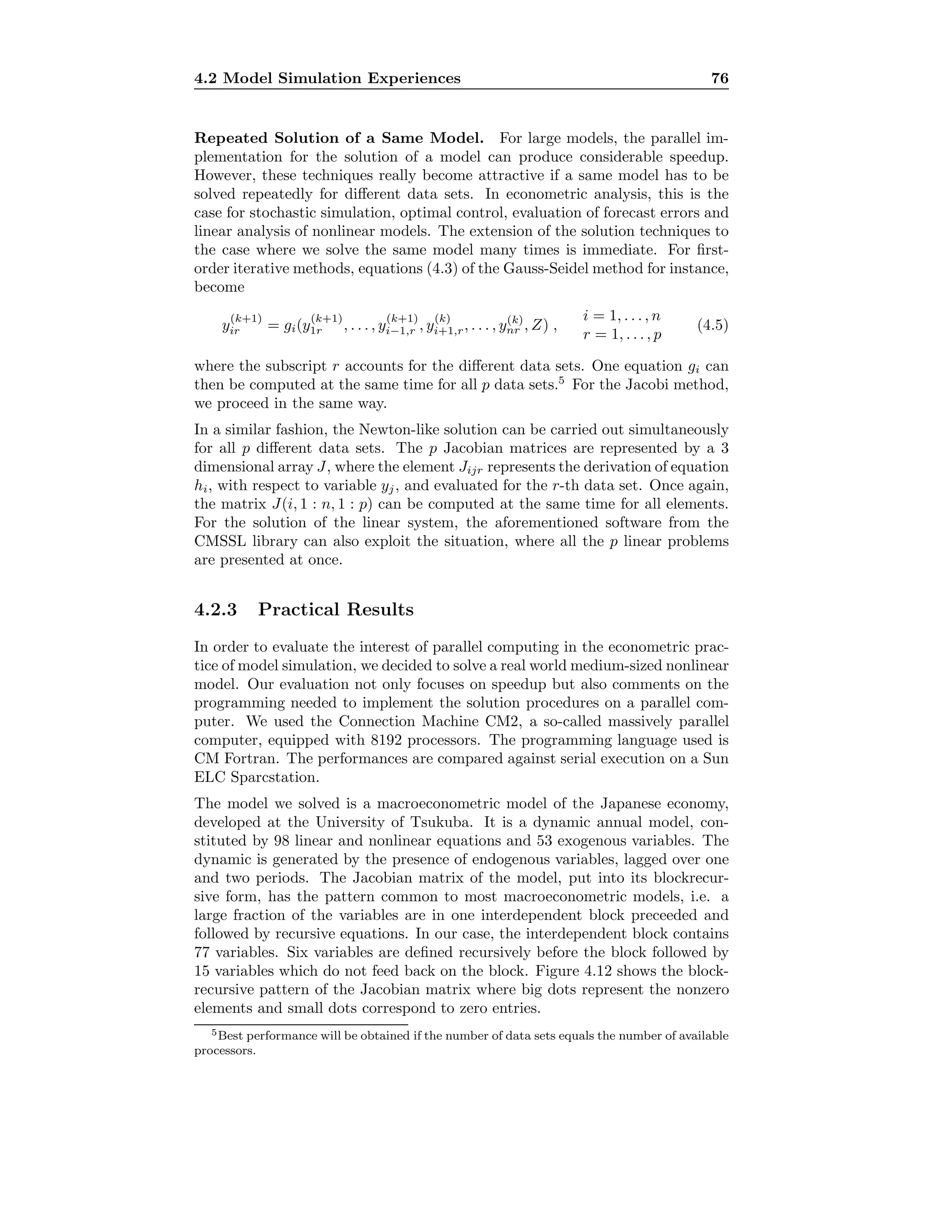 4.2 Model Simulation Experiences 76
Repeated Solution of a Same Model. For large models, the parallel im-
plementation for the solution of a model can produce considerable speedup.
However, these techniques really become attractive if a same model has to be
solved repeatedly for diﬀerent data sets. In econometric analysis, this is the
case for stochastic simulation, optimal control, evaluation of forecast errors and
linear analysis of nonlinear models. The extension of the solution techniques to
the case where we solve the same model many times is immediate. For ﬁrst-
order iterative methods, equations (4.3) of the Gauss-Seidel method for instance,
become
y
(k+1)
ir = gi(y
(k+1)
1r , . . . , y
(k+1)
i−1,r , y
(k)
i+1,r, . . . , y(k)
nr , Z) ,
i = 1, . . . , n
r = 1, . . . , p
(4.5)
where the subscript r accounts for the diﬀerent data sets. One equation gi can
then be computed at the same time for all p data sets.5
For the Jacobi method,
we proceed in the same way.
In a similar fashion, the Newton-like solution can be carried out simultaneously
for all p diﬀerent data sets. The p Jacobian matrices are represented by a 3
dimensional array J, where the element Jijr represents the derivation of equation
hi, with respect to variable yj, and evaluated for the r-th data set. Once again,
the matrix J(i, 1 : n, 1 : p) can be computed at the same time for all elements.
For the solution of the linear system, the aforementioned software from the
CMSSL library can also exploit the situation, where all the p linear problems
are presented at once.
4.2.3 Practical Results
In order to evaluate the interest of parallel computing in the econometric prac-
tice of model simulation, we decided to solve a real world medium-sized nonlinear
model. Our evaluation not only focuses on speedup but also comments on the
programming needed to implement the solution procedures on a parallel com-
puter. We used the Connection Machine CM2, a so-called massively parallel
computer, equipped with 8192 processors. The programming language used is
CM Fortran. The performances are compared against serial execution on a Sun
ELC Sparcstation.
The model we solved is a macroeconometric model of the Japanese economy,
developed at the University of Tsukuba. It is a dynamic annual model, con-
stituted by 98 linear and nonlinear equations and 53 exogenous variables. The
dynamic is generated by the presence of endogenous variables, lagged over one
and two periods. The Jacobian matrix of the model, put into its blockrecur-
sive form, has the pattern common to most macroeconometric models, i.e. a
large fraction of the variables are in one interdependent block preceeded and
followed by recursive equations. In our case, the interdependent block contains
77 variables. Six variables are deﬁned recursively before the block followed by
15 variables which do not feed back on the block. Figure 4.12 shows the block-
recursive pattern of the Jacobian matrix where big dots represent the nonzero
elements and small dots correspond to zero entries.
5Best performance will be obtained if the number of data sets equals the number of available
processors.
 