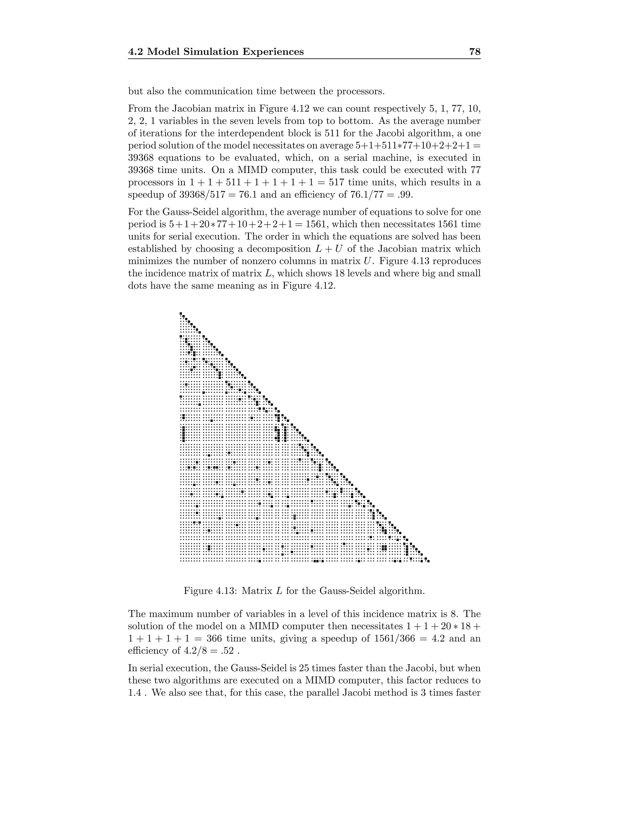 4.2 Model Simulation Experiences 78
but also the communication time between the processors.
From the Jacobian matrix in Figure 4.12 we can count respectively 5, 1, 77, 10,
2, 2, 1 variables in the seven levels from top to bottom. As the average number
of iterations for the interdependent block is 511 for the Jacobi algorithm, a one
period solution of the model necessitates on average 5+1+511∗77+10+2+2+1 =
39368 equations to be evaluated, which, on a serial machine, is executed in
39368 time units. On a MIMD computer, this task could be executed with 77
processors in 1 + 1 + 511 + 1 + 1 + 1 + 1 = 517 time units, which results in a
speedup of 39368/517 = 76.1 and an eﬃciency of 76.1/77 = .99.
For the Gauss-Seidel algorithm, the average number of equations to solve for one
period is 5+1+20∗77+10+2+2+1 = 1561, which then necessitates 1561 time
units for serial execution. The order in which the equations are solved has been
established by choosing a decomposition L + U of the Jacobian matrix which
minimizes the number of nonzero columns in matrix U. Figure 4.13 reproduces
the incidence matrix of matrix L, which shows 18 levels and where big and small
dots have the same meaning as in Figure 4.12.
····································· ········ ·········· ··········· ··········· ··········· · ············· ·············· ·· ········· ······ ·················· ··········· ······ ·········· ········ ···················· ···················· ····················· ························ ········· ·············· ························· ···························· ············· ······· ······ ··························· ························· ···· ······························ ·········· ··················· ································ ································· ···· ································ ······················· ········ ············ ······················ ····································· ··· ······························· ·· ··· ······························· · ···· ································ · ····· ································ · ······ ······························· · ······· ································ · ················································ ············································· ·············································· ···················· ·························· ············· ································· ············································· ··· ·········· ············ ··········· ·············· ···················································· ······ · ···· · ··· ········· ···················· ···················································· ······················································· ··················································· ··· ······························· ················ ······· ················· ················· ····················· ········· ············· ·································· ··························································· ·························· ··························· ···· ········· ········ ················· ····················· ····· ················· ················ ···· ··············· ····· ················································ ·············· ······························· ································ ········· ························· ···· ···················· ···· ··································································· ······· ··························································· ········································ ·························· ················ ············ ··········· ·························· ········ · ··························································· ······················· ··············································· ·········································· ····························· ············· ·································· ······················· ··········································· ····························· ····································································· ····· ·············································································· ·························································· ··················· ··········· ························ ········· ······················· ······ ··········· ·················· ·································· ···· ······ ········································ ······································ ······································ ········································· ·················································································· ································ ················· · ··········· ··········· · ······ ·
Figure 4.13: Matrix L for the Gauss-Seidel algorithm.
The maximum number of variables in a level of this incidence matrix is 8. The
solution of the model on a MIMD computer then necessitates 1 + 1 + 20 ∗ 18 +
1 + 1 + 1 + 1 = 366 time units, giving a speedup of 1561/366 = 4.2 and an
eﬃciency of 4.2/8 = .52 .
In serial execution, the Gauss-Seidel is 25 times faster than the Jacobi, but when
these two algorithms are executed on a MIMD computer, this factor reduces to
1.4 . We also see that, for this case, the parallel Jacobi method is 3 times faster
 
