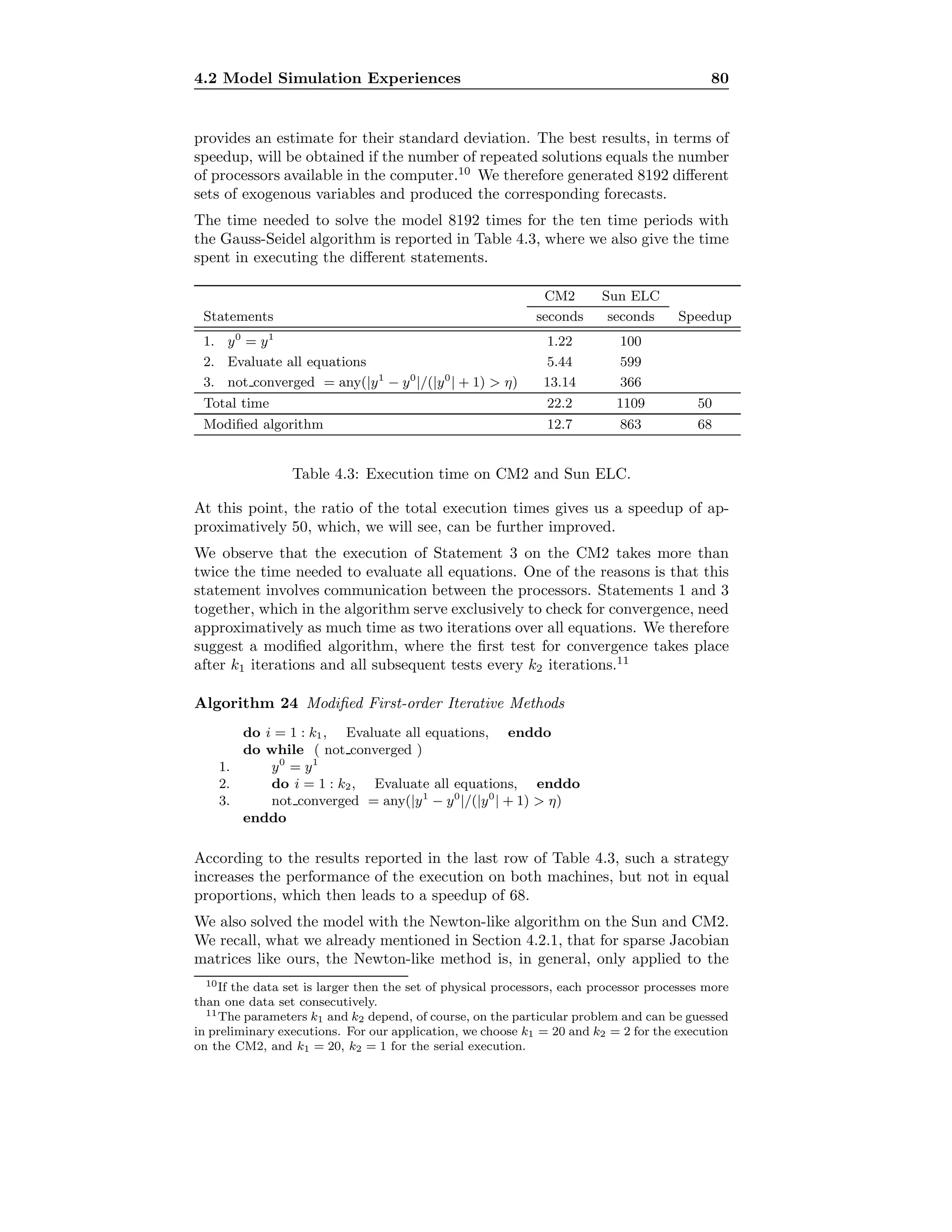 4.2 Model Simulation Experiences 80
provides an estimate for their standard deviation. The best results, in terms of
speedup, will be obtained if the number of repeated solutions equals the number
of processors available in the computer.10
We therefore generated 8192 diﬀerent
sets of exogenous variables and produced the corresponding forecasts.
The time needed to solve the model 8192 times for the ten time periods with
the Gauss-Seidel algorithm is reported in Table 4.3, where we also give the time
spent in executing the diﬀerent statements.
CM2 Sun ELC
Statements seconds seconds Speedup
1. y0
= y1
1.22 100
2. Evaluate all equations 5.44 599
3. not converged = any(|y1
− y0
|/(|y0
| + 1)  η) 13.14 366
Total time 22.2 1109 50
Modiﬁed algorithm 12.7 863 68
Table 4.3: Execution time on CM2 and Sun ELC.
At this point, the ratio of the total execution times gives us a speedup of ap-
proximatively 50, which, we will see, can be further improved.
We observe that the execution of Statement 3 on the CM2 takes more than
twice the time needed to evaluate all equations. One of the reasons is that this
statement involves communication between the processors. Statements 1 and 3
together, which in the algorithm serve exclusively to check for convergence, need
approximatively as much time as two iterations over all equations. We therefore
suggest a modiﬁed algorithm, where the ﬁrst test for convergence takes place
after k1 iterations and all subsequent tests every k2 iterations.11
Algorithm 24 Modiﬁed First-order Iterative Methods
do i = 1 : k1, Evaluate all equations, enddo
do while ( not converged )
1. y0
= y1
2. do i = 1 : k2, Evaluate all equations, enddo
3. not converged = any(|y1
− y0
|/(|y0
| + 1)  η)
enddo
According to the results reported in the last row of Table 4.3, such a strategy
increases the performance of the execution on both machines, but not in equal
proportions, which then leads to a speedup of 68.
We also solved the model with the Newton-like algorithm on the Sun and CM2.
We recall, what we already mentioned in Section 4.2.1, that for sparse Jacobian
matrices like ours, the Newton-like method is, in general, only applied to the
10If the data set is larger then the set of physical processors, each processor processes more
than one data set consecutively.
11The parameters k1 and k2 depend, of course, on the particular problem and can be guessed
in preliminary executions. For our application, we choose k1 = 20 and k2 = 2 for the execution
on the CM2, and k1 = 20, k2 = 1 for the serial execution.
 