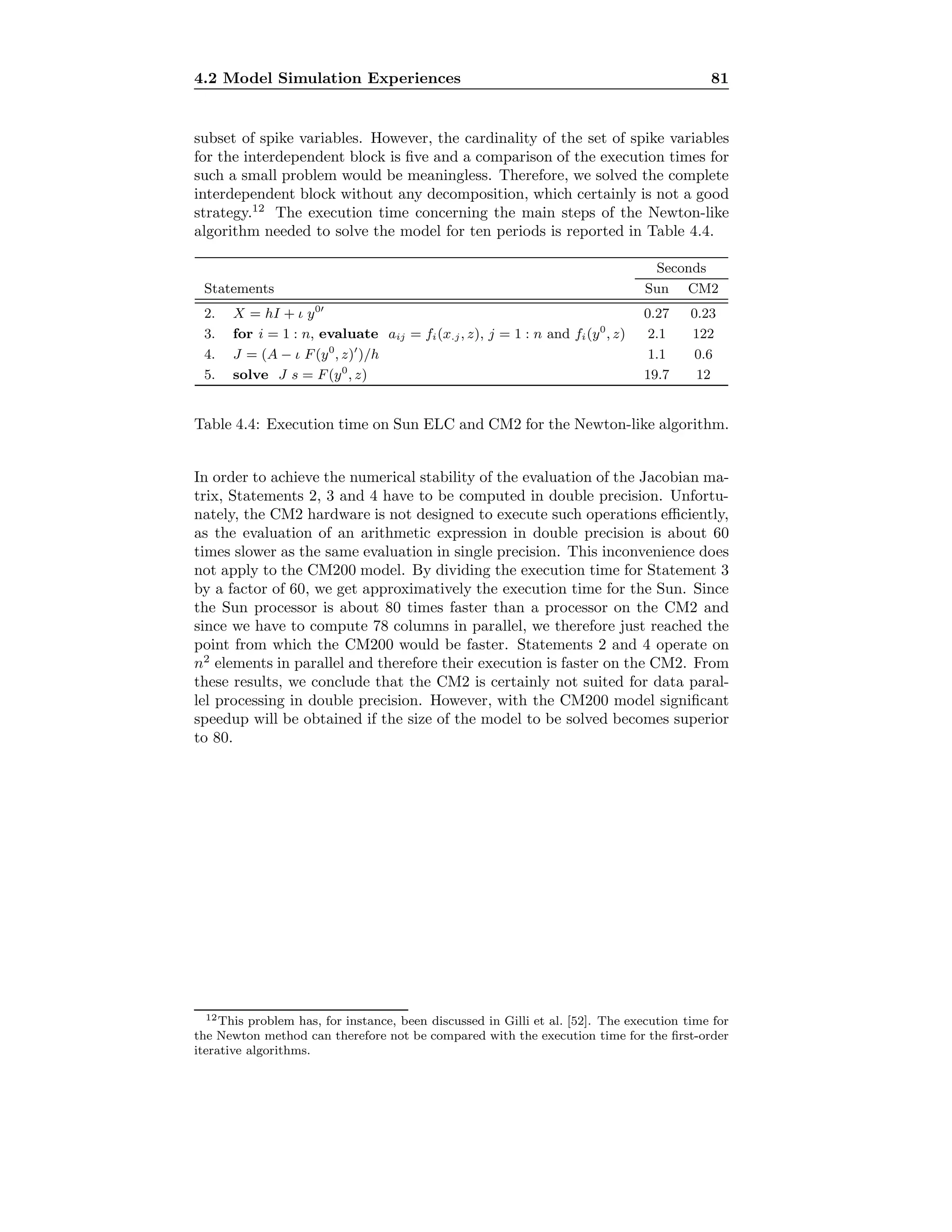 4.2 Model Simulation Experiences 81
subset of spike variables. However, the cardinality of the set of spike variables
for the interdependent block is ﬁve and a comparison of the execution times for
such a small problem would be meaningless. Therefore, we solved the complete
interdependent block without any decomposition, which certainly is not a good
strategy.12
The execution time concerning the main steps of the Newton-like
algorithm needed to solve the model for ten periods is reported in Table 4.4.
Seconds
Statements Sun CM2
2. X = hI + ι y0
0.27 0.23
3. for i = 1 : n, evaluate aij = fi(x.j, z), j = 1 : n and fi(y0
, z) 2.1 122
4. J = (A − ι F(y0
, z) )/h 1.1 0.6
5. solve J s = F(y0
, z) 19.7 12
Table 4.4: Execution time on Sun ELC and CM2 for the Newton-like algorithm.
In order to achieve the numerical stability of the evaluation of the Jacobian ma-
trix, Statements 2, 3 and 4 have to be computed in double precision. Unfortu-
nately, the CM2 hardware is not designed to execute such operations eﬃciently,
as the evaluation of an arithmetic expression in double precision is about 60
times slower as the same evaluation in single precision. This inconvenience does
not apply to the CM200 model. By dividing the execution time for Statement 3
by a factor of 60, we get approximatively the execution time for the Sun. Since
the Sun processor is about 80 times faster than a processor on the CM2 and
since we have to compute 78 columns in parallel, we therefore just reached the
point from which the CM200 would be faster. Statements 2 and 4 operate on
n2
elements in parallel and therefore their execution is faster on the CM2. From
these results, we conclude that the CM2 is certainly not suited for data paral-
lel processing in double precision. However, with the CM200 model signiﬁcant
speedup will be obtained if the size of the model to be solved becomes superior
to 80.
12This problem has, for instance, been discussed in Gilli et al. [52]. The execution time for
the Newton method can therefore not be compared with the execution time for the ﬁrst-order
iterative algorithms.
 