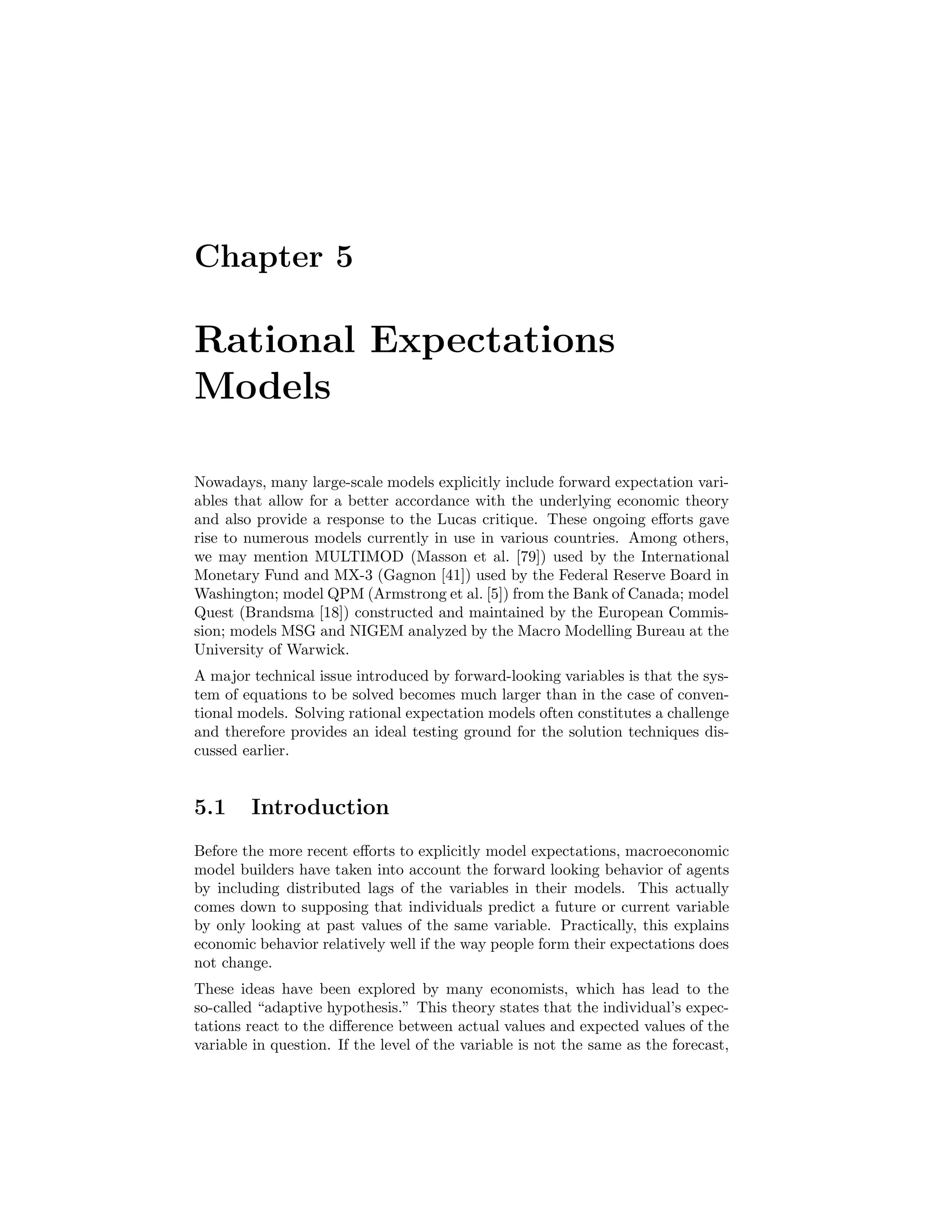 Chapter 5
Rational Expectations
Models
Nowadays, many large-scale models explicitly include forward expectation vari-
ables that allow for a better accordance with the underlying economic theory
and also provide a response to the Lucas critique. These ongoing eﬀorts gave
rise to numerous models currently in use in various countries. Among others,
we may mention MULTIMOD (Masson et al. [79]) used by the International
Monetary Fund and MX-3 (Gagnon [41]) used by the Federal Reserve Board in
Washington; model QPM (Armstrong et al. [5]) from the Bank of Canada; model
Quest (Brandsma [18]) constructed and maintained by the European Commis-
sion; models MSG and NIGEM analyzed by the Macro Modelling Bureau at the
University of Warwick.
A major technical issue introduced by forward-looking variables is that the sys-
tem of equations to be solved becomes much larger than in the case of conven-
tional models. Solving rational expectation models often constitutes a challenge
and therefore provides an ideal testing ground for the solution techniques dis-
cussed earlier.
5.1 Introduction
Before the more recent eﬀorts to explicitly model expectations, macroeconomic
model builders have taken into account the forward looking behavior of agents
by including distributed lags of the variables in their models. This actually
comes down to supposing that individuals predict a future or current variable
by only looking at past values of the same variable. Practically, this explains
economic behavior relatively well if the way people form their expectations does
not change.
These ideas have been explored by many economists, which has lead to the
so-called “adaptive hypothesis.” This theory states that the individual’s expec-
tations react to the diﬀerence between actual values and expected values of the
variable in question. If the level of the variable is not the same as the forecast,
 