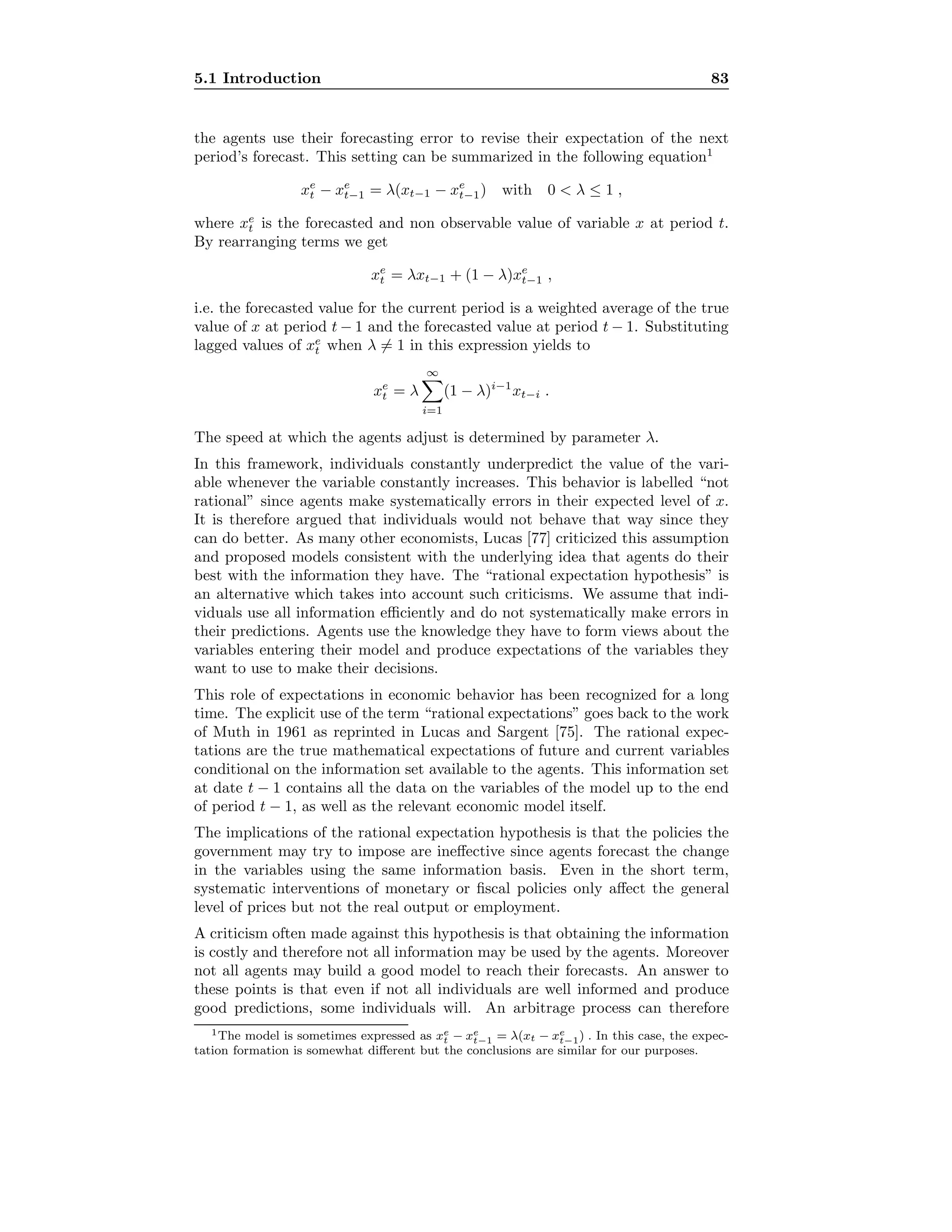5.1 Introduction 83
the agents use their forecasting error to revise their expectation of the next
period’s forecast. This setting can be summarized in the following equation1
xe
t − xe
t−1 = λ(xt−1 − xe
t−1) with 0  λ ≤ 1 ,
where xe
t is the forecasted and non observable value of variable x at period t.
By rearranging terms we get
xe
t = λxt−1 + (1 − λ)xe
t−1 ,
i.e. the forecasted value for the current period is a weighted average of the true
value of x at period t − 1 and the forecasted value at period t − 1. Substituting
lagged values of xe
t when λ = 1 in this expression yields to
xe
t = λ
∞
i=1
(1 − λ)i−1
xt−i .
The speed at which the agents adjust is determined by parameter λ.
In this framework, individuals constantly underpredict the value of the vari-
able whenever the variable constantly increases. This behavior is labelled “not
rational” since agents make systematically errors in their expected level of x.
It is therefore argued that individuals would not behave that way since they
can do better. As many other economists, Lucas [77] criticized this assumption
and proposed models consistent with the underlying idea that agents do their
best with the information they have. The “rational expectation hypothesis” is
an alternative which takes into account such criticisms. We assume that indi-
viduals use all information eﬃciently and do not systematically make errors in
their predictions. Agents use the knowledge they have to form views about the
variables entering their model and produce expectations of the variables they
want to use to make their decisions.
This role of expectations in economic behavior has been recognized for a long
time. The explicit use of the term “rational expectations” goes back to the work
of Muth in 1961 as reprinted in Lucas and Sargent [75]. The rational expec-
tations are the true mathematical expectations of future and current variables
conditional on the information set available to the agents. This information set
at date t − 1 contains all the data on the variables of the model up to the end
of period t − 1, as well as the relevant economic model itself.
The implications of the rational expectation hypothesis is that the policies the
government may try to impose are ineﬀective since agents forecast the change
in the variables using the same information basis. Even in the short term,
systematic interventions of monetary or ﬁscal policies only aﬀect the general
level of prices but not the real output or employment.
A criticism often made against this hypothesis is that obtaining the information
is costly and therefore not all information may be used by the agents. Moreover
not all agents may build a good model to reach their forecasts. An answer to
these points is that even if not all individuals are well informed and produce
good predictions, some individuals will. An arbitrage process can therefore
1The model is sometimes expressed as xe
t − xe
t−1 = λ(xt − xe
t−1) . In this case, the expec-
tation formation is somewhat diﬀerent but the conclusions are similar for our purposes.
 