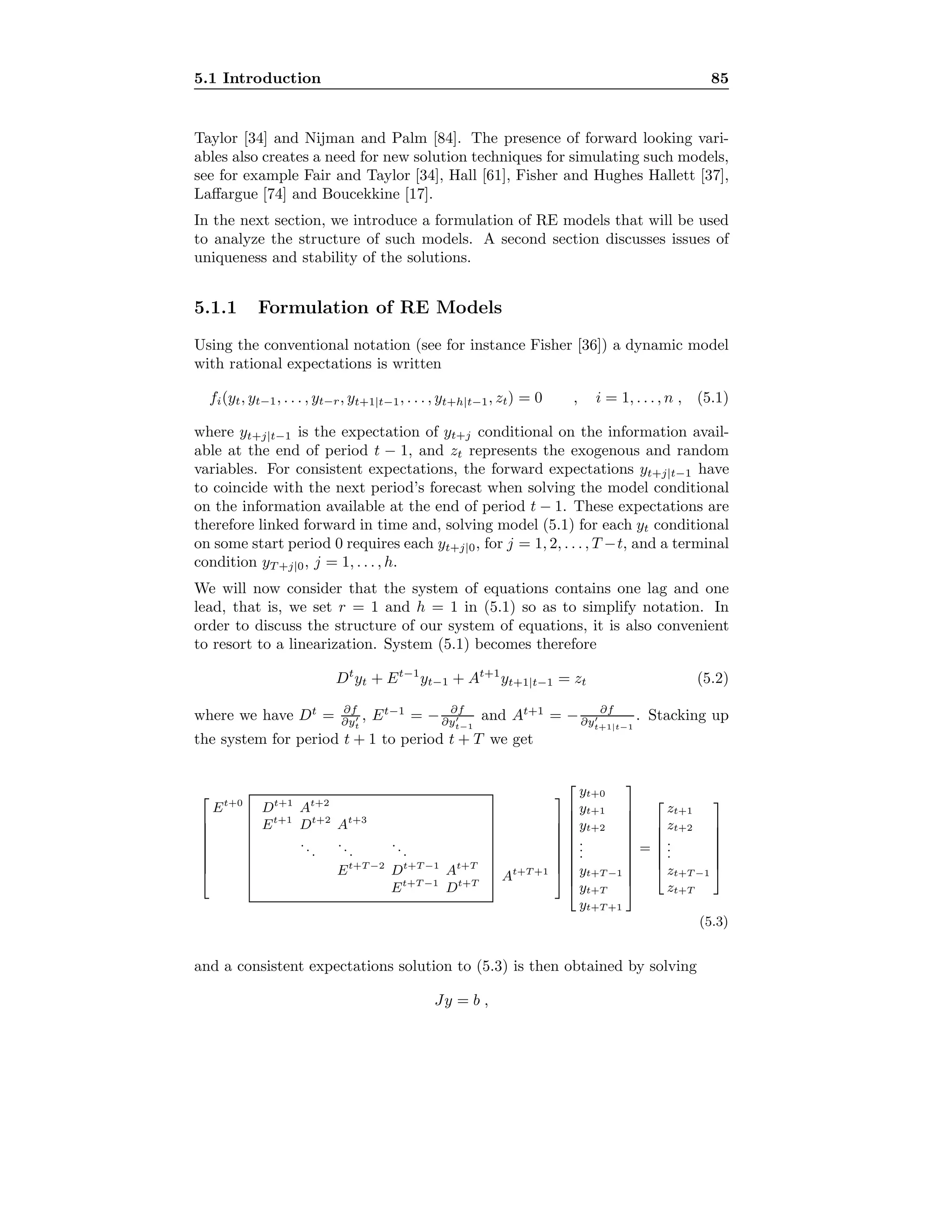5.1 Introduction 85
Taylor [34] and Nijman and Palm [84]. The presence of forward looking vari-
ables also creates a need for new solution techniques for simulating such models,
see for example Fair and Taylor [34], Hall [61], Fisher and Hughes Hallett [37],
Laﬀargue [74] and Boucekkine [17].
In the next section, we introduce a formulation of RE models that will be used
to analyze the structure of such models. A second section discusses issues of
uniqueness and stability of the solutions.
5.1.1 Formulation of RE Models
Using the conventional notation (see for instance Fisher [36]) a dynamic model
with rational expectations is written
fi(yt, yt−1, . . . , yt−r, yt+1|t−1, . . . , yt+h|t−1, zt) = 0 , i = 1, . . . , n , (5.1)
where yt+j|t−1 is the expectation of yt+j conditional on the information avail-
able at the end of period t − 1, and zt represents the exogenous and random
variables. For consistent expectations, the forward expectations yt+j|t−1 have
to coincide with the next period’s forecast when solving the model conditional
on the information available at the end of period t − 1. These expectations are
therefore linked forward in time and, solving model (5.1) for each yt conditional
on some start period 0 requires each yt+j|0, for j = 1, 2, . . . , T −t, and a terminal
condition yT +j|0, j = 1, . . . , h.
We will now consider that the system of equations contains one lag and one
lead, that is, we set r = 1 and h = 1 in (5.1) so as to simplify notation. In
order to discuss the structure of our system of equations, it is also convenient
to resort to a linearization. System (5.1) becomes therefore
Dt
yt + Et−1
yt−1 + At+1
yt+1|t−1 = zt (5.2)
where we have Dt
= ∂f
∂yt
, Et−1
= − ∂f
∂yt−1
and At+1
= − ∂f
∂yt+1|t−1
. Stacking up
the system for period t + 1 to period t + T we get








Et+0
Dt+1
At+2
Et+1
Dt+2
At+3
...
...
...
Et+T −2
Dt+T −1
At+T
Et+T −1
Dt+T
At+T +1



















yt+0
yt+1
yt+2
...
yt+T −1
yt+T
yt+T +1











=







zt+1
zt+2
...
zt+T −1
zt+T







(5.3)
and a consistent expectations solution to (5.3) is then obtained by solving
Jy = b ,
 