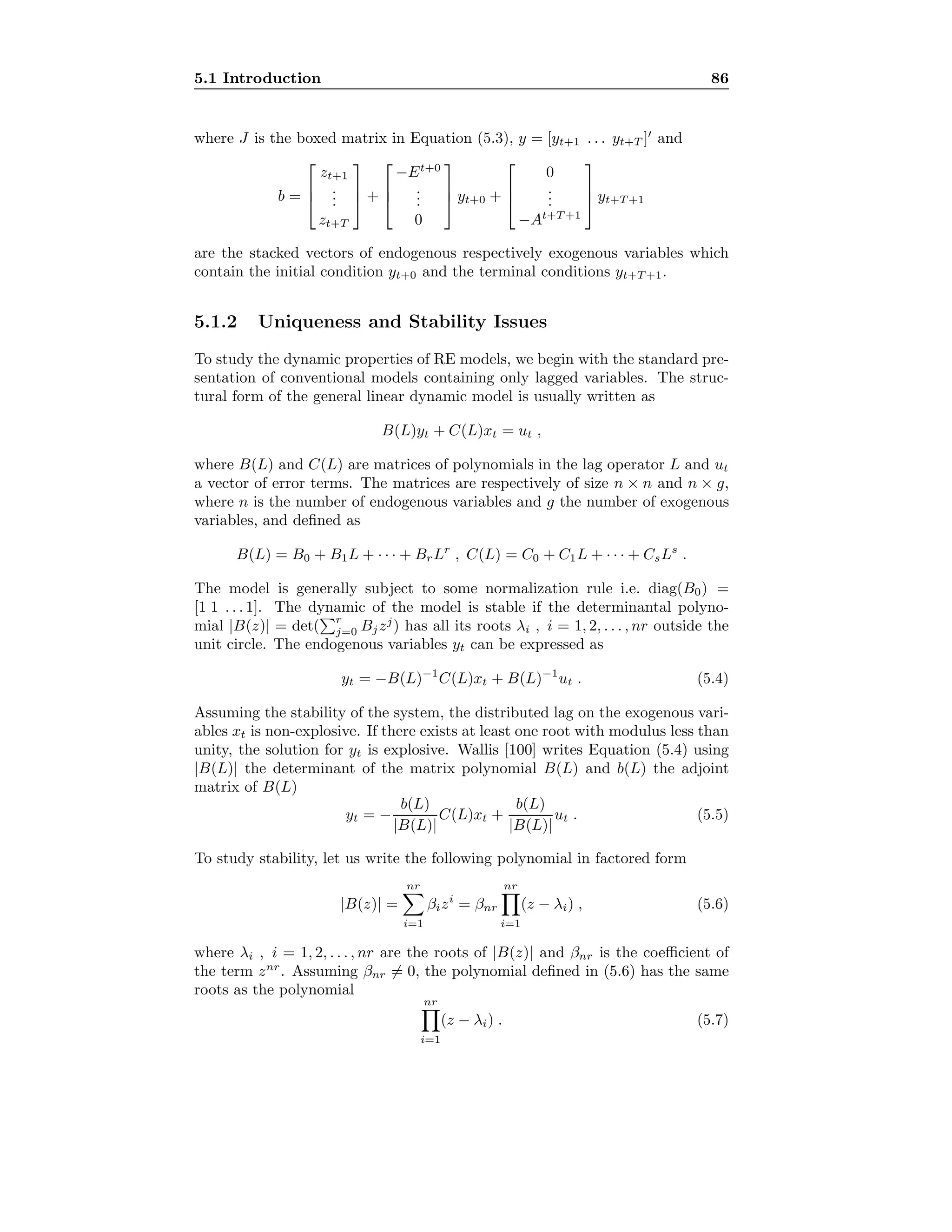 5.1 Introduction 86
where J is the boxed matrix in Equation (5.3), y = [yt+1 . . . yt+T ] and
b =



zt+1
...
zt+T


 +



−Et+0
...
0


 yt+0 +



0
...
−At+T +1


 yt+T +1
are the stacked vectors of endogenous respectively exogenous variables which
contain the initial condition yt+0 and the terminal conditions yt+T +1.
5.1.2 Uniqueness and Stability Issues
To study the dynamic properties of RE models, we begin with the standard pre-
sentation of conventional models containing only lagged variables. The struc-
tural form of the general linear dynamic model is usually written as
B(L)yt + C(L)xt = ut ,
where B(L) and C(L) are matrices of polynomials in the lag operator L and ut
a vector of error terms. The matrices are respectively of size n × n and n × g,
where n is the number of endogenous variables and g the number of exogenous
variables, and deﬁned as
B(L) = B0 + B1L + · · · + BrLr
, C(L) = C0 + C1L + · · · + CsLs
.
The model is generally subject to some normalization rule i.e. diag(B0) =
[1 1 . . . 1]. The dynamic of the model is stable if the determinantal polyno-
mial |B(z)| = det(
r
j=0 Bjzj
) has all its roots λi , i = 1, 2, . . . , nr outside the
unit circle. The endogenous variables yt can be expressed as
yt = −B(L)−1
C(L)xt + B(L)−1
ut . (5.4)
Assuming the stability of the system, the distributed lag on the exogenous vari-
ables xt is non-explosive. If there exists at least one root with modulus less than
unity, the solution for yt is explosive. Wallis [100] writes Equation (5.4) using
|B(L)| the determinant of the matrix polynomial B(L) and b(L) the adjoint
matrix of B(L)
yt = −
b(L)
|B(L)|
C(L)xt +
b(L)
|B(L)|
ut . (5.5)
To study stability, let us write the following polynomial in factored form
|B(z)| =
nr
i=1
βizi
= βnr
nr
i=1
(z − λi) , (5.6)
where λi , i = 1, 2, . . . , nr are the roots of |B(z)| and βnr is the coeﬃcient of
the term znr
. Assuming βnr = 0, the polynomial deﬁned in (5.6) has the same
roots as the polynomial
nr
i=1
(z − λi) . (5.7)
 